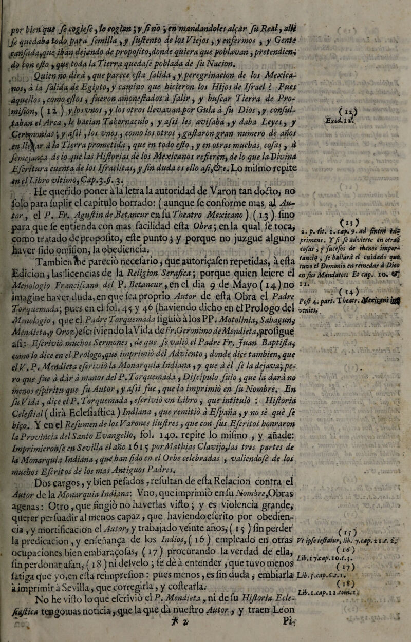 porbienqué fe cpgiefe fio cogían\y fi ño y en maridándoles alpar fu RedlyalU fe quedaba lodo para femilla yy fuftento Je los Viejos , y enfermos , y Gente canfidayque iban dejando de propofitofionde quiera que poblavan ¡pretendien* do ton efto , que toda la Tierra quedafe poblada de fu Nación, Quien no dirá , que partee efta falida, y peregrinación de los Mexica- nosj d la falida de Egipto, y camino que hicieron los Hijos de Ifrael í Pues aquellos, como ejlos , fueron amone fiados d falir, y bufear Tierra de Pro* tnifiony ( íz ) y losvnos ,y los otros llevavanpor Guia d fu Dios ,y conful- Jkaban el Arca , le hadan Tabernáculo, y afsi les avifaba yy daba Leyes y y Ceremonias ,y afsi ,los vnos, como los otros y gafaron gran numero de anos en IlAar d la Tierra prometida } que en todo efo , y en otras muchas cofas y d f me janea de lo que las Hiflorias de los Mexicanos refereny de lo que la Divina Efcritura cuenta dé los Ifraelitas, y fin duda es ello afy&e. Lo miímo repite énelLibrovltimoyCap,' . • He querido poner a la letra la autoridad de Varón tan doéto, no folo paraíupiir el capitulo borrado: (aunque fe conforme mas al Au¬ tor , el P. Fr* Aguflin de Petancur en fu Theatro Mexicano ) (13) fino para que fe entienda con mas facilidad efta Obraje nía qual fe toca* ( Exed, (i?) j t.p. fft. i. caf,?. ad fmcrñ étfz venus. como tratado de propofito, eftc punto 3 y porque no juzgue alguno primens. Y fi fe advierta en otras haver fidoonúíion, la obediencia; cofas, 7 fitcefos de rhénos impor* También** pareció necefario, qué autorípafen repetidas, a efta mS^SSt Edición, las licencias de la Religión Seráfica , porque quien leiere el en fus Mandatos: Etcap, 10. tfj Menologio Fr and fe ano del P; Betancur y en el día 9 de Mayo (14) no • imagine haver duda, en que fea proprio Autor de efta Obra el Padre Torquemada j pues en el foh 45 y 46 (haviendo dicho en él Prologo del Menologio, que el Padre Torquemada íiguib álos PP. Matolinia, Sahaguny Méndietayy Or<?&)efci iviendo la Vida déFr ¿Gerónimo deMendieta,ipxoñg\xé afi; Eferivió muchos Sermones, de que Je valió el Padre Fr, Juan Baptífta, como lo dice en el Prólogoyque imprimió del Adviento j donde dice tambieny que el Vi Po Meridiéta eferivió la Monarquía Indiana yy que d el fe la dejavarpe¬ ro que fue a dar d manos del P, Torquemada y Difcipulo fui o , que la dard no menos efpiritu que fu Autor ,y afsi fue, que la imprimió en fu Nombre. Fn fu Vida , dice el P. Torquemada , eferivió vn Libro , que'intituló : Hiftoria Celefiial (dirá Ecíefiaftica ) Indiana j que remitió d Efpaña y y no se que fe hico, Y en el Refumen de los Varones ilufires, que con fus Efcriios honraron la Provincia del Santo Evangelio, foh 140* repite ío mifmo , y añade: Imprimieronfe en Sevilla él año 1615 porAlathias Clavija Jas tres partes de la Monarquía Irídiana, qué han (ido en el Orbe celebradas y valiendo fe de los muchos Efcrit os dé los nías Antiguos Padres, Dos cargos, y bien pefados, refultan de efta Relación contra el Autor déla Monarquía Indiana: Vno, que i mprimib en fu Nombre, Obras age ñas: Otro, que fingid no haverlas vifto ; y es violencia grande, querer perfuadiralmenos capaz, que haviendoeferito por obedien¬ cia , y mortificación el Autor, y trabajado veinte anos, (15 } fin perder la predicación ,y eníefurnia de los Indios, (16 ) empleado eií otras Vt ipfetefiaiur^ub. 7,cep.n.t. i. ocupaciones bien embara^ofas, (17) procurando la verdad de ella,- ca jot^ fin perdonar alan, (18) ni deívelo j ib dé a entender , que tuvo menos 1 íaticFa que yo,en efta reimpreiion: pues menos, es fin duda, embiarla L¡b.fcap.6.t.u kimprimir á Sevilla, que corregirla, y cóftearla.- ^ No he vifto lo que eferivió; el P, Mendieta y ni de lu Hifloria Ecle- jiaftica teogonias noticia, que la que da nueftro Autor, y traen León t %■ Píf (‘O