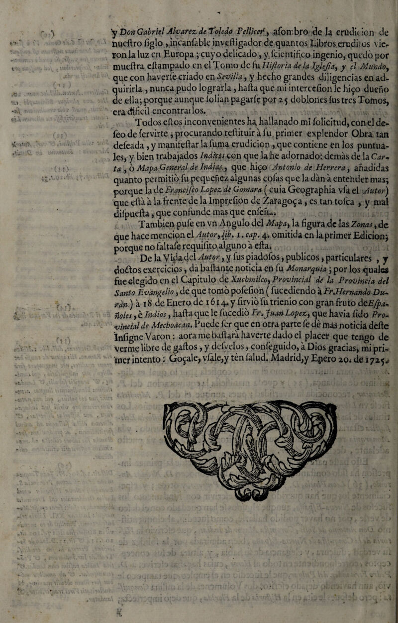 < *V. y Don Gabriel Alvarez de Toledo Pellicer, aforubro de la erudición de ron la luz en Europa; cuyo delicado, y identifico ingenio, quedo por mueílra eflampado en el Tomo de fuHiftorh de la Iglefia, y el Mundo, que con haveríócriado en Sevilla, y hecho grandes diligencias en ad¬ quirirla , nunca pudo lograrla, halla que mi interccíion le hi$o dueño de ella j porque aunque lolian pagarle por 2 5 doblones fus tres Tomos, era difícil encontrarlos. v . Todos ellos inconvenientes ha, hallan ado mi folicitud, con el de¬ feo de fervirte, procurando reflituir a fu primer explehdor Obra tan defeada, y manifeílar la fuma erudición, que contiene en los puntua¬ les, y bien trabajados Indices con que la he adornado: demás de la Car^ ta , 6 Mapa General de Indias,^ que hi^o Antonio de Herrera, añadidas quanto permitió fu pequenez algunas cofas que la dan á entender mas; porque la de Francifco López de Cromara (cuia Geographia vfa el Autor) que ellaá la frente de ia lmpr.eíion de Zaragoza, es tan tofca , y mal difpuefta, que confunde mas que enfeña* También pufe en vn Angulo del Mapaj la figura de las Zonas , de que hace mención el Autor,¡ib, 1. cap. 4* omitida en la primer Edición; porque no faltafe requifitoalguno á ella. De la Vida del Autor, y fus piadófos * públicos, particulares , y do¿tos ejercicios, dá bailante noticia en fu Monarquía ; por los quales fue elegido en el Capitulo de Xucbmilco, Provincial de la Provincia del Santo Evangelio, de que tomó pofefion ( fucediendo á Fr,Hernando Du¬ ran) á 18 de Enero de 1614. y firvió íii trienio con gran fruto dtEfpa* ñoles, é Indios, halla que le fucedió Fr.Juan López, que havia íido Pro¬ vincial de Mechonean. Puede fer que en otra parte fe dé mas noticia deíle Infigne Varón: aora me bailará haverte dado el placer que tengo de verme libre de gallos, y defeelos, confeguido, á Dios gracias, mi pri¬ mer intento; Gómale, vfale,y teníalud* Madrid,y Epero 20* de 1725*