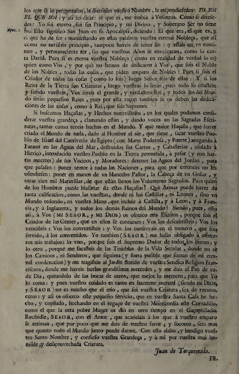 los qiíc fe lo preguntaren', Icdixefedes vtteftro Nombre , le refpondicfedes: TO SOI EL QUE SOI $y afi les diras: el que es, me embia áVofotros. Como fi dixefe- des: Yo foi eterno, foi fin Principio ,- y mi Divino , y Soberano Ser no tiene i. fin. Ello fignificó San Juan en fu Apocaiipfi ,diciendo : El que era, el que es,y d que ha de fer j manitéftando en eftas palabras vueftra eternal Nobleza, que all como no tuvifteis principio, tampoco haveis de tener fin : y eftais en.vn conti¬ nuo , y permaneciente éer , fin que vueftros Anos fe envejezcan, como lo can¬ ta David* Pues fi es eterna vueftra Nobleza (como en realidad de verdad lo es) quien como Vos , y por que no hemos de dedicaros á Vos , que fois el Noble de los Nobles , todas las cofas , que piden amparo de Nobles ? Pues.fi /ois el Criador de todas las cofas (como lo fois) luego Señor Ibis de ellas : Y fi los Reíes de la Tierra fqn Criaturas , luego vudirás lo feran, pues todo lo criaífeis: y íiendo vueftrás, Vos fereis el grande, y verdadero Rei, y todos los del Mun¬ do ferán pequeños Reies , pues por ella raqop también fe os deben las dedica¬ ciones de las cofas , como á Rei, que fois Supremo. Si buícamos Hacanas , y Hechos maravillólos , en los quales podamos confi- derar vueftra grandeva , clamando eftan , y dando voces en las Sagradas Efcri- turas, tantas como teneis hechas en él Mundo. Y que maior Hacaña, que -haver criado el Mundo de nada, dado al Hombre ei ser, que tiene , facar vueftro Pu<£* blo de Ifráel dd Cautiverio de Egipto (con Mano Poderofa, y Fuerte ) anegando a Earaon en las Aguas dd Mar, deftruidos fus Carros , y Caballerías , afolado a Hiericó, introducido vueftro Pueblo en la Tierra prometida , á pefar (y con har¬ ías muertes) de fus Vecinos, y Moradores: detener las Aguas del Jordán , para que pafafen : poner temor á todas las Naciones , para qite por entonces no les olendiden: poner en manos dé vn Mancebo Paftor, la Cabera de vn Goliat., y otras cien mil Maravillaste que eftán llenos los Volúmenes Sagrados. Pues quien de los Hombres puede blaíbilar de éftas Hacanas J Qué Asmas puede haver da tanta calificación, comor las vuefttas , donde ni hai Cartillas , ni Leones , fino vn Mundo redondo,en Vueftra Mano, que incluie á Cartilla, y á León, y á Fran¬ cia , y á Inglaterra, y todos los demás Reinos del Mundo ? Siendo, pues, efto afi, á Vos (MI SEnOR, y MI Dios) os ofrezco mis Éferitos , porque fois el Criador de las Gentes, qué en ellos fé condenen> Vos los defeubrifteis, Vos los vencifteis 5 Vos los convertifteis ; y Vos los confervais en el numero , que fois» férvido, á los convertidos. Yo también(SEñOR) me hallo obligado á ofrece-i ros mis trabajos; lo vno, porqué fois d Supremo Dador dé todos^Ios bienes ,• y lo otro , porqué me facafteis de las Tinieblas de la Vida Secular , donde no sé los Caminos , ni Senderos, que figuiera (y fuera pofible que fueran de mi eter¬ nal condenación) y me tragifteis ai Jai din florido de vueftra Seráfica Religión Fran* ciícana, donde me haveis hecho grandiíimas mercedes , y me dais el Pan de ca¬ da Dia, quitándolo de las bocas de otros, que mejor lo merecen, para que Yo lo coma 5 y pues vueftro cuidado es tanto en hacerme merced (fiendo mi Dios, y S E ñ O R ) no es mucho qtic el mió , que foi vueftra Criatura , fea de recono, ceros 5 y afi os ofrezco efte pequeño férvicio, que en vueftra Santa Cafa he he¬ cho , y copilado, hcchando en el regado dé vueftra Mifericordia efte Cornadillo? como el que la otra pobre Muger os dio en otro tiempo en el Gacophilaciow Recibidle, SEñOR, con d Amor , que acariciáis á los que á vueftro amparo fe arriman ? que por poca qué me deis de vueftro favor , y focorro , ferá mas que quanto todo d Mundo junta puede darme. Con efto alabo , y bendigo vuef¬ tro Santo Nombre, y confíefa vueftra Grandeva , y á mi por vueftra mui hu¬ milde,y defaprovechada Criatura. Juan de Tw quemada. . • FR.