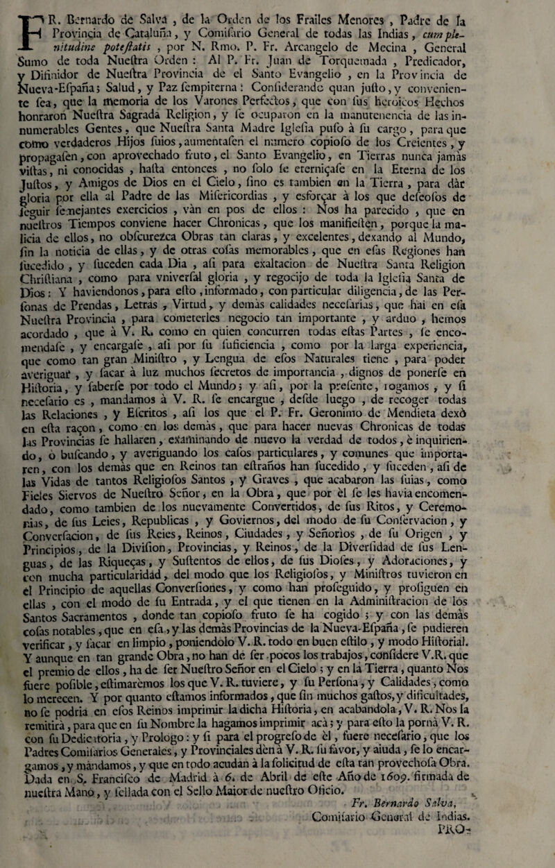 FR. Bernardo de Salva , de la Orden de los Frailes Menores , Padre de ía Provincia de Cataluña, y Comiíario General de todas las Indias, cumple- nitudine poteftatis , por N. Rmo¿ P. Fr. Arcangelo de Mecina , General Sumo de toda Nueftra Orden : Al P. Fr. Juan de Torquemada , Predicador, y Difinidor de Nueftra Provincia de el Santo Evangelio , en la Provincia de Nueva-Efpaña; Salud, y Pazfempiterna í Coníiderandc quan jufto,y convenien¬ te fea, que la memoria de los Varones Perfectos, que con fus heroicos Hechos honraron Nueftra Sagrada Religión, y fe Ocuparon en la manutencncia de las in¬ numerables Gentes, que Nueftra Santa Madre Iglelia pufo á fu cargo, para que como verdaderos Hijos luios, aumentafen el numero copiofo de los Creientes, y propagaíen, con aprovechado fruto, el Santo Evangelio, en Tierras nunca jamás villas, ni conocidas , halla entonces , no folo fe eterni^afe en la Eterna de los ]uftos, y Amigos de Dios en el Cielo, fino es también en la Tierra , para dar gloria por ella al Padre de las Mifcricordias , y esforzar á los que defeofos de je^uir íe:nejantes exercicios , van en pos de ellos : Nos ha parecido , que en nueftros Tiempos conviene hacer Chronicas, que los manifieften, porque la ma¬ licia d e ellos, no obfcurezca Obras tan claras, y excelentes, dexando al Mundo, fin la noticia de ellas, y de otras cofas memorables, que en efas Regiones han fueedido , y fuceden cada Dia , aíi para exaltación de Nueftra Santa Religión Chriftiana , como para vniverfal gloria , y regocijo de toda la lgleíia Santa de Dios: Y haviendonos, para ello, informado, con particular diligencia, de las Per- íhnas de Prendas, Letras , Virtud, y demás calidades necefarias, que liai en efa Nueftra Provincia , para cometerles negocio tan importante , y arduo , hemos acordado , que á Vi R. como en quien concurren todas eftas Partes , fe enco- mendafe , y encárgale , aíi por fu fuficiencia , como por la larga experiencia, que como tan gran Miniftro , y Lengua de efos Naturales tiene , para poder averiguad , y facar á luz muchos fccretos de importancia , dignos de ponerle en Hiftoria, y faberfe por todo el Mundo? y aíi, por la prefente, rogamos , y íi necefario es , mandamos á V. R. fe encargue , defde luego , de recoger todas las Relaciones , y El’critos , afi los que el P. Fr. Gerónimo de Mendieta dexó en efta ra^on, como en los; demás, que para hacer nuevas Chronicas de todas las Provincias fe hallaren, examinando de nuevo la verdad de todos, e inquirien¬ do, 6 bufeando, y averiguando los cafos particulares, y comunes que importa¬ ren , con los demás que en Reinos tan eftranos han fucedido, y fuceden , aíi de las Vidas de tantos Religiofos Santos , y Graves , que acabaron las l'uias, como Fieles Siervos de Nueftra Señor, en la Obra, que por el fe les haviaencomen¬ dado , como también de los nuevamente Convertidos, de fus Ritos, y Ceremo¬ nias , de fus Leies, Repúblicas , y Govicrnos, del modo de fu Confervacion, y Converfacion, de fus Reies, Reinos, Ciudades , y Señoríos , de fu Origen , y Principios, de la Divifion, Provincias, y Reinos, de la Díverfidad de fus Len¬ guas/de las Riquezas, y Suftentos de ellos, de fus Dioles, y Adoraciones, y con mucha particularidad, del modo que los Religiofos, y Miniftros tuvieron en él Principio de aquellas Conversones, y como han profegnido, y proíiguen en ellas , con el modo de fu Entrada, y el que tienen en la Adminiftracion de los Santos Sacramentos , donde tan copiofo fruto fe ha cogido 5 y con las demás cofas notables, que en efa ? y las demás Provincias de la Nueva-Efpaña, fe pudieren verificar , y facar en limpio, poniéndolo V. R. todo en buen eftilo , y modo Hiftoria!. Y aunque en tan grande Obra, no han de fer pocos los trabajos, confidere V.R. que el premio de ellos , ha de fer Nueftro Señor en el Cielo ; y en la Tierra, quanto Nos fuere pofible, eftimaremos los que V. R. tuviere, y fu Perfona, y Calidades, como lo merecen. Y por quanto eftamos informados, que fin muchos gallos,y dificultades, no fe podría en efos Reinos imprimir la dicha Hiftoria, en acabándola, V. R, Nos la remitirá, para que en fu Nombre la hagamos imprimir acá; y para ello la poma V. R. con fu Dedicatoria , y Prologo: y fi para el progrefode el, fuere necefario, que los Padres Comifarios Generales, y Provinciales den á V. R. fu favor, y aiuda, fe lo encar¬ gamos ,y mandamos, y que en todo acudan á la folicitud de cfta tan provechofa Obra. Dada en S, Francifco de Madrid á 6* de Abril de elle Año de 1609. firmada de nueftra Mano, y feliada con el Sello Maior de nueftro Oficio. Fr, Bernardo Salva, Comiíario General de Indias.