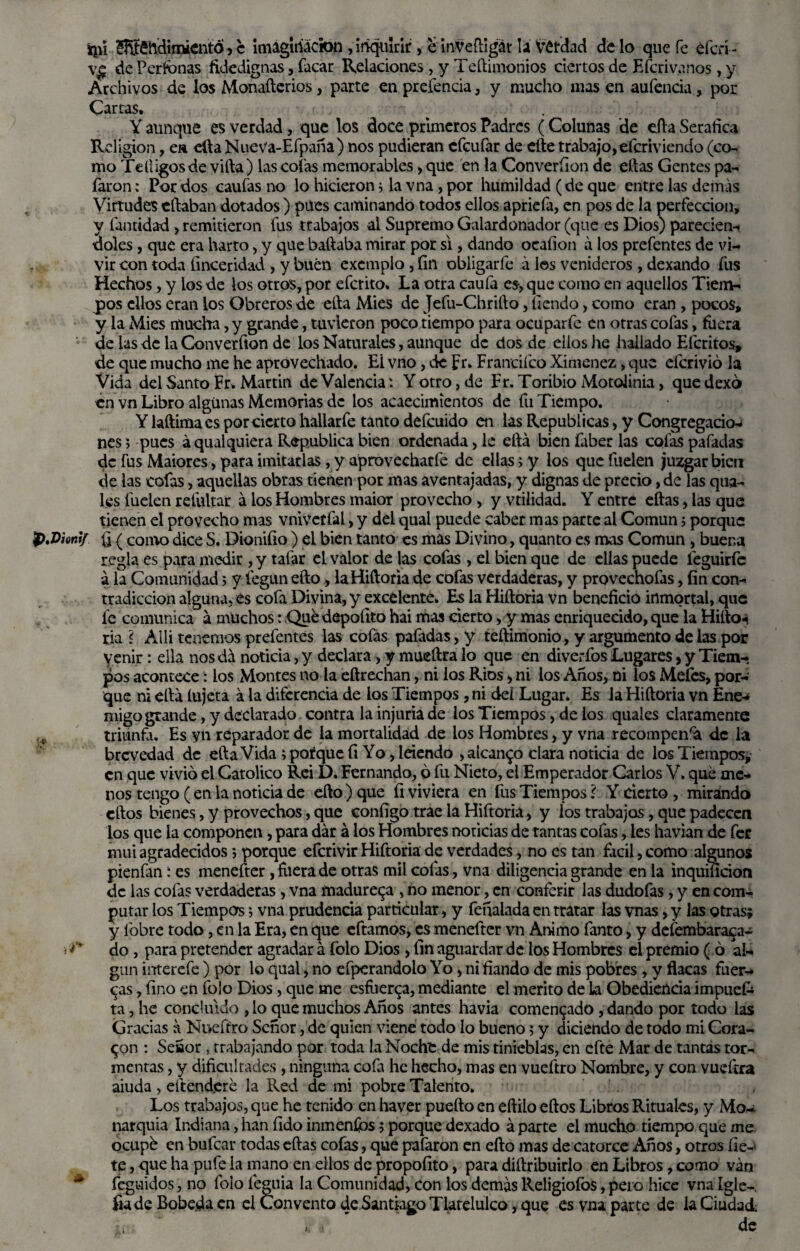 ípi 5®h’dimientó, c imaginación , inquirir , e inVeñigát la Vérdad de lo que fe éfcrí - ve dePerfonas fidedignas, facar Relaciones, y Teílimonios ciertos de Eícrivnnos, y Archivos de los Monaílerios, parte en preíencia, y mucho mas en aufencia, por Cartas, Y aunque es verdad, que los doce primeros Padres (Colunas de ella Seráfica Religión, ea efta Nueva-Efpaña ) nos pudieran efeufar de elle trabajo,eferiviendo (co¬ mo Te Higos de villa) las colas memorables, que en la Converfion de ellas Gentes pa- faron: Por dos caufas no lo hicieron j la vna, por humildad (de que entre las demás Virtudes diaban dotados ) pues caminando todos ellos apriefa, en pos de la perfección, y fantidad, remitieron fus trabajos al Supremo Galardonador (que es Dios) parecien- doles, que era harto, y que bailaba mirar por si, dando ocafion a los prefentes de vi¬ vir con toda finceridad , y buen excmplo, fin obligarle á los venideros , dexando fus Hechos, y los de los otros, por eferito» La otra caula es, que como en aquellos Tiem¬ pos ellos eran los Obreros de ella Mies de Jefu-Chriílo, tiendo, como eran , pocos, y la Mies mucha, y grande, tuvieron poco tiempo para ocuparle en otras cofas, fuera de las de la Converfion de los Naturales, aunque de dos de ellos he hallado Eícritos, de que mucho me he aprovechado. Ei vno, de Fr. Francifco Ximenez, que eferivió la Vida del Santo Fr, Martin de ValenciaY otro, de Fr. Toribio Motolinia, que dexó en vn Libro algunas Memorias de los acaecimientos de fu Tiempo. Y laílimaes por cierto hallarfe tanto defeuido en las Repúblicas, y Congregacio¬ nes ; pues áqualquiera República bien ordenada, le ella bien faber las cofas pafadas de fus Maiores, para imitarlas, y áprovecharfe de ellas; y los que fuelen juzgar bien de las cofas, aquellas obras tienen por mas aventajadas, y dignas de precio, de las qua- les luden reíultar á los Hombres maior provecho , y vtilidad. Y entre ellas, las que tienen el provecho mas vnivetfal, y del qual puede caber mas parte al Común 5 porque Viontf fi ( como dice S. Dionifio ) el bien tanto es mas Divino, quanto es mas Común > buena regla es para medir , y talar el valor de las cofas , el bien que de ellas puede leguirfc a la Comunidad 5 V fegun ello, la Hiftoria de cofas verdaderas, y provechofas, fin con¬ tradicción alguna, es cofa Divina, y excelente. Es la Hiíloria vn beneficio inmortal, que fe comunica á muchos: Quédepofito hai mas cierto, y mas enriquecido, que la Hiíloi ria ? Alli tenemos prefentes las cofas pafadas, y teftimonio, y argumento de las por venir: ella nos dá noticia, y declara, y mueílra lo que en diverfos Lugares, y Tiem¬ pos acontece í los Montes no la eftrechan, ni los Ríos , ni ios Anos, ni los Mefes, por¬ que ni ella íujeta á la diferencia de los Tiempos, ni dd Lugar. Es la Hiíloria vn Ene¬ migo grande , y declarado contra la injuria de los Tiempos, de ios quales claramente triunfa. Es vn reparador de la mortalidad de los Hombres, y vna recompensa de la brevedad de ella Vida ; poique fi Yo, leiendo , alcanzo clara noticia de los Tiempos, en que vivió el Católico Rei D. Fernando, ó fu Nieto, el Emperador Carlos V. que me¬ nos tengo ( en la noticia de ello) que fi viviera en fus Tiempos ? Y cierto , mirando ellos bienes, y provechos, que configo trae la Hiftoria, y los trabajos, que padecen los que la componen, para dar á los Hombres noticias de tantas cofas, les havian de fer mui agradecidos; porque eferivir Hiftoria de verdades, no es tan fácil, como algunos pienfan í es menefter , fuera de otras mil cofas, vna diligencia grande en la inquificion de las cofas verdaderas, vna madúrela , no menor, en conferir las dudofas, y en com¬ putar los Tiempos; vna prudencia particular, y feñalada en tratar las vnas, y las otras; y lbbre todo, en la Era, en que cftamos, es menefter vn Animo fanto, y defembaraca- do , para pretender agradar á folo Dios , fin aguardar de los Hombres el premio ( ó al¬ gún interefe ) por lo qual, no efperandolo Yo, ni fiando de mis pobres , y flacas fuer¬ zas , fino en folo Dios, que me esfuerza, mediante el mérito de la Obediencia impuek ta, he concluido ,1o que muchos Años antes havia comentado, dando por todo las Gracias a Nueftro Señor, de quien viene todo lo bueno; y diciendo de todo mi Cora¬ ron : Señor, trabajando por toda la Noche de mis tinieblas, en cfte Mar de tantas tor¬ mentas , y dificultades , ninguna cofa he hecho, mas en vueftro Nombre, y con vuefira aiuda , eítendjere la Red de mi pobre Talento. Los trabajos, que he tenido en haver pueíto en eílilo ellos Libros Rituales, y Mo¬ narquía Indiana, han fido inmenfios; porque dexado á parte el mucho tiempo que me ocupé en bufear todas ellas cofas, que pafaron en ello mas de catorce Años, otros líe¬ te , que ha pufe la mano en ellos de propoílto, para diílribuirlo en Libros, como van feguidos, no folo íeguia la Comunidad, con los demas Religiofos, pero hice vna Igle-, fia de Bobeda en el Convento de Santiago Tlarelulco, que es vna parte de la Ciudad » * de y 4