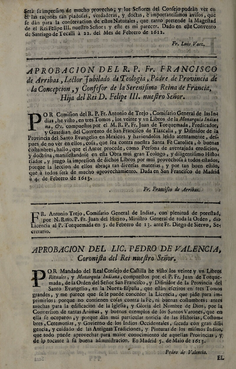 $era fu impreílon de mucho provecho; y los Señores del Confejo podrán ver en k[ las raconés tan piadofas, verdaderas, y doftas, e importantifimos avifos,que fe dan para la confervacion de eftosNaturales, que canto pretende la Mageftad de el Reí Felipe lil. nueílro Señor; y eíle es mi parecer. Dado en eftc Convento de Santiago de Xecalli á 22. del Mes de Febrero de 1612. Fr. Luis Vaez. APROB ACION DEL R. P. Fr. FRANCISCO de Ambas, Lefior Jubilado de Teología, Padre de Provincia de la Concepción ,y Confefor de laSerenifema Reina de Francia, Hija del Re i D. Felipe III. me Jiro Señor. • • * ... k PO R Comiíion del R. P. Pr* Antonio de Trejo , Comífario General de lasInq dias ,he vifto, en tres Tomos , los veinte y vn Libros de la Monarquía India* na y &c. compueftos por el M.R. P. Fr. Juan de Torquemada, Predicador; y Guardian del Convento de San Francifco deTiaxcalla, y Difinidorde ¡a Provincia del Santo Evangelio en México; y haviendolos leído atentamente, def- pues de no ver en ellos, cofa, que fea contra nueftra Santa Fe Católica , ó buenas coftumbres, hallo , que el Autor procede, como Perfona de aventajada erudición, y do&rina, manifeftandofe en efta Obra mui granTeologo, y diligentifimo Hifto-i dador, y juzgo la imprefion de dichos Libros por mui provechofa á todos citados, porque la lección de ellos abraca tan diverfas materias s y por tan buen eftilo, que á todos ferá de mucho aprovechamiento* Dada en San Francifco de Madrid a 4. de Febrero de 1613* . Fr. Fráñci/co de Arribas. • km FR. Antonio Trejo, Comifatio General de Indias, con plenitud de poreftad, por N. Rmo. P. Fr. Juan del Hieiro, Miniftro General de roda la Orden , dio Licencia al P. Torquemada en 5. de Febrero de 13. anteFr. Diego de Siervo, Ss-j cretarvo. APROBACION DEL LIC. PEDRO DE FALENCIA, Coronijia del Reí nuejlro Señor. OR Mandado del Real Confejo de Cañilla he vifto los veinte y vn Libros Rituales , y Monarquía Indiana, compueftos por el P.Fr. Juan deTorque- mada, de la Orden del Señor San Francifco, y Difinidor de la Provincia del Santo Evangelio, en la Nueva*Efpaña, que eftán eferiros en tres Tomos grandes, y me parec.c que fe le puede conceder la Licencia, que pide para im¬ primirlos; porque no contienen cofas contra la Fe, ni buenas coftumbres; antes muchas para la edificación de lalglefia, y Gloria del Nombre de Dios, por la Converfion de tantas Animas, y buenos exemplos de los Santos Varones, que en ella fe ocuparon, y porque dan mui particular noticia de las Hiftorias, Coftum-: bres , Ceremonias, y Govicrno de los Indios Occidentales, Tacada con gran diii-i gencia, y cuidado de las Antiguas Tradiciones, y Pinturas de los mifmos Indios, que todo puede aprovechar para maior conocimiento de aquellas Provincias , y de lp tocante á fu buena admmiftracion. En Madrid 5. deMaiode 1613. Pedro de Valencia. EL