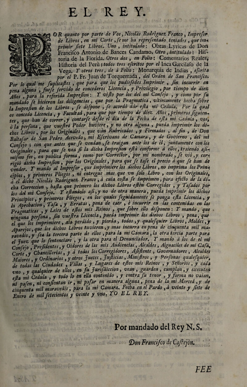 O R quanto por parte de Vos¡ Nicolás Rodríguez Franco , Imprefor de Libros , en mi Córteseme ba reprefentado teniadts ¡ que imn prhnir fíete Libros. Uno ¡ intitulado: Obras Lyricas de Don Francifco Antonio de Bances Candamo. Otro , intitulado: HiL toria de la Florida. Otros dos ¡ en Folio: Comentarios Reales,’ Hiftoria del Perú 5 todos tres efcritos por el Inca Garciláfo de la Vega. T otros tres, de d Folio*. Monarquía de Indias , efcrita por el P. Fr. Juan de Torquemadá , del Orden de San Francifco. Por lo qual me fuplicajles ¡ que para que los pudiefedes Imprimir , fin incurrir en pena alguna , fue fe jervido de concederos Licencia ¡ y Privilegio ¡ por tiempo de diez Años ¡para la referida Imprefton: T vifto por los del mi Con fe jo , y como por fu mandado fe hicieron las diligencias¡ que por la Pragmática , vltimámente hecha fobre la Imprefion de los Libros , fe difpone ¡ fe acordó dar efia mi Cédula. Por la qual os concedo Licencia ¡ y Facultad ¡para que por tiempo de diez Años¡ primeros figuien- tes que han de correr ¡y contarfe defde el dia de la Fecha de efa mi Medula ¡ vpty ó la perfona¡ que vueftro Poder buviere¡ y no otra alguna ¡ pueda imprimir los di¬ chos Libros¡ por los Originales ¡ que van Rubricados ¡ y Firmados ¡ al fin ¡ de Don Baltafar de San Pedro Acevedo > mi Efcrivano de Camara¡ y de Govierno , del mi Con fe jo ; con que antes que fe vendan ¡fe traigan ante los de ti¡ juntamente con los Originales ¡ para que fe vea fi la dicha Imprefion efid conforme d ellos ¡tyalendo afi- rnifmo fie¡ en publica forma , como por Corredor, por mi nombrado¡ fe vio ¡y cor-i najó dicha Imprefion, por los Originales¡ para que fe tafe el precio d que fe han de vender. T mando al Imprefor ¡ que imprimiere los dichos Libros ¡ no imprima los Prinj cipios ¡ y primeros Pliegos ¡ ni entregue mas que vn folo Libro , con los Origínales, /€l ¿idjo Nicolás Rodrigue* Franco ¡ d cuta cofia fe imprimen¡ para efetio de la di¬ cha Corrección ¡ bajía que primero los dichos Libros efien Corregidos ¡ / Fufados por los dei mi Confejo. Y efiandolo afi ¡y no de otra manera, pueda imprimir los dichos Principios, y primeros Pliegos¡ en los quales feguidamente fe ponga efia Licencia, y U Aprobación¡ Tafa , y Erratas¡ pena de caer , e incurrir en las contenidas en las Pragmáticas ¡y Leies de efios mis Reinos » que fobre ello difponen: Y mando¡ que . ninguna perfona¡ fin vuefira Licencia, pueda imprimir los diebos Libros ¡ pena¡ que el que los imprimiere , ala perdido ¡ y pierda¡ todos ¡y qualefquier Libros, Moldes ¡y Apárelos ¡que los dichos Libros tuvieren ¡y mas incurra en pena de cincuenta mil ma¬ ravedís ¡y fea la tercera parte de ellos ¡para la mi Camara ¡la otra tercia parte para 'el luez que lo fentenciare ¡ y la otra para el Denunciador. Y mando d los de el mi Confeso Prefidentes ¡y Oidores de las mis Audiencias ¡ Alcaldes ¡ Alguaciles de mi Cafa¡ Corte y Cbancillerias, y d todos los Corregidores, Afiftente ¡ Governadores ¡ Alcaldes Maiores ¡ y Ordinarios , y otros Jueces ¡ Jufticías ¡ MiniJiros ¡ y Perfonas qualefquier, de todas las Ciudades , Villas , y Lugares de efios mis Reinos ¡ y Señoríos, y cada vno y qualquier de ellos > en fu Jurifdiccion, vean ¡ guarden ¡ cumplan ¡y executen ella mi Cédula , y todo lo en ella contenido , y contra fu tenor ¡ y forma no vaian¡ ni pafen ¡ ni confimtan ir, ni pafar en manera alguna ¡ pena de la mi Merced ¡y de chinuenta mil maravedís, para la mi Camara. Fecha en el Pardo ¡d veinte y fíete de Bnero de milfetecientos y veinte y vno, YO EL REY. Por mandado del Rey N. S, íDon Francifco de Caftejon* FEE