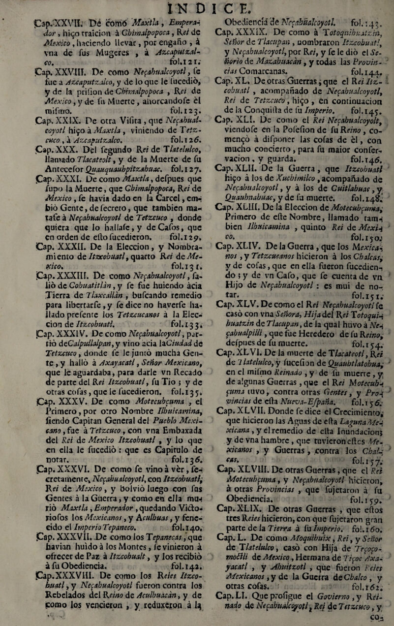 ¡Cap-XXVIL Dé corrió 'Maxtla , Empera¬ dor , hi<¿o rraicion á Chimalpopoca, R¿7 de México , haciendo llevar, por engaño , á vna de fus Mugeres , á Azcaputzal- co, lío!» 12 r • ¡Cap. XXVIII. De como Netzahualcóyotl, fe fue a Azcaputzalco, y de lo que le lucedió, y de la priíion de Chimalpopoca , R¿7 de México, y de fu Muerte, ahorcandofe él miímo. ful. 123. Cap. XXIX. De otra Vifita , que Netzahual¬ cóyotl hÍ90 á Maxtla , viniendo de Tetá¬ nico , á Azcaputzalco» fol. i 26, ¡Cap. XXX. Del fegundo Reí de T latelulco, llamado Tlacateolt, y de la Muerte de fu Antecefor Quauquauhpitzahuac, fo 1.12 7. Cap. XXXI. De como Maxtla, defpues que /upo la Muerte, que Chimalpopoca, Reí de México, fe havia dado en la Cárcel, em- bió Gente, de fecrero, que también ma* tafe á Netzahualcóyotl de Tetzcuco , donde quiera que lo haliaíc,y deCafos, que en orden de eíto fuccdicron. fol. 129* Cap. XXXII. De la Elección, y Nombra¬ miento de Itvcehuatl, quarto Rei de Mé¬ xico, fol.i3r. Cap. XXXIII. De como Netzahualcóyotl, fa¬ lló de Cohuatitldn, y fe fue huiendo acia Tierra de Tlaxcalldn , bufeando remedio para libertarfe , y fe dice no haverfe ha¬ llado prefente los Tetzcucams á la Elec¬ ción d e Itzcohmtl, fo 1.13 3 * Cap. XXXIV. De como Nezahualcoyotl, par¬ tió dcCalpuilalpan, y vino acia la Ciudad de Tetzcuco, donde fe le juntó mucha Gen¬ te , y halló á Axayacatl, Señor Mexicano, que le aguardaba, para darle vn Recado de parte del Rei Itzcohuatl, fu Tio ; y de otras cofas, que ie fucedicron. fol.135* ¡C*p« XXXV. De como Motecuhcuma , el Primero,por otro Nombre Ilhuicamna, íiendo Capitán General del Pueblo Mexi¬ cano , fue á Tetzcuco, con vna Embaxada del Re i de México Itzcohuatl , y lo que en ella le fucedió: que es Capitulo de notar. fo!.i35. Cap. XXXVI. De como fe vino á ver, fen cretamenre, Nezahualcoyotl, con Itzcohuatl¿ Rei de México, y bolvió luego con fas Gentes á la Guerra, y como en ella mu-» rió Maxtla , Emperador , quedando Vi&o- riofos los Mexicanos, y Aculhuas, y fene¬ cido el Imperio Tepaneco. fol. 140* Cap* XXXVII. De como los Tepanecas, que ¿avian huido á los Montes, fe vinieron á ofrecer de Paz á Itzcobualt, y los recibió a fu Obediencia. fol. 142. ¡Cap.XXXVlü. De como los Reies Itzco- huatl, y Nezahualcoyotl fueron contra los Rebelados del Reino de Aculhuacdn, y de pomo los vencieron , y reduxeron á I3 Obediencia de Nezahualcoyotl, fol.: 4 g. Cap. XXX ÍX. De como á Totoquihzatzm, Señor de Tlacupan , nombraron Itzcohuatl y Nezahualcoyotl por Re/, y fe le dio el Se¬ ñorío de Mazabuacdn, y codas las Provin¬ cias Comarcanas, fol. 144. Cap. XL. De otras Guerras ¿ que el Rei Itz- cohuatl , acompañado de Necahualcoyotl, Rei de Tetzcuco, hi<£o , en continuación de la Conquilta de fu Imperio, fol. 145. Cap. XLI. De como el Rei Nezabualcoyolt, viendofe en la Pofefion de fu Reino, co- mencó á difponer las cofas de él, con mucho concierto , para fu maior confer- vacion, y guarda. fol. 146. Cap.XLII. De la Guerra, que Itzcohuatl ¿Í90 á los de Xucbimilco , acompañado de Nezahualcoyotl, y á los de Cuitlahuac, y Quauhnabuac, y de fu muerte. fol. 14^ Cap. XLill. De la Elección de Motecubzuma¿ Primero de eíte Nombre, llamado ram-i bien llhiticamina , quinco Rei de Mexw vo, fol.ijoj Cap. XLIV. De la Guerra, que los Mexica-i nos , y Tetzcucanos hicieron á los Chuicas^ y de cofas, que en ella fueron fucedien-, do; y de vn Cafo, que fe cuenta de vn Hijo de Nezahualcoyotl : es mui de no-, tar» fol. 151; Cap* XLV. De como el Rei Nezahualcoyotl fe casó con vna Señora, Hijadcl Rei Totoqui-j huatzin de Tlacupan, de la qual huvo á Ne-i cahualpilli, que fue Heredero de fu Reino, defpues de fu muerte. fol. 154.’ Cap.XLVl. De la muerte de Tlacateotl} Rei de 7 latelulco, y fuceíion de Quaubtlatohua; en el mifmo Reinado , y de fu muerte , yj de algunas Guerras , que el Rei Motecubj Zuma tuvo, contra otras Gentes, y Pro-j viñetas de cita Nueva-Efpaña. fol. 15 6: Cap. XLVII. Donde fe dice el Crecimiento,' que hicieron las Aguas de eíta LagunaMea xicana , y el remedio de elta Inundacions y de vna hambre, que tuvieron cites Me¬ xicanos , y Guerras , contra los Chal-i cas- fol. 15 7. Cap. XLVill. De otras Guerras, que el Rei Motecuhzuma, y Nezahualcoyotl hicieron, á otras Provincias , que fujetaron á fu Obediencia. fol. 159. Cap.XLIX. De otras Guerras , que eítos tres Retes hicieron, con que fujetaron gran parte de la Tierra á íii Imperto, fol.ióo. Cap. L. De como Moquihuix, Rei, y Señor de T latelulco, casó con Hija de Te coco- molili de México, Hermana de Tifoc'A xa- yac atl , y Abuitzotl , que fueron Retes Mexicanos, y de la Guerra de Chuleo , y otras cofas. ' fol. 162, Cap. LI. Queprofígue el Govierno, y Rei¬ nado de Necahualcoyotl t Rei de Tetzcuco, y coá