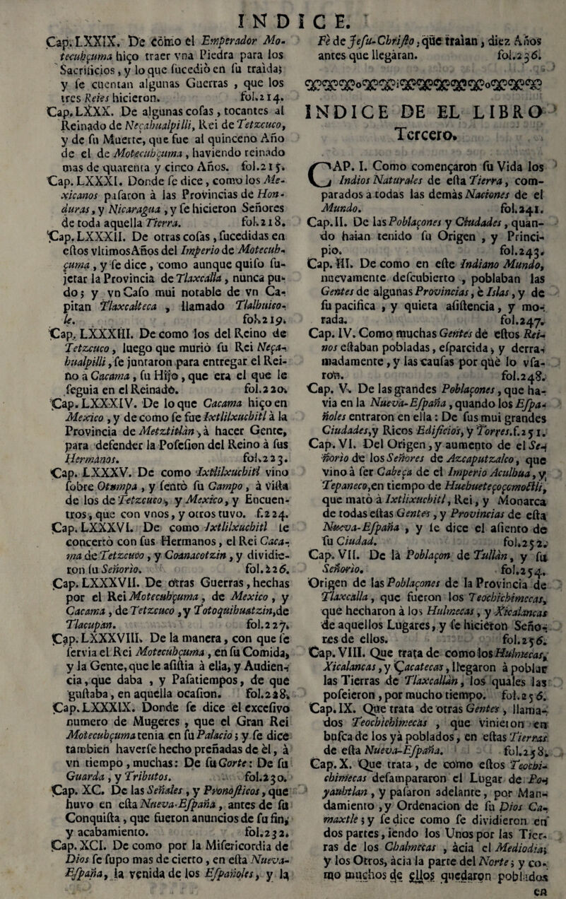 Cap.LXXIX, De Cómo el Emperador Mo- tecuh$uma hi^o traer vna Piedra para los Sacrificios, y loque fucedióen fu traída* y fe cuentan algunas Guerras , que los tres Retes hicieron* fol. 214. Cap.LXXX. De algunas cofas, tocantes al Reinado de Ntcabualpilli, Rei de Tetzcuco, y de fu Muerte, que fue al quinceno Año de el de Motecubcuma , haviendo reinado oras de quarenta y cinco Años, fol.21 Cap. LXXXI. Donde fe dice, como los Me¬ xicanos pifaron á las Provincias de Hon¬ duras , y Nicaragua , y fe hicieron Señores de toda aquella Tierra. fok 218. ‘jCap. LXXXil. De otras cofas, fucedidas en ellos vltimosAños del Imperio de Motecuh- $uma , y fe dice, como aunque quifo fu- jetar la Provincia de Tlaxcdia, nunca pii* do j y vnCafo mui notable de vn Ca¬ pitán Tlaxcdteca , llamado Tldbmeó¬ le. fok 219. Cap, LXXX1ÍI. De como los del Reino de Ietzcuco, luego que murió fu Rci Ne$a^ bualpilli, fe jumaron para entregar el Rei¬ no a Cacama, fu Hijo, que era el que le feguia en el Reinado. fol. 2 20* Cap.LXXXIV. De loque Cacama hi^oen México , y de como fe fue Ixtlilxuchitl á la Provincia de Metztitldn fA hacer Gente, para defender la Pofefion del Reino á fus Hermanos, fol * 2 2 3. Cap. LXXXV. De como IxHilxucbiti vino fobre Otumpa , y fenró fu Campo, á villa de los de Tetzcuco■, y México, y Encuen¬ tros, que con vnos, y otros tuvo, f.2 24. Cap. LXXXVl. De como Ixtlilxuchitl le concerró con fus Hermanos, el Rei Caca¬ ma de Tetzcuco, y Coanacotzin, y dividie¬ ron íu Señorío. fol. i 2 6. Cap. LXXXVII. De otras Guerras, hechas por el Rei Motecubcuma, de México , y Cacama , áeTetzcuco ,y Totoquibuatzin,áe Tlacupan. fol.2 27* C?p. LXXXVIlh De la manera, con que fe fervia el Rei Motecub$uma, en fu Comida» y la Gente, que le afiftia á ella, y Audien-? cia, que daba , y Pafatiempos, de que guftaba, en aquella ocafion. fol.228. Cap.LXXXIX. Donde fe dice elexccíivo numero de Mugeres , que el Gran Rei Motecubcuma tenia en fu Pdacio j y fe dice también haverfe hecho preñadas de el, á vn tiempo , muchas: De CuGorte: De fu Guarda , y Tributos. fol. 2 3 o. Cap. XC. De las Señdes , y P roñof icos, que huvo en ella Nueva-Efpaña, antes de fu Conquifta, que fueron anuncios de fu fin, y acabamiento. fol.23 2* Cap. XCI. De como por la Mifericordia de Dios fe fupo mas de cierto, en ella Nueva- E/paña, la venida de los Efparióles, y Jq FeáeJefu-Chrifio .que traían, diez Años antes que llegaran. foi.236. INDICE DE EL LIBRO Tercero. C AP. I. Como comentaron fu Vida los Indios Natürdes de ella Tierra, com¬ parados a todas las demás Naciones de el Mundo. fol. 241. Cap. II. De las Pollazones y Ciudades, quan- do haian tenido fu Origen , y Princi¬ pio. fol.243# Cap. ííl» De como en elle Indiano Mundo, nuevamente defeubierto , poblaban las Gentes de algunas Provincias, e Islas, y de fu pacifica , y quieta afiítencia, y mo-; rada. fol. 247. Cap. IV. Como muchas Gentes dé ellos Rei¬ nos eílaban pobladas, eíparcida > y derra*i madamente,y lascaufas porqué lo vfa- ^ rote. fol.248. Cap. V* De las grandes Pobla^ones, que ha-, via en la Nueva-Efpaña, quando los Efpa* ñoles entraron en ella: De fus mui grandes Ciudades,y Ricos Edificios, y Torres, f. 251. Cap. VI. Del Origen,y aumento de elSe-¡ :ñorio de los Señores de Azcaputzaleo, que Vinoá fer Cabera de ei Imperio Aculbua, y Tepaneco,en tiempo de Hucbuete$o$omo£lÍi, que mató á lxthxucbitl, Rei, y Monarca de todas ellas Gentes, y Provincias de ella Nueva-Efpaña , y le dice el aliento de fu Ciudad. foj*2£2» Gap. VII. De lá Poblaron de Tullan, y ftl Señorío. ’ fol. 2 54, Origen de las Podazones de la Provincia de Tlaxcdia, que fueron los 7 eochicbimccas, que hecharon á los Hulmeeas, y Xk dañe as de aquellos Lugares, y fe hicieron Seño-; res de ellos. fol. 2 5 6. Cap. VIII. Que trata de como los Hulmecas, Xicdancas, y Zacatecas, llegaron á poblar las Tierras de Tlaxcalldn, los quales las pofeieron, por mucho tiempo, fol. 256. Cap. IX. Que trata de otras Gentes , llama¬ dos Teocbtcbímecas , que vinieion en bufea de los yá poblados, en ellas Tierras de ella Nueva-Efpaña. fol. 2 5 8. Cap.X. Que trata, de como ellos Teoebi- ebiníecas defampararon el Lugar de P<m yauhtkn , y paíáron adelante, por Man¬ damiento , y Ordenación de fu Dios Ca¬ caxtle 5 y fe dice como fe dividieron en dos partes, iendo los Unos por las Tier¬ ras de los Cbalmeias , acia el Mediodía', y los Otros, acia la parte del Norte; y co¬ mo muchos eje gljog quedaron pobladas CA