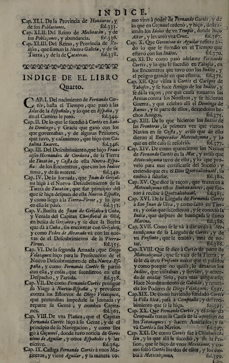 pap.XLI. De la Provincia de Honduras, y de fus Poblaciones. fol-3 3 3. Cap. XLLI. Del Reino de Mechonean, y de íus Pobla^ones, y abundancia. fol.3 36. Cap. XLIII. Del Reino, y Provincia de Xa- lifco, que llaman la Nueva Galicia, y de fu Tierra , y de la de Qacatecas. fol.3 30* INDICE DE EL LIBRO Quano. CAP. I. Del nacimiento de Fernando Cor¬ tes , liada el Tiempo , que pasó a las Islas dt la Efp añola, y lo que en Efp aña, y en el Camino le pasó. fol.344. Cap. II. De lo que le fucedió á Cortes en San¬ to Domingo, y Gracia que ganó con los que governaban , y de algunas Pritiones, que tuvo, y cafamiento, que hico con Ca¬ talina Xuarez. fol.3 46. Cap. III. Del Defcubrimiento,que hico Fran- cifco Hernández de Cordova , de la Tierra de Yucatán, y Cofia do. ella Nueva-Efpa- Fia: de los Encuentros, que con ios Indios ,tuvo, y de fu muerte. fol.349- ¡Cap. IV. De la Jornada, que Juan de Gr i jai¬ va hi$ó á el Nuevo Defcubrimient© de la Tierra de Yucatán , que fue principio del que fe hi^o defpues de ella Nueva-Efpaña, y como llegó á la Tierra-Firme , y lo que en ella le pasó. fol.3 5 * • ¡Cap. V. Buelta de Juan de Grijalva a Cuba, y Venida del Capitán Chrifioval de O lid, en bufea de Grijalva , y fe dice la Buelta que da á Cuba, fin encontrar con Grijalv'a, y como Pedro de Alvarado va con las nue¬ vas de el Defcubrimiento de la Tierra- Firme. fol.3 5 5. Cap. VI. De la íegunda Armada, que Diego Velazquez hi^o parala Profecucion de el Nuevo Defcubrimiento de ella Nueva-Ef- paña , y como Fernando Cortes fe partió con ella, y cofas, que fucedieron en efte Defpacho, y Partida. fol.3 58. jCap. VII. De como Fernando Cortes proíigue fu Viage a Nueva-Efpaña , y prevalece contra los Eftorvos de Diego Velazquez, que pretendían impedirle la Jornada; y reparte fu Gente , y nombra Capita¬ les. \ fol.3 61, fCap. VIH.De vna Platica,que el Capitán Femando Cortés hico á fu Gente , y de el principio de fu Navegación, y como lle^ gó á Copumel, donde tuvo noticia de Gero-. taimo de Aguilar, y otros Efpañoles $ y les eferive. . . fol.3 54. Cap. IX. Caftiga Fernando Cortés á vnos Ma¬ rineros , y viene Aguilar, y la manera cq- ido vino á poder 3e Temando Cortés, y de lo que en Cocumel ordenó, y hi^o, delira- iendo los Idolos de vn Templo, donde hico Altar , y levantó vna Cruz. fol.3 ^7* Cap. X. Que Gerónimo de Aguilar refiere to¬ do lo que le fucedió en el Tiempo que eftuvo con los Indios, fol.3 70. Cap. XI. De como pasó adelante Fernando Cortes, y lo que le fucedió en Tabafco, en los Encuentros que tuvo con los Indios, y el peligro grande en que eftuvo. fol.372, Cap. XII. Que vifita á Cortes el Cacique de Tabafco, y fe hace Amigo de los Indios, y fe da la ra^on , por qué caufa tomaron las Armas contra los Nueftros ,y fe hicieron Guerra, y que celebró allí el Domingo de Ramos, y fe parte de ellos, dexandolos he¬ chos Amigos. fol.3 7 $• Cap. XIII. De lo que hicieron los Indios de las Fronteras ,fo primera vez que vieron Navios en fu Cofia , y avifo que de ello dieron al Emperador Motccub<¿uma, y lo que en efte cafo fe refol vio. fol. 3 77. Cap. XIV. De como aparecieron los Navios de Fernando Cortés en la Mar , y avifo que Motecuh^uma tuvo de ello, y lo que pro- veió para mas certificarfe del Sucefo ; y creiendo que era el Dios Qjietealcobuatl, lo embió a Taludar. fol.3 80. Cap. XV. Que dice la ra<£on, que traxeron a, Motee abruma ellos Embaxadores, que fue¬ ron á recibir á Quetzalcohuatl. fol.385. Cap. XVI. De la Liegada de Fernando Cortés sl San Juan de Uha, y como faltó en Tier¬ ra , y cofas que fucedieron , y fe conoció la India, que defpues de bautizada le llamó Marina. fol. 3 85. Cap. XVII. Como fe le va á dar avifo á AToa tecub$uma de la Llegada de Cortés ,y de vn Prefente, que le embió , mtii de no- tar.  fol.3 88. Cap. XVIII. Que fe dice á Cortés de parte de Motecubcuma , que fe vaia de la Tierra, y fe le dá otro Prefente maior que el patado; y como porque no quilo, lo dexaron los Indios, que vifitaban , y fervian^ y acuer¬ da de mudar Sitio, para mas aíéguraríé: Hace Nombramiento de Cabildo, y renun¬ cia los Poderes de Diego Velazquez, f 391. Cap.XIX. De como haviendo fitndado Cortés la Villa Rica, pafa á Cempoalla, y dd reci¬ bimiento que fe le hico. foí.^95. Cap. XX. Que Fernando Cortés, y élSeño; de Cempoalla tratan la Califa de la opreíion de los Totonaques', y hacen Amift'adcs, y íc va Cortésá fus Navios. fol.377. Cap. XXI. De como Cortés fue á Chiahuitzt4 Un, y lo que allí le fucedió, y de la Pa¬ ilón , que fe hico de vnos Mexicanos, y co¬ mo foltó Cortés los dos de ellos, y los em- bia a Motecubcuma. fol.3 97. tnn.