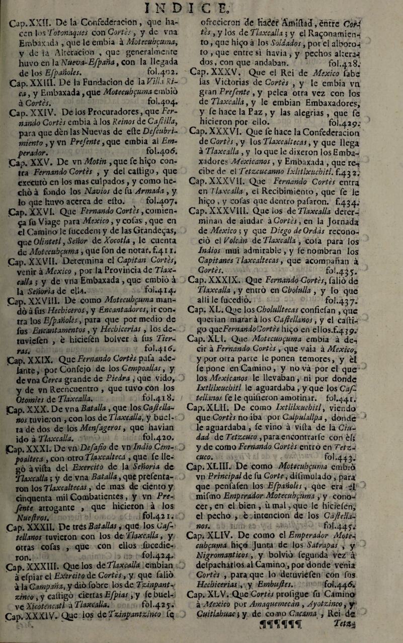 Cap.XXll. Ocla Confederación, que ha¬ cen los Totonaquss con Cortes, y de vna Embaxada , que le embia á Motecuhcuma, y de la Alteración , que generalmente huvo en la Nueva-Efpaña, con la llegada de los E¡pañoles. fol.402. Cap.XXlíl. De la Fundación de la Villa Ri¬ ca , y Embaxada, que Motecuhcuma embió á Cortes. fol.404. Cap. XXIV. De los Procuradores, que Fer¬ nando Cortes embia á los Reinos de Cap.Ha, para que den las Nuevas de eñe Defcubri- miento , y vn Frefente, que embia ai Em¬ perador. fol.405. Cap. XXV. De vn Motín , que fe hi$o con¬ tra Fernando Cortes , y del caltigo, que executó en los mas culpados, y como he¬ cho á fondo los Navios de fu Armada , y lo que huvo acerca de efto. fol.407. Cap. XXVI. Que Femando Cortes, comien¬ za fu Viage para México, y cofas , que en el Camino le íuceden; y de las Grandevas, que Olintetl, Señor de Xocotla , le cuenta de Motecuhcuma, que fon de notar, f.41 r. Cap. XXVII. Determina el Capitán Cortes, venir á México , por la Provincia de Tlax¬ calla 3 y de vna Embaxada , que embió a la Señoría de efU. foi.414, ¡Cap. XXVíll. De como Motecuhcuma man¬ dó á fus Hechiceros, y Encantadores, ir con¬ tra los E/pañoles, para que por medio de fus Encantamentos, y Hechicerías , los de- tuviefen , é hiciefen boiver á fus Tier¬ ras. 1.41^» |Cap. XXIX. Que Fernando Cortes pafa ade¬ lante, por Confejo de ios Cempoalias, y de vna Cerca grande de Piedra , que vido, y de vn Reencuentro , que tuvo con los Oiomies d e Tlaxcalla. fo 1.418. / £ap. XXX. De vna Batalla , que los Cafiella- nos tuvieron , con los de Tlaxcalla, y buel- ta de dos de los Menfageros, que havian ido á Tlaxe alia. fol.420. ¡Cap. XXXI. De vn Defafio de vn Indio Cem- poalteca , con otro Tlaxc&lteca , que fe lle¬ gó ávifta del Exercito de la Señoría de Tlaxcalla; y de vna Batalla, que prefenta- ron los Tlaxcaltecas, de mas de ciento y cinquenta mil Combatientes, y vn Pre- fente arrogante , que hicieron á los Nueftros. fol.421. Cap. XXXII. De tres Batallas, que los Cap tálanos tuvieron con los de Tlaxcalla, y otras cofas , que con ellos fucedie- ron. fol.424, <Cap. XXXIII. Que los teTlaxcalla embian áefpiar el Exercito de Cortes, y que falió a la Campaña, y dio fobre los de Tzinpant- zinco, y caftigó ciettas Efpias, y fe buei- ve Xicotencatl a Tlaxcalla. fol.42 y • Cap. XXXIV. Que ios de Tzinpantzinco fe ofrecieron de Kadei? ’Amlíhd, entre Corf tes, y los de Tlaxcalla; y el Ramona mi en «i to, que hi^o á los Soldados, por el alboroc to , que entre si havia , y pechos ahera-í dos, con que andaban. fol^üS; Cap. XXXV. Que el Rei de México fabe las Victorias de Cortes , y le embia vn gran Prefcnte , y pelea otra vez con los de Tlaxcalla, y le embian Embaxadores, y íe hace la Paz, y las alegrías , que fe hicieron por ello. folo429¿ Cap. XXXVI. Que fe hace la Confederación de Cortes, y los Tlaxcaltecas, y que llega á Tlaxcalla , y lo que le dixeron los Emba¬ xadores Mexicanos, y Embaxada , que re-* cibc de eí Tetzcucanno Ixlitlxuchitl. f.432; Cap. XXXVÍI. Que Fernando Cortes entra en Tlaxcalla , el Recibimiento, que fe le higo , y cofas que dentro pafaron. f.434; Cap. XXXVIII. Que ios de Tlaxcalla deter¬ minan de aiudar ¿Cortes, en la Jornada de México; y que Diego de Ordds recono¬ ció el Volcan de Tlaxcalla , cola para los Indios mui admirable , y le nombran los Capitanes Tlaxcaltecas t que acompañan á Cortes. fo!.435. Cap. XXXIX. Que Fernando Cortes, falió de Tlaxcalla , y entró en Cbolulla , y lo que aili le fucedió. foi.437. Cap. XL.Que los Cholulltecas confiefan , que querían marará los Caflellanos, y el cafti- go qucFernandoCortes hizo en elios.f.4$p.! Cap. XLI. Que Motecwj^uma embia á de-i cir á Fernando Cortes , que vaia á México, y por otra parte le ponen temores, y él íe pone en Camino, y no vá por el que los Mexicanos le llevaban, ni por donde Ixtlilxucbitl le aguardaba , y que los Caf- tálanos fe le quíüeron amotinar. 101.441. Cap.XLII. De como Ixtlilxucbitl, viendo que Cortes no iba por Calpulallpa, donde le aguardaba , fe vino á viña de la Ciu¬ dad de Tetzcuco ,paraenconrrarfe con él; y de como Fernando Cortes entró en Tetz- cuco. fol.443. Cap. XLIII. De como Motecuhcuma embió vn Principal de fu Corte, dilimuiado , para que penfafen los E[pañoles, que era el mifmo Emperador Motecuhcuma , y cono¬ cer , en el bien , ü mal, que ie hiciefen, el pecho , é. intención de los Cafieló¬ nos. fo!.44y¿ Cap. XLIV. De como el Emperador Motel cuh^mia hizo Junta de los Satrapas , y Nigrománticos, y bolvió fegunda vez á defpachatlos al Camino, por donde venia Cortes , para que lo detuviefen con fus Hechicerías , y Embuftes. foí.44¿. Cap. XLV. Que Cortes profigue fu Camino á México por Amaquemecan , Ayotzinco, y Cuitlabuac 5 y de co.no Cacama , Rei do.