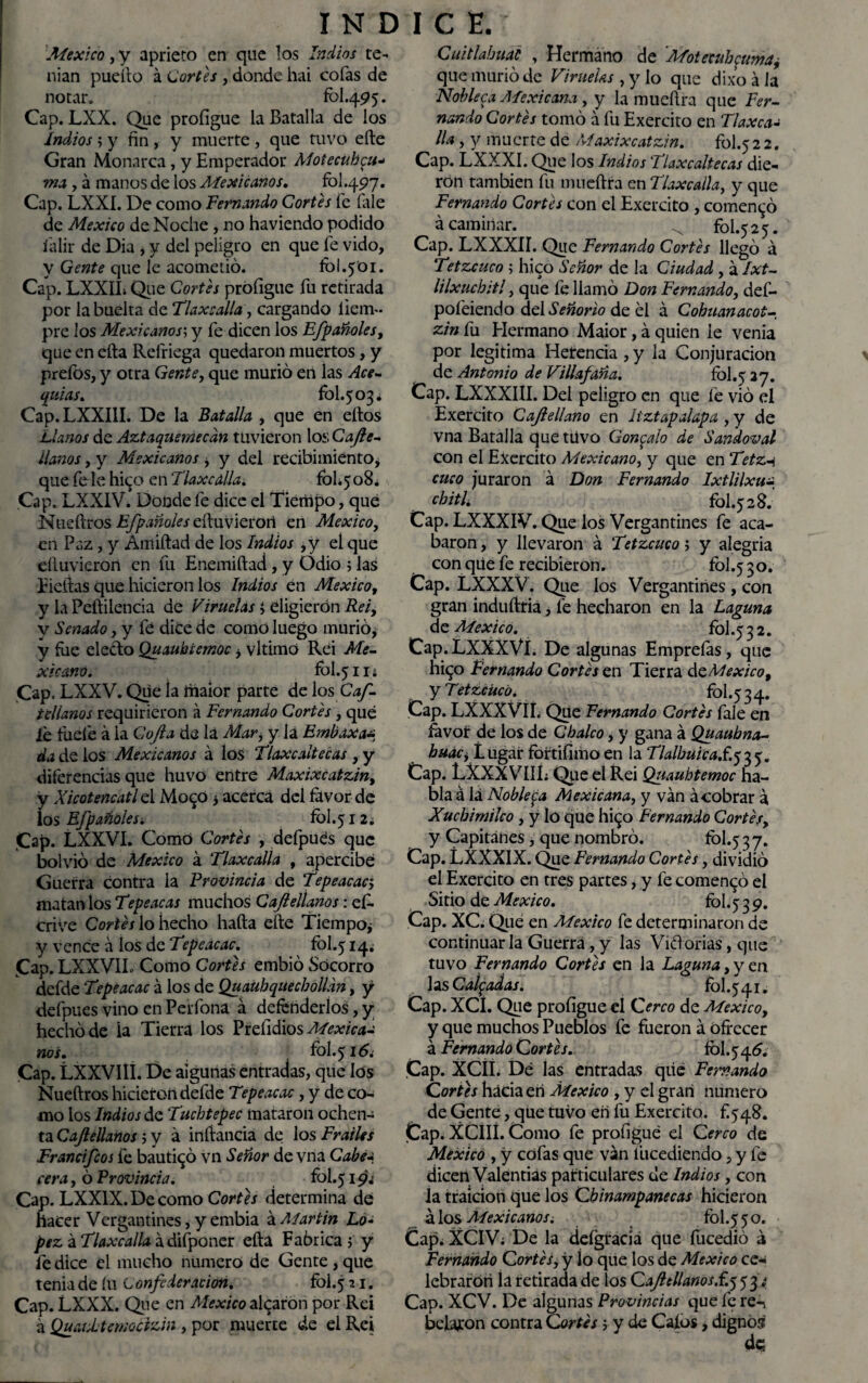 México, y aprieto en que los Indios te¬ nían pueílo á Cortes , donde hai cofas de notar. fbl.495. Cap. LXX. Que proíigue la Batalla de los indios $ y fin , y muerte , que tuvo eíle Gran Monarca, y Emperador Moiecuhcu- ma , á manos de los Aíexicanos. fol.497. Cap. LXXI. De como Femando Cortes fe (ale de México de Noche , no haviendo podido íalir de Dia , y del peligro en que fe vido, V Gente que le acometió. ib!.501. Cap. LXXIL Que Cortes proíigue fu retirada por la buelta de Tlaxcalla, cargando liem» pre los Mexicanos; y fe dicen los Efpañoles, que en ella Refriega quedaron muertos, y preíbs, y otra Gente, que murió en las Ace¬ quias. fol.503. Cap. LXXI1I. De la Batalla , que en ellos Llanos de Aztaquemecdn tuvieron los Care¬ lianos , y Mexicanos, y del recibimiento, que íele hi^o en Tlaxcalla. £01,508. Cap. LXXIV. Donde fe dice el Tiempo, que Nueílros EfpañoIcseftuvlei'Oú en México, en Paz, y Amiítad de los Indios ,y el que eíiuvieron en fu Enemiílad, y Odio ; las Lidias que hicieron los Indios en México, y la Peílilencia de Viruelas i eligierón Rei, y Senado, y fe dice de como luego murió, y fue eleclo Quaubcemoc > vltimó Rei Me¬ xicano. fbl.5iií Cap. LXXV. Que ia iiiaior parte de los Caf- tellanos requirieron á Fernando Cortes , qué íe lude á la Cojín de la Mar, y la Enibaxa* da de ios Mexicanos á los Tlaxcaltecas , y diferencias que huvo entre Maxixcatzin, y Xicotencatl el Mo<~0 * acerca del favor de los Efpañolesi fol.51 2. Cap. LXXVI. Como Cortes , defpues que bolvió de México á Tlaxcalla , apercibe Guerra contra la Provincia de Tepeacac, matan los Tepeacas muchos Caftellanos: e£> crive Cortes lo hecho hada elle Tiempo^ y vence á los de Tepeacac. fol.514« (Cap. LXXV1L Como Cortes embió Socorro defde T?peacac á los de Quauhquecbolldn, y defpues vino en Perfona á defenderlos, y hecho de la Tierra los Prelidios Mexicaa nos. fol.516 ¿ Cap. LXXVIII. De algunas entradas, que los Nueílros hicieron defde Tepeacac, y de co¬ mo los Indios de Tuchtepec mataron ochen¬ ta Caftellanos; y á inftancia de los Frailes Francifcos fe bautizó vn Señor de vna Caben cera, ó Provincia. fol.519.' Cap. LXXlX.Decomo Cortes determina de hacer Vergantines, y embia á Martin Ló¬ pez á Tlaxcalla á difponer eíla Fabrica $ y fe dice el mucho numero de Gente , que tenia de íu Confederación. fol.5 21. Cap. LXXX. Que en México alearon por Rei á QuaUtemocizin, por muerte de el Rei Cuitlahual , Hermano de Motecuh^umay que murió de Viruelas , y lo que dixo á la Nobleca Mexicana y y la mueílra que Fer¬ nando Cortés tomó á fu Exercito en Tlaxca¬ lla y y muerte de Maxixcatzin. fol.52 2. Cap. LXXXI. Que los Indios Tlaxcaltecas die¬ ron también fu mueílra en Tlaxcalla, y que Fernando Cortés con el Exercito , comentó á caminar. ^ fol.525. Cap. LXXXIÍ. Que Fernando Cortés llegó á Tetzcuco ; hico Señor de la Ciudad, á Ixt- lilxucbitl, que fe llamó Don Fernando, def- pofeiendo del Señorío de el á Cobuanacot- zin fu Hermano Maior, á quien le venia por legitima Herencia , y la Conjuración de Antonio de Villafaña. fol.5 27. Cap. LXXXIII. Del peligro en que fe vio el Exercito Caftellano en Itztapalapa , y de vna Batalla que tüvo Gonzalo de Sandoval con el Ejercito Mexicano, y que en Tetz-i cuco juraron á Don Fernando Ixtlilxua ^ cbitL fol.528. Cap. LXXXIV. Que los Vergantines fe aca¬ baron , y llevaron á Tetzcuco 5 y alegría con que fe recibieron. fol.5 30. Cap. LXXXV. Que los Vergantines, con gran induílria, fe hecharon en la Laguna de México. fol.5 3 2. Cap.LXXXVl. De algunas Emprelas, que hi^o Fernando Cortés en Tierra ác México, y Tetzcuco. fol.5 34. Cap. LXXXVII. Que Fernando Cortés íale en favor de los de Cbaleo, y gana á Quaubna- buac^ Lugar fbrtifimoen la Tlalbuiea.f.j35. Cap. LXXXVIIL Que el Rei Quauhtemoc ha¬ bla á lá Nobleza Mexicana, y van ácobrar a Xucbimilco , y lo que hi^o Fernando Cortés, y Capitanes, que nombró. fol.5 37. Cap. LXXXIX. Que Fernando Cortés, dividió el Exercito en tres partes, y fe comentó el Sitio de México. fol.5 39. Cap. XC. Que en México fe determinaron de continuar la Guerra, y las Vidorias, que tuvo Fernando Cortés en la Laguna, y en las Calcadas. fol.541. Cap. XCl. Que proíigue el Cerco de México, y que muchos Pueblos fe fueron á ofrecer á Fernando Cortés. fol.546. Cap. XCÍL De las entradas qtie Fernando Cortes hacia eri México , y el gran numero de Gente, que tuvo eri fu Exercito. f.548. Cap. XCIIÍ. Como fe proíigue el Cerco de México , y cofas que van fucediendo, y fe dicen Valentías particulares de Indios, con la traición que los Cbinampanecas hicieron á los Aíexicanos i fol.5 50. Cap¿ XCIV; De la defgracíá que fucedió á Fernando Cortés, y ío qüe los de México ce¬ lebraron la retirada de los Caftellanos.í.^^ ¿ Cap. XCV. De algunas Provincias que fe ren befaron contra Cortés 5 y de Calos, dignos de