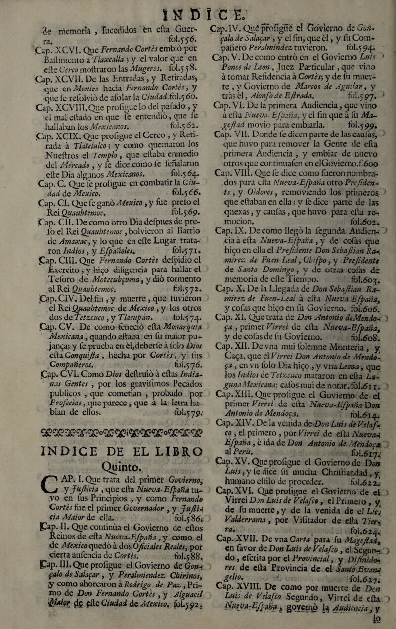 ele memoria , fucedidos fen efta Guer¬ ra. 5^* Cap. XCVI. Que Fernando Cortes embió por Baftimento á Tlaxe alia > y el valor que en elle Cerco moftraron las Mugeres. fol.5 5 8. Cap. XCVH. De las Entradas, y Retiradas* que en México hacia Fernando Cortes, y que fe refolvió de afolar la CiudadFbI.5 Eo. Cap. XCVIII. Que profígue lo del pelado, y el mal citado en que fe entendió piue fe hallaban los Mexicanos. rol.5 62. .Cap. XCIX. Que proíigue el Cerco , y Reti¬ rada á Tlatelulco 5 y como quemaron los Nueítros el Templo, que eftaba enmedio del Mercado , y fe dice xomo fe feñalaron elle Dia algunos Mexicanos. fol.5^4* Cap. C. Que fe profígue en combatir la Ciu¬ dad de México, fól.566* Cap. CI. Que fe ganó México, y fue preío el RciQuauhtemoc* fol.5 69. Cap. C1I. De como otro Dia defpues de pre- fo el Rei Quaubtemoc, bol vieron al Barrio de Amaxac, y lo que en cite Lugar trata¬ ron Indios t y Efpañoles. fol.571* Cap. CIIÍ. Que Fernando Cortes defpidio el Exercito, y hi<p diligencia para hallar el Teíoro de Mntecuhyma, y dio tormento al Rei Quauhtemoc. fol.5 7 2. jCap. CIV. Del fin , y muerte, qué tuvieron el Rei Quauhtemoc de México , y los otros dos de Tetzcuco, y Tlacupdn. fol.574. Cap. CV. De como feneció eítá Monarquía Mexicana, quando eftaba en fu maior pu- janca5 y fe prueba en efideberfe á fofo Dios efta Gonquifla , hecha por Cortés, y fus Compañeros. fol.5 76. Cap. C VI. Como Dios deftruió á eftas India- A ñas Gentes , por los gravifimos Pecados públicos , que cometian , probado por Profecías, que parece, que á la letra ha¬ blan de ellos. fol.579; INDICE DE EL LIBRO Quinto. CAP. I. Que trata del primer Govierno, y fufiieia , que efta Nueva-Efpaña tu¬ vo en fus Principios , y como Fernando Cortés fue el primer Governador , y fufiia cía Maior de ella. fol.5 Cap. II. Que continua el Govierno de eftos Reinos de efta Nueva-Efpaña, y como el de México quedó á dos Oficiales Reales, por cierta aufencia de Cortés. fol.5 88. Cap. III. Que profígue el Govierno deG^ palo de Saladar, y Peralmiendez Chirinos, y como ahorcaron á Rodrigo de Paz, Pri¬ mo de Don Fernando Cortés , y Alguacil d? £fte Ciudad de México, fol.5 92. Cap. IV. Qué profígue el Govierno de Gon- calo de Saladar > y el fin, que el, y fu Com¬ pañero Peralmindez tuvieron. fol.5 94. Cap. V. De como entró en el Govierno Luis Pones de León, Juez Particular , que vino a tomar Reíidencia á Cortés-, y de fu muer¬ te , y Govierno de Marcos de Aguilar, y tras el, Abafo de E(Irada. 101.597. Cap. VI. De la primera Audiencia, que vino á efta Nueva■ E/paña, y el fin que a fu Ma- gefiad movio para embiarla. fol.599. Cap. VIL Donde fe dicen parte de las caulas, que huvo para remover la Gente de efta primera Audiencia , y embiar de nuevo otros que continuafen en elGovierno.f 600 Cap. VIII. Que fe dice como fueron nombra¬ dos para efta Nueva-Efpaña otro Prcfiden- te, y Oidores, removiendo los primeros que eftaban en ella 5 y fe dice parte de las qnexas, y caufas, que huvo para efta re¬ moción. fol.602* Cap. IX. De como llegó la fegunda Audienu cia á efta Nueva-Efpaña , y de cofas que hico en ella el Prefidente Don Sebafiian Ra-{ mirez de Fuen Leal, Obifpo, y Prefidente de Santo Doming^o, y de otras cofas de memoria de elle Tiempo. fol.603.; Cap. X. De la Llegada de Don Sebafiian Ra¬ mírez de Fuen-Leal á efta Nueva Efpaña, y cofas que hico en fu Govierno. fol.606.' Cap. XI. Que trata de Don Antonio de Mendos p , primer Virrei de efta Nueva-Efpaña, y de cofas de fu Govierno. fol.608. Cap. XII. De vna mui folemne Montería , y¡ Caca, que el Virrei Don Antonio de Mendo- P, en vn fofo Dia hico , y vna.Leona, quq Jos Indios de Tetzcuco mataron en efta La¬ guna Mexicana: calos mui de notar. fol.t5i 1. Cap. XIII. Que proligue el Govierno de el primer Virrei de efta Nueva-Efpaña Don Antonio de Alendóla. fol.614. Cap. XIV. De la venida de Don Luis de JTelafj co , el primero , por Virrei de efta Nuevas Efpaña, e ida de Don Antonio de Mendopx al P eru. fol.617*; Cap. XV. Que profígue el Govierno de Don Luis, y fe dice fu mucha Chriftiandad, y humano eftilo de proceder. fol.6 2 2.- Cap. XVI. Que proíigue el Govierno de el Virrei Don Luis de Velafco, el Primero, y de fu muerte, y de la venida de el Licj Valderrama, por Viíitador de efta Tien ra• fol.6 244 Cap. XVII. De vna Carta para fu Magefiad, en favor de Don Luis de Velafco , el Según-; do, eferita por el Provincial, y Di finido-, res de efta Provincia de el Santo EvanA gelio. ' foj.627. Cap. XVIII. De como por muerte de Don Luis de Velafco Segundo, Virrei de efta Nutya-Efpma¿ governó la Audiencia, y te