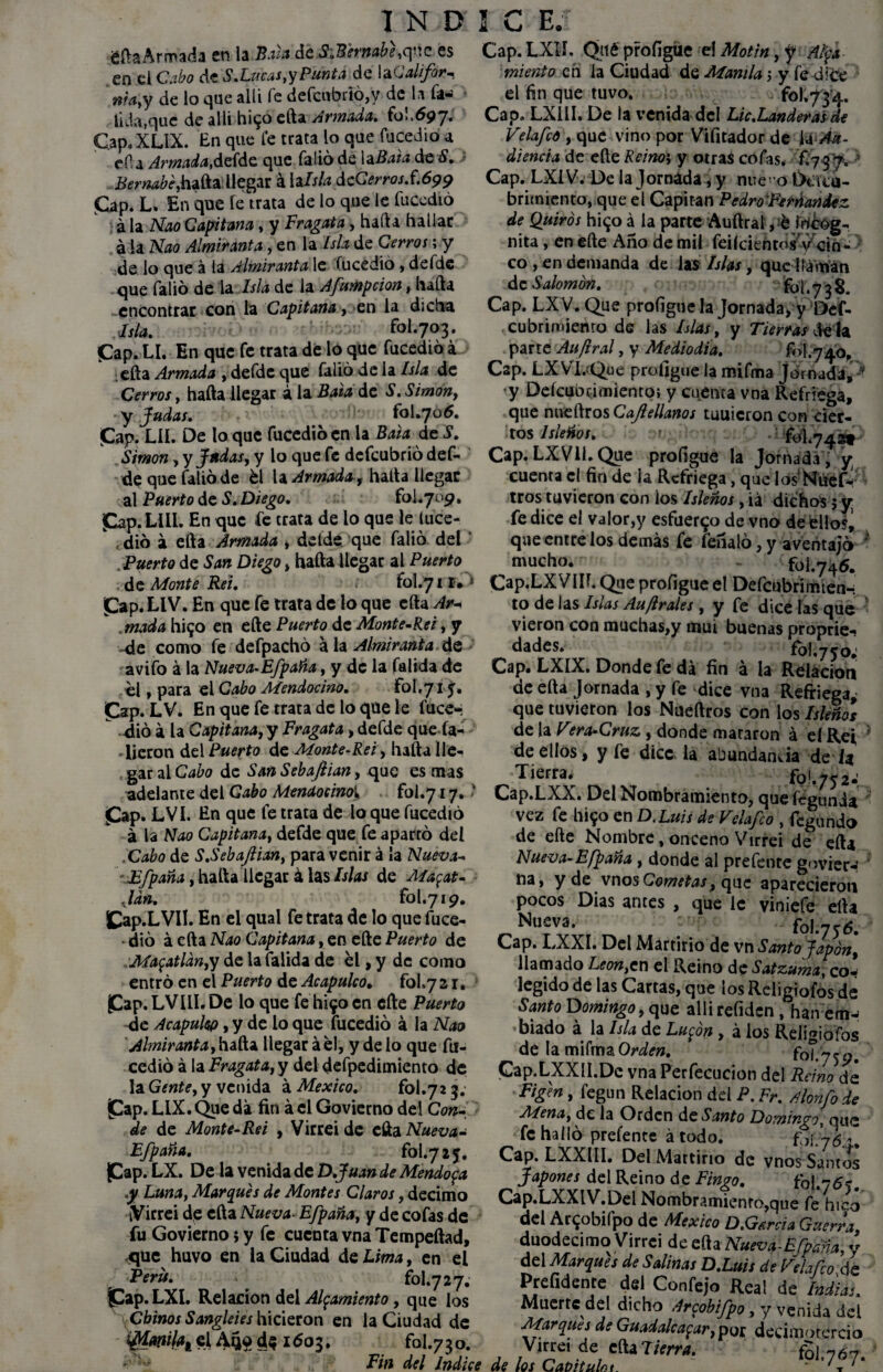 fifh Armada en la Bala de S.Bermbe,que es en el Cabo de S.Lucas, y Punta de laGalifor^ nía,y de lo que allí fe defcubrió,y de la fa-¡ tilia,que de allí h¡$° efta Armada, 6)1.697. Capo XLIX. En que fe trata lo que fucedió a efia Armada, defde que Calió de la Bata de S. Bernabé, hafta llegar á la Isla de Cerros.f.699 Cap. L. En que fe trata de lo que le fucedió á la Nao Capitana, y Fragata, hafta hallar a la Nao Almiranta, en la Isla de Cerros; y de lo que á la Almiranta le (ucedió, defde que Calió de la Isla de la Afumpcion, hafta encontrar con la Capitana, en la dicha Asia, fol.703. fCap. LI. En que fe trata de lo que fucedió á efta Armada , defde que Calió de la Isla de Cerros, hafta llegar á la Bala de S. Simón, y Judas, fol .7 o 6. Cap* LII. De lo que fucedió en la Bata de S 1 N D ! C E. Cap.LXlJ. Qué profigue el Motín, y Aty* miento en la Ciudad de Manila j y fe dice el fin que tuvo. foKyyq.. Cap, LX11I. De la venida del Lie.Banderas de Velafco , que vino por Vifitador de U Au¬ diencia de eñe Reino-, y otras cofas. 6737. ' Cap. LX1V. De la Jornada, y nne’o Dtí cu¬ brimiento, que el Capitán PedroFerúandez de Quirós hi<jo a la parte Auftralvétocog- nita , en efte Año de mil feiícientosy cin¬ co , en demanda de las Islas, que llaman de Salomón. jfo'j .738. Cap. LXV. Que proíigue la Jornada, y Def- cubrimienro de las Islas, y Tierras déla ^ parte Aufiral, y Mediodía. fol.740, Cap. LX VI. Que proíigue la mifma Jornada, -’ y Deícubcimiento; y cuenta vna Refriega, que nneftros Cajlellanos tuuicron con cier- ,F. ^ -- - - tos Isleños, Simón, y Judas, y loquefe defeubrió def- Cap. LXV1Í. Que profigue la Jornada, y; de que Calió de él la Armada, hafta llegar cuenta el fin de la Refriega, que IosNitefé al Puerto de S. Diego. fol.709 Cap. LUI. En que fe trata de lo que le luce- , dio á efta Armada , del de que falió del Puerto de San Diego, hafta llegar al Puerto de Monte Rei. > fol.71I»» Cap. LIV. En que fe trata de lo que efta Ar¬ mada hi^o en efte Puerto de Monte-Re i, y de como fe defpachó ala Almiranta de avifo á la Nueva-Efpaña, y de la falida de él, para el Cabo Mendocino. fol.7 i y. Cap. LV. En que fe trata de lo que le luce-: dio á la Capitana, y Fragata, defde que Ca¬ lieron del Puerto de Monte-Rei, hafta lle¬ gar ai Cabo de San Sebafiian, que es mas adelante del Cabo Mendocinoí fol.y 17. ' Cap. LVI. En que fe trata de lo que fucedió á la Nao Capitana, defde que fe apartó del .Cabo de S.SebaJlian, para venir á la Nueva- Efpaña, hafta llegar á las Islas de Ma^at- Jdn, fol.719. Cap.LVII. En el qual fe trata de lo que fuce¬ dió á efta Nao Capitana, en efte Puerto de Ma$atlan,y de la falida de él, y de como entró en el Puerto de Acapulco. fol.72 r. Cap.LVILI.De lo que fehifocn efte Puerto de Acapulw, y de lo que fucedió á la Nao Almiranta,hada llegar áél, y délo que fu- cedió á la Fragata, y del defpedimiento de la Gente, y venida á México. fol.72 3. Cap. LIX. Que da fin á el Govierno del Con¬ de de Monte-Rei , Virreide efta Nueva- Efpaña. 6)1.725. Cap* LX. De la venida de D.Juan de Mendoza .y Luna, Marques de Montes Claros, décimo tVirrei de efta Nueva-Efpaña, y de cofas de fu Govierno; y fe cuenta vna Tempeftad, que huvo en la Ciudad de Lima, en el Perú. fol.727. Cap.LXl. Relación del Alzamiento, que los Chinos Sangkies hicieron en la Ciudad de i7ür $1AS9 d$ 1603. fol.730. tros tuvieron con los Isleños, iá dichos 5 y; fe dice el valor,y esfuerzo de vno de éllo% que entre los demás fe feñaló, y aventajó ' mucho. - foi.746. Cap.LX VIH. Que profigue el Defcubrimien-r to de las Islas Auflrales , y fe dice las que vieron con muchas,y mui buenas proprie- dades. fol,750; Cap. LXIX. Donde fe da fin á la Relación de efta Jornada , y fe dice vna Refriega* que tuvieron los Nueftros con los Isleños de la Vtra-Cruz, donde mararon á eí Rei * de ellos, y fe dice la abundancia de i* Tierra. 6)1.752.' Cap.LXX. Del Nombramiento, quefégunia vez fe I1190 en D.Luis deVelafco , fegundo de efte Nombre, onceno Virrei de efta Nueva-Efpaña, donde al prefente govier-: na, y de vnos Cometas, que aparecieron pocos Dias antes , que le viniefe efta Nuf3- fol.y y ó. Cap. LXXI. Del Martirio de vn Santo Japón, llamado Leon,cn el Reino de Satzuma, co- legido de las Cartas, que los Religiofos de Santo Domingo, que alli refiden , han biado á la Isla de Lu^ón, á los Religiofos de la mifrnaCWí». fol.759. Cap.LXXlI.De vna Perfecucion del Reino dé Figln, fegun Relación del P. Fr. Alonfo de Mena, de la Orden de Santo Domingo, que fe halló prefente á todo. fpi.W^ Cap. LXXIII. Del Mattino de vnos Santos Japones del Reino de Fingo. fol.755. Cap.LXXIV.Del Nombramiento,que fe hico del Ar^obifpo de México D.Gsreia Guerra, duodécimo Virrci de efta Nueva-Efpdna, y del Marques de Salinas D.Luis de Telafco de Prefidenre del Confejo Real de Indias. Muerte del dicho Arzobifpo, y venida del Marques de Guadalcazar,po£ decimotercio Virrei de cftaT/Vm*. Fin del Indice de los Cavituht fol,767.