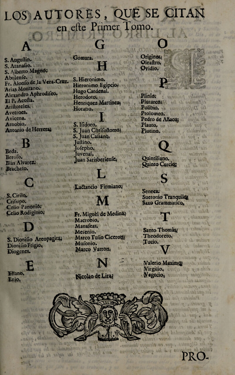 LOS AUTORES, QUE SE CITAN en cite Primer Tpmo. A G O S. Auguftm. < S. AtanaGo. w S. Alberto Magno: Abulen fe. O wv Fr. Alonfodcja Vera-Cruz. Arias Montano. Alexandro Aphrodifeo. El P* Acofta, Ariftoteles. Avetroes. Avicena. Arnobio. Antonio de Herreras Gomara. -,\j A B Beda. Berofo. Blas Alvares Bracheto. C S. Cirilo* Crifsipo. Celio PanoniÓ* Pelio ftodiginio; D S. DioniGo Areopagitás Dionifio Frigio, Diogcnes. Ettano, Enio. E S.Hieronimo. Hieronimo Egipcio? Hugo Cardenal. Herodoto. Henriquez Martínez* Horacio. Origines;, ,,Kt- (\ t:L'‘ ■ l J ’ • Oleaftro. Ovidio. J * A * h/ ’ j • ■ ■ S \;K¿r * ■ • ; ':-r „ . P . 5 i ^ ■>-- A- - - r ,**• • Y - V-Vs V w .-T'- *» «PC* «****■*■ ■ .Plinto: . I S. IGdoro, S. Juan Chrifodomo? S. Juan Caíianq. Juftino. Jofepho. Juvenal* Juan Sarisberíenfe; L I.a¿lancio F ir miaño; M Fr. Miguél de MedinS? Macrobio. M añafeas. Meienio. Marco Tuiio Cicerón? Mufonio. icáreo yarród< í V- Plutarco: Polibio. Prolomeo. Pedro de Alíaco, Plauto. v,-.í gjlotino. •\:a úa «* *wAv‘ *4 Quintiliano. guinto Cutckg Ti- Nicolao de Litas ,*C! \ s Seneca. Sueconio Tranquile^ Saxo Grammaticoa T Santo Thomásy Theodoréto. iludo. •> *V t'f 1. i 4 • ¡Valerio Maxim$ ¡Virgilio. 0/egecio3 TRO.