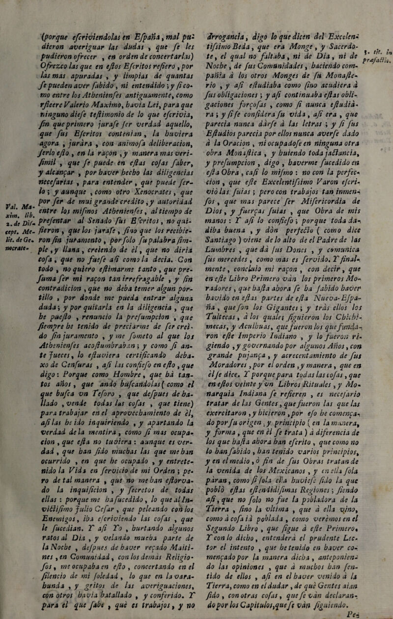 Val. Ma¬ xim. lib. 2. dt D 'tfm tept. Me¬ tí t. de Ge» Mírate- (porque efcrivtendolas en Efpaña, mal pu¬ dieron averiguar las dudas , que fe les pudieron ofrecer , en orden de concertarlas) Ofrezco las que en eftos Efe ritos refiero , por las mas apuradas , y limpias de quantas fe pueden aver fabido , ni entendido ;y (ico¬ mo entre los Atbenienfes antiguamente, como rfieere Valerio Máximo, havia Leiy para que ninguno diefe tefiimonio de lo que efirivia, fin que primero jurafe Jer verdad aquello, que fus Efcritos contenían, la huviera agora , jurara , con animofa deliberación, Jerlo eflo , en la rapon ,y manera mas veri- fimil y que fe puede en e/las cojas faber% y alcanzar , por baver hecho las diligencias necefarias , para entender , que puede fer¬ io \ y aunque , como otro Xenocrates , que por fer de mui grande crédito, y autoridad entre los mifmos Atbenienfes, al tiempo de prejentar al Senado fus Escritos t no qui- fieron , que los jurafe , fino que los recibie¬ ron fin juramento , porfolo fu palabra [im¬ ple y y llana, creicndo de él, que no diría cofa y que no fue fe ad como la decía. Con todo y no quiero e(limarme tanto , que pre- fuma fer mi rapon tan irrefragable , y fin contradición , que no deba temer algún por¬ tillo , por donde me pueda entrar alguna duda y y por quitarla en la diligencia , que he puejlo , renuncio la prefumpeion , que fiempre be tenida de preciarme de fer creí¬ do fin juramento , y me fimeto al que los Atbenienfes acó flumbr aban ; y como fi an¬ te Jueces y lo efiuviera certificando deba- xo ds Cenfuras , afi las confiefi en eflo , que digo: Porque como Hombre, que bd tan¬ tos anos y que ando bufándolas ( como el que bufia vn teforo , que defpues de ba¬ ilado y vende todas las cofas , que tiene) para trabajar en el aprovechamiento de élt afi las be ido inquiriendo , y apartando la verdad de la mentira , como fi mas ocupa¬ ción y que ejla no tuviera : aunque es ver¬ dad y que han fido muchas las que me han ocurrido , en que he ocupado , y entrete¬ nido la Vida en férvido de mi Orden ; pe¬ ro de tal manera % que no me han eflorva- do la inquificion , y fecretos de todas ellas : porqueme ha fucedido, lo quealln- vitlifimo Julio Cefar , que peleando con los Enemigos y iba ejerivisndo las cofas , que le fucedian. T afi To , hurtando algunos ratos al Dia , y velando mucha parte de la Noche , defpues de baver recado Maiti¬ nes y en Comunidad y con los demás Religio - fos y me ocupaba en eflo , concertando en el filencio de mi Joledad , lo que en la vara- hunda , y gritos de lis averiguaciones, con otros ha via batallado , y conferido. T para el que fabe , qué es trabajos, y no Arrogancia, digo lo que dicen del Excelen¬ tísimo Beda, que era Monge, y Sacerdo¬ te y el qual no faltaba, ni ele Dia, ni de Noche y de fus Comunidades, haciendo com¬ pañía á los otros Monges de fti Mona/le- rio y y afi efludiaba como fino acudiera d fus obligaciones ; y afi continuaba eflas obli¬ gaciones forpofas y como fi nunca tftadia¬ ra ; y fi fe confiera fu vida , aji era , que parecía nunca dárfi á las letras ; y fi fus E{ludios parecía por ellos nunca averfe dado á la Oración , ni ocupadofe en ninguna otra obra Moniflica , y huiendo toda jaftancia, y prefumpeion , digo , baverme fucedido en ejla Obra , cafi lo mifmo : no con la perfec¬ ción y que efle Excelentifsimo Varón eferi- violas futas ; pero con trabajos tan inmena fos y que mas parece fer Mifericordia de Dios y y fuerzas fuias , que Obra de mis manos: T afi lo confiefi ; porque toda da-, diba buena , y don perjedlo ( como dice Santiago) viene de lo alto de el Padre de las Lumbres , que da /us Dones , y comunica fus mercedes , como mas es férvido. T final-, mente, concluio mi rapon , con decir, que en efle Libro Primero van los primeros Mo¬ radores , que ha fia ahora fi ha fabido baver hávido en eflxi partes de ejla Nueva-EJpa- ña , que fon los Gigantes; y tras ellos los Tuitecas , a los qualet figuieron los Chichi - mecas y y Aculhuas, que fueron los que funda-, ron efte Imperio Indiano , y lo fueron ri¬ giendo y y governando por algunos Años, con grande pujanpa , y acrecentamiento de fus Moradores ypor el orden ,y manera, que en élJe dice. Y porque para todas las tojas , que en eftos veinte y vn Libros Rituales ,y Mo¬ narquía Indiana fe refieren , es necefario tratar de las Gentes, que fueron Us que las exercitaron ,y hicieron ,por efo he comenta¬ do por fu origen . y principio { en la manera, y firma , que en él fe trata ) á diferencia de los que ha fia ahora han eferito , que como no lo han fabido , han tenido varios principios, y en el medio ,ó fin de fus Obras tratan de la venida de los Mexicanos , y en ella fila paran, como fi (ola ella huviefé fido la que pobló efias eftenii di filmas Regiones \ Jisndo afi y que no foto no fue la pobladora de la fierra , fino la vltima , que á ella vjno, como á cofa iá poblada , como verémos en el Segundo Libro , que figue á efle Primero% Y con lo dicho , entenderá el prudente Lec¬ tor el intento , que he tenido en baver co-, menpado por la manera dicha , anteponiesu do las opiniones , que á muchos han fen- tido de ellos , afi en el baver venido á U Tierra, como en el dudar , de qué Gentes aian fido , con otras cofas y que fe van declaran¬ do por los Capitulosrfuefi van figuiendo. Pe- ?. tit. tn prxfattÍQ,