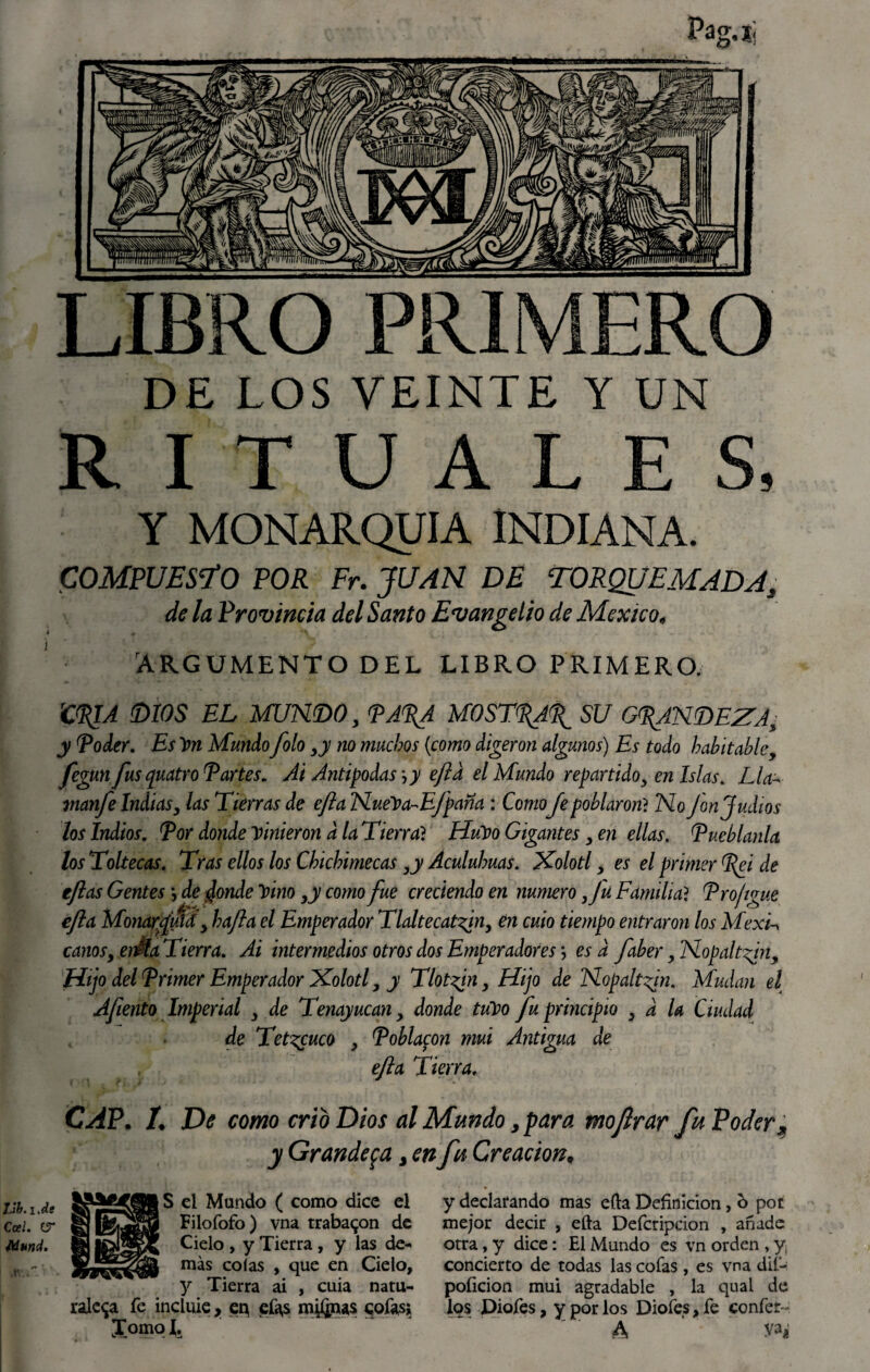 DE LOS VEINTE Y UN RITUALES, Y MONARQUIA INDIANA. COMPUESTO POR Fr. JUAN DE TORQUEMADA, de la Provincia del Santo Evangelio de México, ARGUMENTO DEL LIBRO PRIMERO. rCPIA (DIOS EL MUNDO, PA%A MOST^AP^ SU GRANDEZA- y Poder. Es Ion Mundo folo >y no muchos (como dijeron algunos) Es todo habitable, fegunfus quatro Partes. Ai Antipodas, y efta el Mundo repartido, en Islas. Lia- manfe Indias, las Tierras de efta NueVa-Efpana : Como Je poblaron? No fon Judíos los Indios. Por donde vinieron d la Tierra? Hubo Gigantes, en ellas. Pueblanla los Toltecas. Tras ellos los Chichimecas ,y Aculuhuas. Xolotl, es el primer Pei de tftas Gentes •, de donde Vino ,y como fue creciendo en numero Ju Familia ? Pro/igue efta Monarfuííy bajía el Emperador Tlaltecat^in, en cuio tiempo entraron los MexL canosy en$a Tierra. Ai intermedios otros dos Emperadores*, es d faber y Nopalt<jn. Hijo del Primer Emperador Xolotl, y Tlotfn, Hijo de Nopalt^in. Mudan el Afiento Imperial , de Tenayucan, donde tuVo fu principio , a la Ciudad de Te tecuco , Poblacon mui Antigua de efta Tierra. CAP. L De como crio Dios al Mundo, para mojlrar fu Poder¿ y Grandeva, en fu Creación* S el Mando ( como dice el y declarando mas efta Definición, o por Filofofo) vna trabaron de mejor decir , efta Defcripcion , añade Cielo , y Tierra , y las de* otra, y dice: El Mundo es vn orden , y¡ más colas , que en Cielo, concierto de todas las cofas , es vna dif- y Tierra ai , cuia natu- poíicion mui agradable , la qual de raleza fe incluie, en efi\s cofas? los Diofes, y por los Diofes, fe confer- lomqi. A