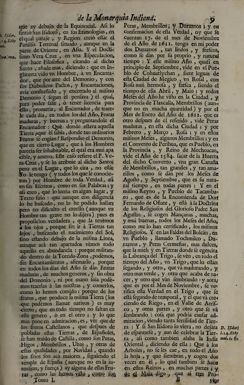 ). Ifidor. iti. ’eraíruK, de la Monarq qúe ay debajo de la Hquinodal. Afi lo fintió San Ifidoro, en fiis Etimologías, en elqual paraje , y Región creió eílár el Paraifo Terrenal íituado , aunque en la parte de Oriente, en Alia. Y el Do&i- fimo Vera Cruz , en vna Efpeculacion, que hace Filofofica , citando al dicho Santo , añade mas, diciendo : que en In¬ glaterra vido vn Hombre, á vn Encanta¬ dor , que por arte del Demonio, y con fus Diabólicos Pa&os, y Encantaciones, avia conítreñido , y encerrado al mifmo Demonio ( fegun él penfava ) el qual, para poder falir , ó tener licencia para ello , prometía, al Encantador, de traer¬ le cadadia, en todos los del Año, Frutas maduras, y buenas; y preguntándole el Encantador : Qué donde eftava aquella Tierra ,»que él labia, donde tan ordinarios Frutos fe cogían ? Refpondio el Demonio, que en cierto Lugar, que á los Hombres parecía fer inhabitable, el qual era mui apa cible, y ameno. Elle cafo refiere el P. Ve¬ ra-Cruz , y fe lo atribuie al dicho Santo; pero ene! Lugar, que lo cita , no eílár Yo le tengo ( y todos los que le conocie¬ ron) por Hombre de toda Verdad, afi en fus Efcritos, como en fus Palabras; y afi creo, que lo leería en algún lugar, y Texto fuio : que aunque con diligencia lo he bufcado, no lo he podido hallar; pero no dificulto el creello (aunque vn Hombre tan grave no lo dijera) pues es propoficion verdadera , que la tenemos á los ojos , porque fin ir á Tierras tan lejos , bufcando el nacimiento del Sol, fino eftando debajo de la mifma Linea, aunque acá tan apartados vemos todo aquello en abundancia : porque militan¬ do dentro de laTorrida-Zona , podemos, fin Encantamientos , afirmarlo , porque en todos los dias del Año fe dan Frutas maduras, de muchos géneros, y fin obra del Demonio , ni por mano fuia pode¬ mos traerlas á las nueftras , y comerlos, como lo hemos comido: porque de los frutos, que produce la mifma Tierra (los que podemos llamar nativos ) es muy cierto, que en todo tiempo no faltan en ■ efte genero , ó en el otro ; y lo que mas pone en admiración, es, vér quede los frutos Caftellanos , que deípues de pobladas ellas Tierras , de Eípañoles, fe han traído de Caílilla, como Ion Peras, Higos , Membrillos , Ubas , y otras de . ellas qualidades , por Navidad, quando los fríos.fon acá maiores , figuiendo el temple de Efpaña (aunque no en la in- teníion, y fuerca ) ay alguna de ellas Fru¬ tas , como las' hemos yjftq , como fo& Jomo J, uta Indi and: p Peras, Membrillos; J Duraznos j y eni confirmación de ella Verdad, oy que fe cuentan 17. de el mes de Noviembre de el Año de 1611. tengo en mi poder dos Duraznos , tan lindos , y frefeos, como le dán por fu proprio , y natural tiempo : Y elle mifmo Año , quafi en, principio de Septiembre, vide en el Pue-i blo de Cohuatlychan , fiete leguas de ella Ciudad de Megico , vn Rolal, con Rofamui hermofa , y frefea , fiendo el tiempo de ella Abril, y Maio ; y todos Mefes del Año he viílo en la Ciudad , y Provincia de Tlaxcalla, Membrillos ( aun-i que no en mucha quantidad) y por el Mes de Enero del Año de 1612. que es otro defpues de el referido , vide Peras maduras , en ella dicha Ciudad ; y por Febrero , y Marco , Rofa ; y en ellos mifmos Mefes, algunos Membrillos; y en el Convento de Perihua, que es Pueblo, en la Provincia , y Reino de Mechoacan, vide el Año de 15 84. facar de la Huerta del dicho Convento , vna gran Canalla de Membrillos, tan grandes , y tan ama-' rillos , como fe dán por los Mefes dtí Agoílo, y Septiembse, que es fu natu¬ ral tiempo , en todas partes : Y en el miímo Reyno , y Pueblo de Tacambai ro , que es de la Encomienda de Dort Fernando de Oñate , y eílá á la Doctrina de los Religiofos del Gloriofo Padre San Aguílin , fe cogen Manganas , muchas,' y mui buenas, todos los Mefes del Año, como me lo han certificado , los miírnos Religiofos. Y en las Faldas del Bolcán, en vn Pueblo , llamado Tochmilco , Du¬ raznos , y Peras Cermeñas, mas dulces,' que la miel; y en Tierras donde fe egercita la Labranza del Trigo , fe vén, en todo el tiempo del Año , vn Trigo, que lo eítán fegando , y otro, que vá madurando, y otro mas verde , y otro que acaba de nan cer, y otro que ván fembrando : y aora,1 que es por el Mes de Noviembre, fe ve¬ rifica ella Verdad en el Trigo , que íe eílá fegando de temporal, y el que vá cre-j ciendode Riego, en el Valle de Atrifi-: co , y otras partes , y otro que fe vá fembrando : coía que podría cauíár ad¬ miración , viendo tanta fertilidad de Tier¬ ra : Y fi San Ifidoro lo viera, no dejára D. Ijldori de efpantarfe, y aun de celebrar la Tier- ra , afi como también alaba la India mol% Ct & Oriental , diciendo de ella : Que á los Arboles, no fe les cae, en todo el Año la hoja , y que fiembran, y cogen dos veces en él , lo qual también fe hace en eílos Reinos , en muchas partes ; y ¿e k Maw •#£<> ■> 9UC 4 *ÍPS Pro-! 8 yá-