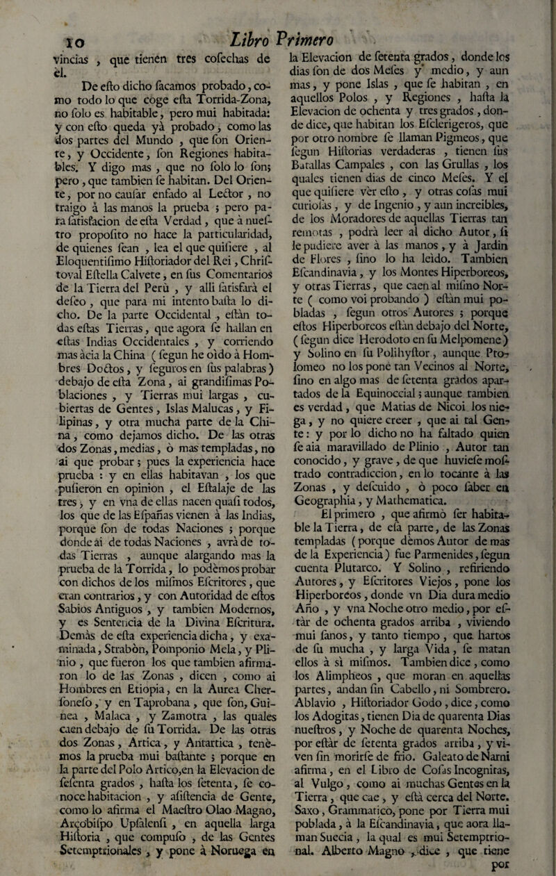 . xo Libro Primero vincias , que tienen tres cofechas de él. De eílo dicho Tacamos probado, co¬ mo todo lo que coge efta Torrida-Zona, no Tolo es habitable, pero mui habitada: y con eílo queda ya probado, como las dos partes del Mundo , que fon Orien¬ te, y Occidente, fon Regiones habita¬ bles. Y digo mas , que no folo lo fon; pero , que también fe habitan. Del Orien¬ te , por no cauíar enfado al Lector , no traigo á las manos la prueba ; pero pa¬ ra fatisfacion de ella Verdad, queánueí- tro propoíito no hace la particularidad, de quienes fean , lea el que quiliere , al Eloquentifimo Hiíloriador del Rei, Chrif- toval Elidía Calvete, en fus Comentarios de la Tierra del Perú , y alii fatisfará el deíco , que para mi intento baila lo di¬ cho. De la parte Occidental , eitán to¬ das ellas Tierras, que agora fe hallan en ellas Indias Occidentales , y corriendo mas acia la China (fegun he oido á Hom¬ bres Do&os, y fegurosen íus palabras) debajo de ella Zona , ai grandiíimas Po¬ blaciones , y Tierras mui largas , cu¬ biertas de Gentes, Islas Malucas, y Fi¬ lipinas , y otra mucha parte de la Chi¬ na , como dejamos dicho. De las otras dos Zonas, medias, ó mas templadas, no ai que probar; pues la experiencia hace prueba : y en ellas habitavan , los que pulieron en Opinión , el Eftalaje de las tres, y en vna de ellas nacen quaíl todos, los que de las Efpañas vienen á las Indias, porque fon de todas Naciones ; porque donde ai de todas Naciones , avráde to¬ das Tierras , aunque alargando mas la prueba de la Tórrida, lo podemos probar con dichos de los miímos Efcritores , que eran contrarios, y con Autoridad de ellos Sabios Antiguos , y también Modernos, y es Sentencia de la Divina Efcritura. Demás de ella experiencia dicha, y exa¬ minada , Strabón, Pomponio Mela, y Pli- nio , que fueron los que también afirma¬ ron lo de las Zonas , dicen , como ai Hombres en Etiopia, en la Aurea Cher- fonefo, y en Taprobana , que fon, Gui¬ nea , Malaca , y Zamotra , las quales caen debajo de fu Tórrida. De las otras dos Zonas, Artica, y Antartica , tene¬ mos la prueba mui bailante ; porque en la parte del Polo Artico,en la Elevación de fefenta grados , halla los íétenta, fe co¬ noce habitación , y afillencia de Gente, como lo afirma el Maeílro Olao Magno, Arcobifpo Upíáienfi , en aquella larga H i (loria , que compufo , de las Gentes Setcmptrionalcs, y pone á Noruega en la Elevación de fetenta grados, donde los dias fon de dos Mefes y* medio, y aun mas, y pone Islas , que fe habitan , en aquellos Polos , y Regiones , halla la Elevación de ochenta y tres grados , don¬ de dice, que habitan los Elclerigeros, que por otro nombre fe llaman Pigmeos, que fegun Hiilorias verdaderas , tienen fus Batallas Campales , con las Grullas , los quales tienen dias de cinco Mefes. Y el que quiliere ver ello , y otras cofas mui curiólas, y de Ingenio , y aun increibles, de ios Moradores de aquellas Tierras tan remotas , podrá leer al dicho Autor, íi le pudiere a ver á las manos , y á Jardín de Flores , lino lo ha leído. También Efcandinavia, y los Montes Hiperbóreos, y otras Tierras, que caen al mifmo Nor¬ te ( como voi probando ) efián mui po¬ bladas , fegun otros Autores ; porque ellos Hiperbóreos eílán debajo del Norte, ( fegun dice Herodoto en fu Melpomene ) y Solino en fu Polihyílor , aunque Pto- lomeo no los pone tan Vecinos al Norte, lino en algo mas de fetenta grados apar-* tados de la Equinoccial; aunque también es verdad , que Matías de Nicoi los nie¬ ga , y no quiere creer , que ai tal Gen¬ te : y por lo dicho no ha faltado quien fe aia maravillado de Plinio , Autor tan conocido, y grave, de que huviefo mos¬ trado contradicción, en lo tocante á las Zonas , y defcuido , ó poco faber en Geographia, y Maihematica. £1 primero , que afirmo fer habita¬ ble la Tierra, de eíá parte, de las Zonas templadas (porque demos Autor de mas de la Experiencia ) fue Parmenides, fogun cuenta Plutarco. Y Solino , refiriendo Autores, y Efcritores Viejos, pone los Hiperbóreos, donde vn Dia dura medio Año , y vna Noche otro medio, por efo tár de ochenta grados arriba , viviendo mui íanos, y tanto tiempo, que. hartos de fu mucha , y larga Vida, fe matan ellos á si miímos. También dice , como los Alimpheos , que moran en aquellas partes, andan fin Cabello, ni Sombrero. Ablavio , Hiíloriador Godo , dice, como los Adogitas, tienen Dia de quarenta Dias nueílros, y Noche de quarenta Noches, por eílár de fetenta grados arriba, y vi¬ ven fin morirfe de frió. GaleatodeNarni afirma, en el Libro de Colas Incógnitas, al Vulgo, como ai muchas Gentes en la Tierra , que cae, y eílá cerca del Norte. Saxo, Grammatico, pone por Tierra mui poblada, á la Eícandinavia, que aora lla¬ man Suecia , la qual es mui Setemptrio- nal. Alberto Magno ¿dice , que tiene por