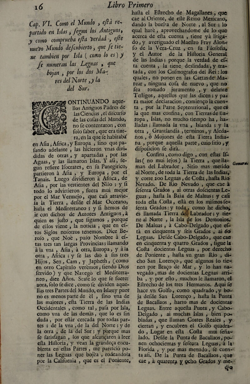 Cap. VI. Como el Mundo , efta re-, partido erí Islas 3 fegun los Antiguos, y como comprueba efta Tuerdad •, efe nueDo Mundo de/cubierto, que fe tie¬ ne también por Isla ( como lo es) y fe numeran las Leguas , que bojan , por los dos Ma~: res del Norte >y la del Sur¿ ONTINUÁNDO aque¬ llos Antiguos Padres de las Ciencias ,eldilcurfo de las cofas del Mundo, no fe contentaron , con folo faber, que era tier¬ ra, en la que fe habitaba' en Afia, Africa, y Europa , fino que pa- fando adelante , las hicieron vnas divw didas de otras , y aparradas , por las Aguas, y las llamaron Islas. Y afi , íe- guti refiere Ifocrates, en fu Panegírico, partieron á Afia , y Europa , por el Tanais. Luego dividieron á Africa, de Afia , por las vertientes del Nilo 5 y íi todo lo advirtieron , fuera mui mejor por el Mar Vermejo, que cafi atravie- fa la Tierra , defde el Mar Occeano, hada el Mediterráneo $ y fi hemos de ir con dichos de Autores Antiguos, a quien es judo , que ligamos , porque de ellos viene , la noticia , que en ei- tos Siglos nofocros tenemos. Dice Be- rofo , que Noé , pulo Nombre á ef- tas tres tan largas Provincias ; llamando á la vna , Afia, á otra, Europa, y á la otra , Africa ; y fe las dio á fus tres Hijos, Sen , Cam , y Japheth, (como en otro Capitulo veremos, íiendo Dios férvido) y que Navegó el Mediterrá¬ neo , diez Años. Seale lo que fe fuere: aora, folo fe dice , como fe dividen aque¬ llas tres Partes del Mundo, en Islas;y pues no es menos parte de el , fino vna de las maiores , efta Tierra de las Indias Occidentales , como tal, pafa por Isla, como vna de las demás, que lo es fin duda , por eftár cercada por todas par¬ tes ; de la vna , de la del Norte i y de la otra , de la del Sur ; y porque mas fe fatisfagan , los que alcanzaren á leer efta Hiftoria, y vean la grandeva encu¬ bierta en eftas Partes , me pareíció po¬ ner las Leguas que bojea , rodeándola por la California , que es el Poniente, hafta el Eftrecho de Magallanes , que cae ai Oriente, de efte Reino Mexicano, dando la bueha de Norte , al Sur ; lo qual haré, aprovechándome de lo que acerca de efta cuenta , tiene ya litiga¬ do , y averiguado el Maeftro Fray Alon-¡ fo de la Vera-Cruz , en fu Filofófia, y el Autor de la Hiftoria General de las Indias? porque la verdad de efc ta cuenta , Ja tiene deslindada,y tra¬ tada , con los Cofmografos del Rei: los quales, no ponen en las Cartas de Ma¬ rear , ninguna cofa de nuevo , que no fea tomado juramento , y delafitc Teftigos, aquellos que las dicen; y paw ra maior declaración , comienzo la cuen¬ ta , por la Parte Septentrional, que es la que mas confina, con Tierras de Eu¬ ropa , Islas, no mucho tiempo ha, ha¬ lladas ; llamada la vna , Islanda ; y la otra , Gruntlandia , términos , y Aleda¬ ños , ó Mojones de efta Tierra India¬ na , porque aquella parte, cuio litio , y difpoficion fe dirá. Confina , como digo , con eftas íf- ías( no mui lejos) la Tierra , que lia- „ v j 1 r u j c- • n • . Gomars* man del Labrador , Sitio mas metido al Norte, de toda la Tierra de las Indias, y corre 200 Leguas, de Coila, hafta Rio Nevado. De Rio Nevado , que cae á fefenta Grados , ai otras dofcientas Le¬ guas , hafta la Baia de Maluas; y cali toda efta Coila, eftá en los mifmosfe- íenta Grados: y toda^ como he dicho, es llamada Tierra de- Labrador; y tie¬ ne al Norte , la Isla ^e los Demonios- De Maluas , á Cabo-Delgado , que ei¬ rá en cinquenta y feis Grados , ai 60 Leguas. Defde Cabo-Delgado, que cae en cinquenta y quatro Grados , ligue U Coila decientas Leguas , por derecho de Poniente , hada vn gran Rio , di¬ cho San Lorenzo , que algunos lo tie¬ nen por Brazo de Mar , y lo han na¬ vegado , mas de docientas Leguas arri¬ ba , y por eílo , muchos le llamaron, el Eftrecho de los tres Hermanos. Aquí fe hace vn Golfo, como quadrado , y ho¬ ja defde San Lorenzo , halla la Punta de Bacallaos , harto mas de docientas Leguas. Entre aquella Punta , y Cabo- Delgado , ai muchas Islas , bien po¬ bladas , que llaman Cortes Reales , y cierran , y encubren el Golfo quadra¬ do , Lugar en efta Coila mui feña- lado. Defde la Punta de Bacallaos, po¬ nen ochocientas y fefeura Leguas, á la Florida , y por mas menudo, fe cuen¬ ta afi. De la Punta de Bacallaos, que cae , á quarentji y 9cho Grados y me-