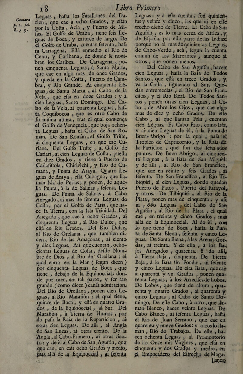 Gomara p• i- f°l- S.p *?. Libro Primero 18 Leguas * hafta los Farallones del Da- rien, que cae á ocho Grados, y eftán por la Coila, Acia , y Puerto de Mi- las* El Golfo de Uraba, tiene feis Le¬ guas de Boca, y catorce de largo. De el Golfo de Uraba, cuentan letenta, haf- ta Cartagena. Eftá enmedio el Rio de Cenu, y Caribana, de donde fe nom¬ bran los Caribes. De Cartagena , po¬ nen cinquenta Leguas * á Santa Marta, que cae en algo mas de once Grados, y queda en la Colla, Puerto de Cam¬ bra, y Rio Grande. Ai cinquenta Le¬ guas i de Santa Marta , ai Cabo de la iVela j que eftá en doce Grados i y á cien Leguas, Santo Domingo. Del Ca¬ bo de la Vela, ai quarenta Leguas , haf- ta Coquibocoa , que es otro Cabo de fu miíma altura, tras el qual comienza el Golfo de Venezuela ,que boja ochen¬ ta Leguas , halla el Cabo de San Ro¬ mán. De San Román, al Golfo Trille, ai cinquenta Leguas , en que cae Cu¬ riana. Del Golfo Trille , al Golfo de Cariari, ai cien Leguas de Colla , puefta en diez Grados , y tiene á Puerto de Cañafiftola, Chiriviem, y Rio de- Cu- mana, y Punta de Araya. Quatro Le¬ guas de Araya , eftá Cubagua, que lla¬ man Isla de Perlas? y ponen,de aque¬ lla Punta, á la de Salinas , fefenta Le¬ guas. De Punta de Salinas , á Cabo Anegado, ai mas de letenta Leguas de Coila, por el Golfo de Paria, que ha¬ ce la Tierra, con la Isla Trinidad. Del Anegado , que cae á ocho Grados, ai cinquenta Leguas , ai Rio Dulce, que eftá en feis Grados- Del Rio Dulce, ai Rio de Orellana , que también di¬ cen, Rio de las Amazonas , ai ciento- y diez Leguas. Afi que cuentan, ocho¬ cientas Leguas de Coila, defde Nom¬ bre de Dios , al Rio de Oreílana ; el qual entra en la Mar ( fegun dicen ) por cinquenta Leguas de Boca , que tiene , debajo de la Equinoccial; don¬ de por caer, en tal parte, y fer tan grande (como dicen )caula admiración. Del Rio de Oreílana , ponen cien Le¬ guas , al Rio Marañen : d qual tiene, quince de Boca,, y eftá en quatro Gra¬ dos , de la Equinoccial , al Sur. Del Marañón , á fierra de Humos , por do paía la Raia de la Repartición , ai otras cien Leguas. De allí , al Angla- de San Lucas, ai otras ciento. De la; Angla, ai Cabo-Primero , ai otras cien¬ to : y de el al Cabo de San, Aguílin, que que cae, en cafi ocho Grados y medio, alia de la Equinoccial, al fetenta, Leguas: y á efta cuenta > fon qutniefr» tas y veinte y cinco , las que ai en efte trecho dicho de Tierra* U Cabo de San Aguílin , es lo mas cerca de Atrica, y de Efpaña, por ella parte délas Indias; porque no ai mas de quinientas Leguas, de Cabo-Verde * acá , fegun la cuenta común de ios Mareantes , aunque ai otros , que ponen menos* Del Cabo de San Aguílin, hacenf cien Leguas , halla la Bala de Todos Santos, que ella en trece Grados * y, va la Coila , íiguiendo al Sur. Que¬ dan entremedias , el Rio de San Fran- cifco,- y el Rio Real. De Todos San¬ tos > ponen otras cien Leguas, al Ca¬ bo , de Abre los Ojos , que cae algo mas de diez y ocho Grados. De elle Cabo , al que llaman Frió , cuentan cien Leguas. Es Cabo Frió, como Isla, y ai cien Leguas de el, á la Punta de Buen-Abrigo ; por la qual , pala el Trópico de Capricornio, y la Raia de la Partición , que ion dos fe ña lados puntos. De Buen Abrigo , ai cinquen- ta Leguas , á la Bala de San Miguel: y de allí , al Rio de San Franciíco, que cae en veinte y feis Grados , ai fefenta. De San Francifco , al Rio Ti- biqwiri, ai cien Leguas, donde quedan Puerro de Patos , Puerto del Farayol* y otros. De Tibiquiri , al Rio de la Plata, ponen mas de cinquenta; y aíi ai , 66o Leguas , del Cabo de San Aguílin , al Rio de la Plata , ei qual cae , en treinta y cinco Grados , mas allá de la Equinoccial. Ai de él , con lo que tiene de Boca , halla la Pun¬ ta de Santa Elena , fefenta y cinco Le¬ guas. De Santa Elena, á las Arenas Got> das, ai treinta* Y de ella , á los Ba¬ jos Anegados , quarenta. Y de allí, á Tierra Baja , cinquenta. De Tierra Baja, á la Bala fin Fondo , ai fefenta y cinco Leguas. De efta Bala, que cae á quarenta y vn Grados , ponen qua¬ renta Leguas, á los Arrecifes de Lobos. De Lobos, que tiene de altura , qua¬ renta y quatro Grados , ai quarenta y cinco Leguas , al Cabo de Santo Do¬ mingo» De efte Cabo , á otro , que lla¬ man Blanco , hacen veinte Leguas. De Cabo Blanco, ai felénta Leguas, hafta ei Rio de Juan Serrano , que cae en quarenta y nueve Grados: y otros lo lla¬ man . Rio de Trabajos. De efte , ha¬ cen ochenta Leguas , al Promontorio de las Once mil Virgjnes , que eftá en cinquenta y dos Grados y medio , en SÍ Embocadero dej Eftrechq de Maga- ItaQcsj