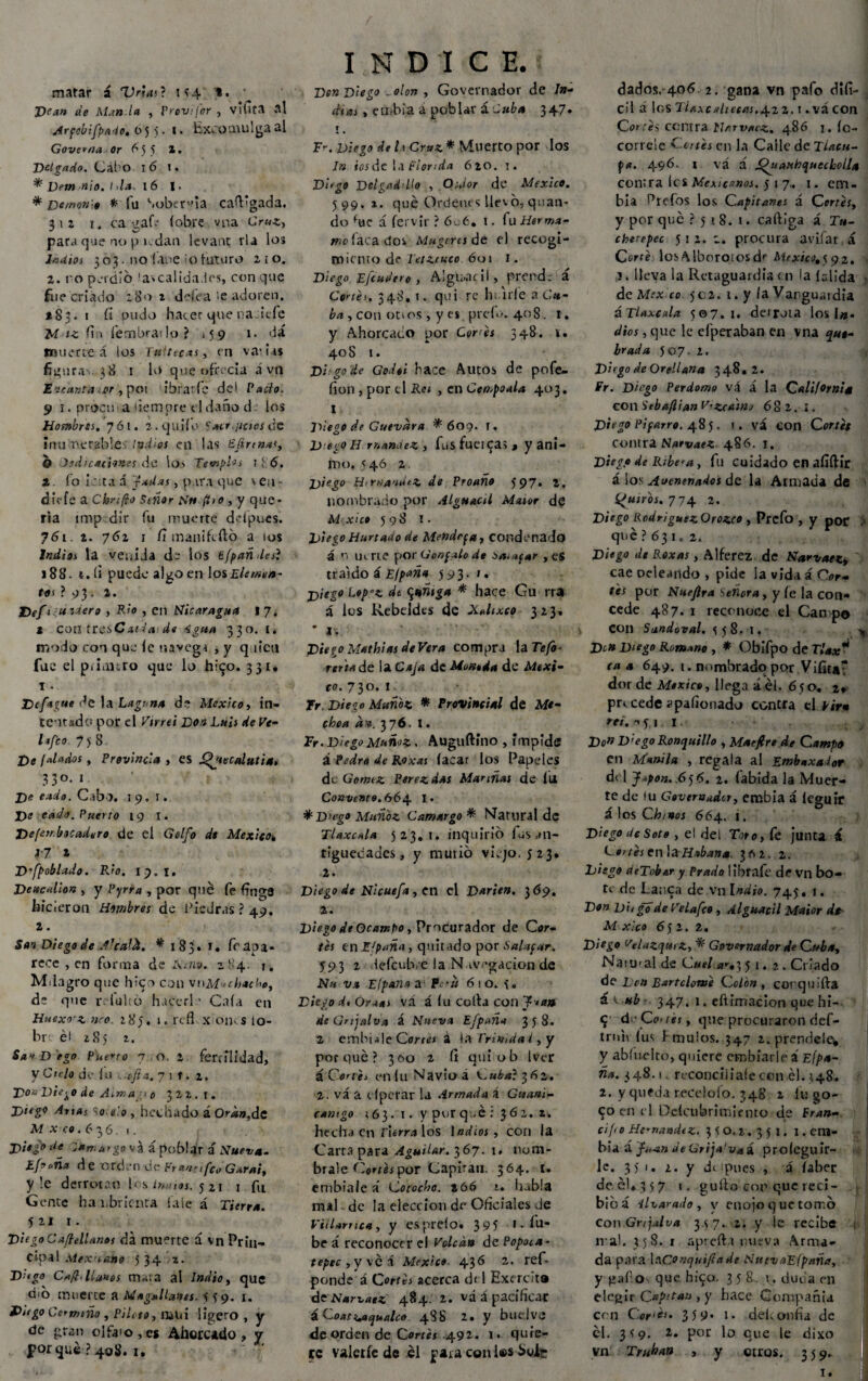 matar í Uñas? 1^4 *. Dean de Man ía , Provifor , vifíta «al Jrfobifpa-io. o 5 5. i. Excomulga al Govema or 655 z. Delgado. Cabo 16 l. ^ Demonio. I >la. 16 I. * Demonio * fu Soberbia caft'gada. 312 1. ca ga(V (obre vna Cruz, para que no p 1.dan levanc ría los ludios 3 03 • no !aoe o futuro 2¡o. 2. ro perdió 'ascalida.ies, con que fue criado :b’o z defea >e adoren. *83. 1 fi pudo hacer que na Jefe M iz fin fembrailo? 15 9 1. da muerte á los Tultecas, en va* us figura-.. 38 1 lo que ofrecía á vn Eicantét;er , poi ibratfc del Pacto. 9 1. procu a iiempre el daño d los Hombres. 761. ¿.quilo $*cr.¡ities de inuT*erabie Indios en las £(irtn*<, O Jsdicattones de lo> Templos ! ó 6. 2. fo L ;t.i á jadas, para que \ en - diefe a Chrifio Señor Sh (Do , y que¬ ría imp dir fu muerte ddpues. 761. 2. 762 1 fi man i fe fió a ios indias la venida de los tfpañdes? 188. t.li puede algo en los Elemen¬ tos ? 9 3. 2. viera , Rio , en Nicaragua i 7. t con tres Cu ta. d« ígua 3 3 o- 1 • modo con que le tiavegs , y q lien fue el piñmro que lo hi$o. 331* i • Dcfague de la Laguna de México, in¬ tentado por el Vinel Boa Luis de Ve- lefco 75 8 De ¡alados, Provincia, es Putscalutia. 3 3 o- 1 De eado. Cabo, j 9. r. De cada. Puerto 19 I. De¡en.huadero de el Golfo de México» i-7 i D’fpobUdo. Rio. 19. 1. Dettcalion , y Pyrra , por qué fe finge hicieron Hombres de hiedras ? 49. 2. San Diego de JlcalJt. * 183. 1. Ce apa¬ rece , en forma de ixinv. 2''4. 1, Mdagro que hío con vuM»ch*cbo, de que ivlulró haccrl•> Caía en Hnexrz neo. 285. 1. refl x om$ 10- br él 285 z. Sav D ego Puerro 7 o. 2 fertilidad, y Ciclo de (u 7 11. z. Die^o de Asma n o 3 2 í.. t. Bug0 Ana; So el o , hethado á Oran,de M x ce. 6 36. 1. Di*¿° de VuniUrg0 va á poblar i Nueva. íf?°ña d e Otd.-n de Fr*nnfCl) Gxrai, y !e derrotan b s trunos. 5 21 1 fu Gente hambrienta (ale á Tierra, ‘tu 1. Diego CaflelUnos da muerte á vn Prin¬ cipal Mexuano 534 z. D^go C*ft. llanos rru;a al Indio, que d'b muerte a Magallanes. 5 39. 1. Diego Ce*mtno , Piloto, njlii ligero , y de gran olfaio,es Ahorcado, y porqué ? 408. i. INDICE. Den Diego . olon , Governador de In¬ dias , embija ¿ poblar á Tuba 347. T ^ F-. Diego de h Cruz * Muerto por los In ios de la Rienda 620. 1. Diego Delgad llo , Oidor de México. 599, z. qué Ordéne s llevo, quan- do fije á fervir ? 6„6. i. fu Herma¬ mo faca doi Mugcrts de el recogi¬ miento de letZtuco óot I. Diego EJcudero , Alguacil, prende á Cortes. 348, i. qui re hi irle a Cu¬ ba , con ot>os , y es píelo. 408. t. y Ahorcaco por Cor es 348. 1. 408 1. Di'gode Gcdoi hace Autos de pofe- fion, por el Reí , en CempoaU 403. t Diego de Guevara * 609. r. D egoH rnanaez , fus fuetea? , y ani¬ mo, 5 46 2 D,eg° H>mandtz de Proaño 597* 4. nombrado por Alguacil Msaor de M xico 598 I. Diego Hurtado de Mendrpa, condenado á U uerte por Gonfalo de sa,ufar , es traído i £//>*»# 593. 1. jjiego l«paz dt $añtga * hace Gu rra á los Rebeldes de XnUxco 323. ' 1. Diego Mathias deVera compra la Tefo - reriade la Caja de Moneda de Méxi¬ co. 730. I Tr. Diego Muñoz * Provincial de Me¬ chón áv. 376. I. Tr . Diego Muñoz. Auguftino , impide á Pedro de Roxas lacar los Papeles de Gómez Perezdas Marinas de lli Convento.664 I. ■%D>ego Muñoz Camargo * Natural de Ttaxcala 523.1. inquirió lusrtn- tíguecades, y mutió viejo, j 23. 2. Diego de Nicuefa, en el Darsen. 3 69. Diego de Ocampo, Procurador de Ctfr- tes en E'paña , quitado por Halagar. 593 2 defculve la Navegación de Nft va El pana a P 610. 5. Diego d> Or¿*s vá á lu Colla con f ratt de Gn jal va á Nueva Efpaña 358. 2 embi^leCortes á \aTrinidai, y porqué? 300 2 ít quiob ker á Corth enlu Navio á y^ubal 362. 2. vá a e (petar la Armada A Guaní- camgo 163. 1. y por q .é : 362. t. hecha en Fierra los 1 adiós, con la Carta para Aguilar. 367. 1. nóm¬ brale (lories por Capiran. 364. 1. embiale á Corocha. 2 66 t. habla mal de la elección de Oficiales Je Viitamca, y espre(o. 395 i-fu- be á reconocer el Volcau de Popoia - tepec , y véa México 436 2. ref- ponde á Cortés acerca df 1 Exercíta dc Narvaez 484. 2. vá á pacificar: iCoatt^qualco 488 2. y bue.lve de orden de Cortés 492. 1. quie¬ re valerfc de él para con ks ^oi? dados.-406 2. gana vn pafo difí¬ cil á los Tiaxculteras.4.2Z. t • vá COn Corres Contra Nnrvaez. 486 1. íc- correle Cotes en la Calle de Tiacu- pa. 496. 1 vá á Ojtauhquecholla contra les Mexicanos. 517.. 1. em- bia Ptcfos los Capitanes á Cortes, y por qué ? 51 8. i. caftiga á Tu~ chetepec 532. c. procura avifar á Corté los Alboroíosdr Mtxico,$ 92. .1. lleva la Retaguardia en la (elida > de Mrx co 5 c2. 1. y la Varguaidia áTlaxcxla 507.1. deiruia los i». dios, que le cfperaban en vna que¬ brada 507. 2. Dirgo de Orellana 348.2. Fr. Diego Perdomo vá á la California conStbaflianV’zcainj 682.1. Diego Pifarro. 485. 1. vá con Cortés contra NarvaeZ 486. I. Diego «le Ribe'a, fu cuidado en afíftir á los Avenenados de la Armada de í^utros. y 74 2. Diego Rodríguez Orozco , Prcfo , y por > qué ? 63 1. 2. Diego dt Roxas, Alférez de Narvaett cae peleando , pide la vida á Cor¬ tés por Nuejlra Señora, y (e la con¬ cede 487. 1 reconoce el Campo Con Snndoval. S)'8. l. Dí» Diego Romano , * Obifpo de Tlax* ca a 649. t. nombrado por Vifíta^ dor de México, llego á él. 6 50. 2* pn cede apaíionado contra el *<>« reí. •'5il Do* D'ego Ronquillo , Maejlrt de Camp9 en Manila , regala al Embaxaíor dt 1 J.pon. 6)6. 2. (ábida la Muer¬ te de lu Governador, entibia á leguir á los Chi nos 664. i. Diego Ue Sota , el del Toro, le junta á C artes en )aHabana. 362. 2. Diego deTober y Prado librafe de vn bo- tv de Lauca de vn Indio. 745. i. Don Di, gó de Vela feo , Alguacil Maior dt M xico 652. 2. Diego Velazqu, z, * Governador de Cuba, Naimal de C«í/a*'.3 51. 2.Criado de Don Bartolomé Colon, corquifta ú< ub -. 347. 1. eftimacion que hi- $ d'Cortes, que procuraron def- trn'n (us Fmuios. 347 2.prendeie^ y abluelto, quiere cmbiarle á EÍpa- ña. 348.1. rcconciiiaíecon él. 148. 2. y queda recelólo. 348 2 (u go- 90 en t i Ddcubrimirnto de Fran- cif,0 He'namhz. 3 5 O. z. 3 5 1. x . era- bía á faan JeGrijalvai proíegu ir¬ le. 351. ¿. y dt ipues , á íaber de él. 357 1. güilo con que reci¬ bió á ilvayado , y enojo q ue tomó con Gnjalva 3 5 7. 2. y le recibe n al. 358. 1 aprefta nueva Arma¬ da pava \aConqutficide NuevaEípañtt, y gaF.O' que hi‘90. 358. t. duda en elegir Capitán , y hace Compañía con Cer¡e>. 3 5 9* i. deítonha de él. 3)9. 2* Por lo que le dixo vn Truhán , y otros. 3 5 9. i.