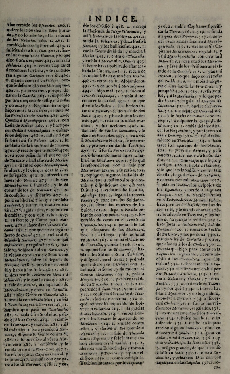 ▼itn toreado los EÍpañelts. 460.1. quiere fe le budva la Ropa hurta- ¿a, y no lo admíre, ni la reforma ¿C 1#8 Naborías. 360. z. 461. I* combidale ron la libertad. 4*; 9. z. folicita dex# los ídolos. 462.1.fíen¬ te los Sacrificios He Htwb*es,y lo que dixo Á Motecuhpumv. 403. confia lu Idolatría. 463 2. embia Capitanes i reconocer la 7 ierra, y íe confede¬ ran algunos Caciques Con él. 469. 1. manda acotar á vn Soldado , por¬ gue fe defeomidió conM. tecuhfuma. 46*. 1. y á otros tres, porque de acarón la Guarda. 463. i. impedido por MeteífhfHwa de ■ aft'gat á Peña, otros.463 2 Raconamiento que i$o contra la Idelatna , delante de los Principales de México. 46 5 4{1^* Quema á i^uaubpopoc* 468.1. con Leña de flechas 46 v. 1 y hace po¬ ner Grillos á Moteeuhcuma> v quitar» lelos defpuos 468, 2. ínflale a que fe buelva á fu Palacio. 469. 1. ín cuidado de la inquietud de encama* 470.1 .y recado que le embib.470. 2. vá acom pañando al nuevo Rei dt Tetzcuco , halla fuera de México. 471. I . llamad opor MoiecuhfumO., fe altera,y leoíeque dexe la Tier¬ ra fofegado. 4-» 2. 1, ofrécelo en haviendo Navios. 473. 1. buelve Jlotocubfuma á llamarle, y le dá cuenta de los de Narvaez 4?'. a* fu confufion, y diferirlos 477- 1* pone en libertad á los que ctnbiaba Sondoval, y entran 2 Ca alie en Mé¬ xico. 476. agalaj^dcs, y ios buelve «embiar , y con qué aviu.s. 477. 1. en fecreio ,y Carta? para tfar* vaoK. 4.77.1. hace dar Garrote i Ca* tama. 184.2 por qué no cat'igó vrf hurto de Cacao? 472. t. embia al p. Olmedo á Narva'Z. 477. 2 con que Inftracción, y regalos ? 478- l • pa« fafe vn Soldado luio á Narvaez, y le vienenotros.479.2.difimu!acon Moteeuhcuma, {obre ¡a llegada de Narvaez. 478. 2. previene íécontra él,y habla á los Sitios.480 2.481. 1. dexa por fu Teniente en México á Alvar ado, y lo que le encargo 481. 2. fale de México, acompañad de Motecuhpuma , y entra en Chelutla. 48 21.pide Gente en Tlaxcaia 481. 2. armalacou Ichcaymipilej,y embia a Juan Vele.zqutZ aNarvatz. 48 3.1. hápibre que paso en Cuettaxtla. 483, 2. habla á fus Soldados, pifa¬ do el Rio de Can»as. 4.84. 1. exami¬ na á[Carra/co, y marcha. 48 5. 1 .dá Mandamiento para prender á Nar- vaez,v dilpone ín Gente contra él. 486.1. lo quetüxo al ver íu Alo¬ jamiento 486. z. embiflele , y le embia preío á la Vera~C.ruz.4Z7• 1 lácele pregonar Capitán Central, y le turan.487. 2. tr.añj con que ga¬ no á los deNarvaez. 488. i, y CO^ I N D I C E. molos dividió ? 488. 2. entrega Ja Hacienda de Diego VeUzqutz , y avifa á México de la Vi&oria. 491.2. muda la villarrica. y dexa Prefo á Narvaez ,y los bulliciofos- 492. t. vne la Gente dividida , y marcha á México 492. 2. entra en Tlaxca'la, y embia á México al P. Olmedo.493. 1. fieme haver publicado eftár aca¬ bada la Guerra. 4^3 2. recela de las malas léñales que ve en México. 498. 2. entra en lu Alojamiento. 49 3 • 2. y en no ver á Motee ah fuma. 4-94- 1 • hi'90 mal. 503. 2. incita al señur de iztapalapa, y embia á re¬ conocer la Ciudad 494. t. lo que dixa a losSuios 4 8.2 herido fo¬ co) re a Eleonor, . fe dedi. fe de dos Indios 495.2 y hace huir a los de¬ más 496. 1. reflai i a la vida á mu¬ chos , y fus acciones. 49^- 1• llamanle de Paz los Mexicanos, y le dan dos Ped1ad.is.497. 1. va á ver a Motecuhfuma Heiido ,íe cierne- ce , y promete cuidar de fus Hijos. 498 !. fi fuv fli Padrino de Bagtif- mo,ó le mandó matar ? 498 2 ha¬ bla á los Mexicanos 499.1. y lo que le refpondieron 500. 2 fale por México con Mantas, y fe retir a.501. 1. repugnan a'gunos la íalida de México 50- 2. teftimouios que to¬ mó , y difpoficit nes que dio para falir. 503 1. creía mu ho á Bot lio, Afirologo 501. 2. llega á la tercera Puente , y concierta fus Soldados. 50^.1. fíente las muertes de los bulos. 503. 2 llega a Pópala pe¬ leando con los indios. 5 04. 1 .es ío~ corrido de otros en el templo de Ctoncalpulco. 5 04. z junta; f le los que e{caparon de los Mexicanos, 504. i.f tritícea, y d’losSuios en Antea 505.2 tomad Camino de T.axcalla, y ci >mo ? 506 007. 1. opcneníele los Mexicanos , y ha¬ bla a los Sulos 508. 2. fu valor, y dilige cía en el trance : pedrada que le dieron ew la Cabepa. 509. 1. anima á los S ios, v da muerte al General Mexicano. 509 2. pafí a Hucy ilpa. 5 io. 1. y es bien recibi¬ do en T axcatla. 510.2 5 11. 2 .re¬ prehende á Juan Pérez , y por qué? 512.1 .coníueia á las adías d. 'l'Ux- ca.Ua , viudas , y enferma 5 1 2 qué refpondió requerido de bol- vetjé á Villarrica >13. I dá gracia» á Maxixcaizin. 5 *4 1 • t“mbla a oe- cir á los Ttpcacas fe aparten de los Mexicanas \ 14. 2. armale contra ellos , y efetive al Reí premie á AgutUr. 515. I. fale de Tlaxcaia contr» i ■;> aca , y fe le juntan cien¬ to y cinouenta mil indhs. -515* derrota vna Embof ada , y toma a jica'zimo , y Teboaca , y \ .pane el defpoji. 516. i. como caftigó la Traición intentada por los Tep tac mí j 16. 2. embia Capitanes i pacifi¬ car la Tierra. 516.2.519. 1. funda á Segura de la Frontera. 5 f 7. i. don¬ de? s 70.1 .embia fccr.rro á Oyiauh- quecholla 5 17. 2. examina 'os Ca¬ pitanes Huexotztnias . regálalos» y vá á ÍP¿taHho¡urchdla con cien mil Indios.5 1 8.1 . denota á los Mexica¬ nos , y fa!»e de los Prífioneros el e f- tadodela Ciudad. fi8. 2 gana á Itzacan , y io que hi^o cor ti Señor del ¡’u blo 519. i. embiaáafegu- rar el Ca nino de la Vera Cruz ,y porqué? 5 zo i. 519. 2.eferiveal Rei, y ¿ la Audiencia , y lo que pe¬ día ? 5 20. 2. regala al Cacique de Chiuantia. 521. 1. buelve a Tlaxca- lia. 520 i. quejafe de Caray al Rei. 5 21.y le hecha de Panuco 600 2. empuja á difponer la Conqu fia de M’Xicoy 22. 1. embia delante áha- cer ios Vergantmes, y por ir corto á Santo Domingo. 522. j, fu' Recibi¬ miento en Tlaxcalla. 523. t. hace traer io, aparejos de los Navios. 524. i. previene Arreas, y pala mueftra. y 24.2 exora á los Solda¬ dos. 5 25, 1. Ordenanpas que hitp, y Caftigos. 5 26. 1. habla á llaxcalla, y lo que le refpondió. 5 26. 2 tale de ella , llega á Tierra de Tetzcuco, V derrota cien mil Mexicanos 5 27. 1 pide en Tetzcuco ¡os deípojos de los Ejpañohs, y perdona algunos Caciques. 127 2. o a en le Ptcíos vnos En,baxudores de México. 5 28.1. hace pren ut á /ilUfañe) conjurado contra él, y le manda ahorcar.) 28. 2.fortalecí fe en Trtztuco , y \os In¬ dios de ¡ztapaUpa le reíiften 5 29.1. hace jurar á ixiliixuchitl, Rt¡ de Tetzcuco. 529. 2. toma dos Pueblos de Tetzcuco , y los perdona 5 30.1. manda a los de Chalaila , y otros, que aniden á losd Chalco. 530 2. Acequia q-.in hítjo pata entrar en la Laguna los Verga»rines , y como re¬ cibió á los Tlaxcaltecas que los traían ? j 3 *. ¡. hechanfe en la La¬ guna. 532.2.1 liznr nte embia por do-i Piefas de A‘ t¡>lt),a. 5 3 3. 1 te¬ ma a Xah ocan i TUuupa , y otros Pueblos. 533. 2.detienefe en 7 «í»« pa , y por qué ? 5 34. 1. inte: ta ha¬ blar á jQuatewoc , \ no lográndolo, fe buelve a Tetzcuco )34 2 focor¬ le á Chatio. 535. 1 fu. lia los Pri- fioti ros Mexicanos, regalados. 535. 2 man la catar ti Ore á los Tlaxcal- tetas. 5 34. 2. huien much. s, v lo ■fuípende. 535. 1. recibe en fu pro* teccion algunas Provine.as y buelve á focorr r a Chalco t 3 5.1 gana vn Peñol , y vá á Huaxhpte. 536 I - y á o¡rosP*í¿/e;,h .fta Xuchmilco 5 36. 2. peligro gtaude , de que le a indo á falir vn indio 5 3 7.1. toma i Ku- chrmico, y pelea tres Dias con los M<xic§tmcn las Culpadas.j 37.2.1c- C04