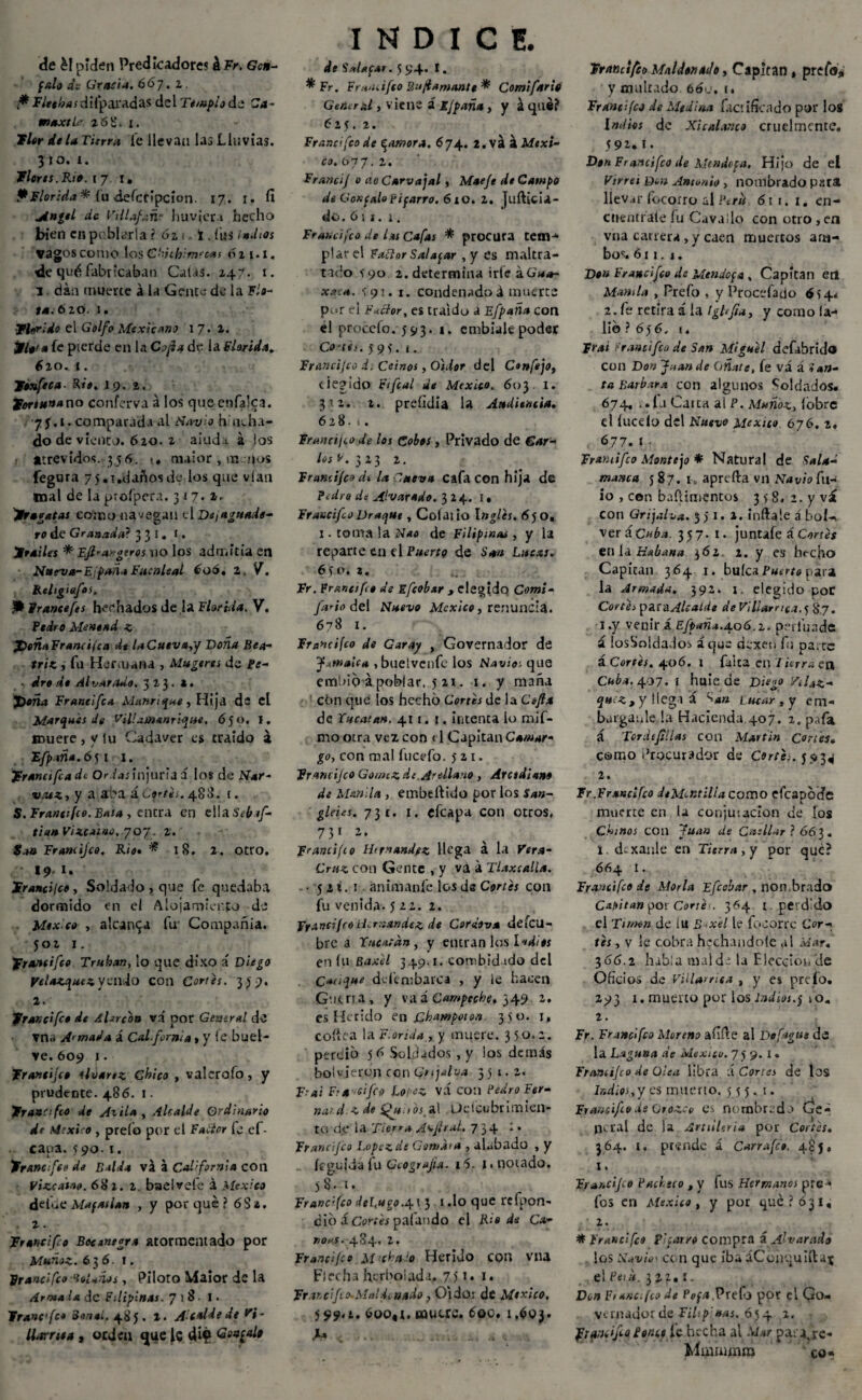 de é! piden Predicadores kFr. Gen- falo de Gracia. 667. z . * Fleo has di (paradas del Templo de Ca¬ en axth 26S. x. Flor déla Turra Te llevan las Lluvias. 3 to. 1. flores. Rio. 17 1» P Florida * (u áefcripcion. 17. 1. fi Angel de Villafañ? ' huvjcra hecho bien en poblarla ? 62 ¡, i , fus indios vagos como los ChUhimfcas 611.1. de qué fabricaban Catas. 247. 1. 3 dan muerte á la Gente de la Flo¬ ta. 6 zo. 1. Florido el Golfo Mexicano \J. 1. flota fe pierde en U Cofia de la Florida. 6zo. 1. Tonfeca■ Rie. 19. 2. fortunano conferva á los que enfalca. •75.1. comparada al Nav e h ocha¬ do de viento. 620. 2 aluda á (os atrevidos. 356. «. maior , m qos fegura 75.1 .danosde los que vían mal de la ptofpera. 317. 1. fragatas eoino navegan el De ¡aguade¬ ro de Granada} 3 3 1. 1. frailes * Efr-argeros no los admitía en N»eva-F;puña Fucnleal 606. Z, V. Religiafos. P trance fes herbados de la Florida. V. Pedro Menead z JDeñaFrancifca dt laCuev»,/ Doña Bea¬ triz , fu Hermana , Mugeres de Pe¬ dro de di varado. 323. l. JDoña Franeifca Manrique, Hija de el Marques de Vil!¿Manrique, 6 50. I. muere , y lu Cadáver es traído a Efpaña.6^1 1. franeifca de Orias injuria a los de Nar- vaez, y a aba ñ Cortes. 488. t. S. Francifeo. Bata , entra en ella Sebaf- tiun Vizcaíno, 707. 2.' tan Francijco. Rio. * 18. 2. Otro. 19 I. francisco, Soldado , que fe quedaba dormido en el Alojamiento de Mex co , alearla fu- Compañía. 502 1. Francifeo Truhán, lo que díxo á Diego pe lazquez V virio con Corres. 359. 1. francifeo de Afarcon vi por General de ▼na Armada á CaLfrrnia , y le bliel- ve. 609 1. frantijeo ilvarez Chico , valcrofo, y prudente. 486. 1. Francifeo de Axila , Alcalde Ordinario dt México , prefo por el Faliar fe cf- caoa. 590-1. francifeo de Balda va á California con Vizcaíno. 682. 2. baelvefe á México deibe Maf asían , y porqué? 6 Sí. . 2. francifo Bocentgra atormentado por Muñoz. 63 6. 1. Francifeo ‘tolanos, Piloto Maior de la Armala de Filipinas. 7 )8 I. franefe* Borní. 48 J. 2. Acalde de Vi¬ llorrio» , orden que le di? Gonzalo INDICE. de Salafas. 5 94. I. ^ Fr. Fr¡*ncifeo Bu flamante * Comifario General , viene á ifpaña, y á qué? 625. 2. Francifeo de Rumora. 674. 2.vá á Méxi¬ co. 077. 2. FranciJ o ao Carvajal, Maeje dt Campo de GoKfalopiparro. 6x0. 2. jufticia- do. ó 11. 1. Francifeo de las Cafas * procura tem-» piar el FaFtor Sal apar ,y es maltra¬ tado 590 2. determina irle kGu»- x.?:a. 591. i. condenadoá muerte pm el Factor, es traído a Efpaña con el proccfo. 593. 1. embiale poder Co'ifs. 595. |. Francijco .i. Ce i nos, Oidor del Confejo, elegido Fifcal de México, 603 I. 312. 2. prcíidia la Audiencia. 628... Francijco de los Cobos, Privado de Gar¬ los p. 323 2. Francifeo ds la Cueva CafaCOn hija de Pedro de Alvarado. 3 24. I, FraucifeoDraque , Colado 6jo. 1. toma la Nao de Filipma¿ , y la reparte en el Puerto de San Lucas. 6jo. a. Fr. Fruncí feo de sfrobar , elegido Comí- {año del Nuevo México, renuncia. 678 1. Francijco de Garay , Governador de Jamaica , buetvenfe los Navio:, que embio á poblar, j 2X. 1, y maña cbn que los hecho Cortes de la Cofia de Encestan. 411.1. intenta lo mif- mo otra vez con t1 Capitán Catuar- go, con mal fucefo. j 21. francifeo Gormz sit.Anllano , Arcediano de Manila , embeftido por los San- gleies. 731. 1. efeapa con otros. 731 2. Francifeo Hernández llega á la Vtra- Cmz con Gente , y va á Tlaxcalla. • j 21. 1 ánimanfe los ds Cortes con fu venida, j 22. 2. Ffand¡ro Hernández de Cordova defeu- bre a Tucatan, y entran los ludios en lu Baxel 349.1. combid ido del Cauque deftmbarca , y le hacen Guerra, y vaáCampeche. 349. 2. es Herido en Champotott. 350. 1, codea la Florida, y muere. 3 50.2. perdió j6 Soldados, y los demás boivjeron con Gujalva 351.2. Erai Era cifro López vá con Pedro Fer- naid z de Hfu FoslX üdcubrimien- to djr ia Tierra A^jirul. 734 : • Francifeo López de Goma’a , alabado , y íeguidaíu Geografía. i5. i.notado. 58.1. Francijco deLugo.q. \ 3 1.lo que rcfpon- dio á Cortes pafando el Rio de Cu- TíOhS * O Z • Francijco m‘-chalo Herido con vna Flecha herbolada, 75 *• 1. Frar.clfro.MaUi nado, Oidor de México, j 99*i. 600,1. mucre. 60c. 1.603. .1. Francifeo Mal den ado, Capitán , prefo^ y multado 660, i. Francifeo de Medina factifícado por los Indios de Xicalarte3 cruelmente. 592. I. Don Francifeo de Mendcpa. Hijo de el Virrei Den Antonio , nombrado para llevar focorro al P*r¡t 6rr. 1. cn- cnentfaie fu Cavado con otro, en vna carrera, y caen muertos am¬ bos. 611. 1. Don Francifeo de Mendopa , Capitán etl Manila , Prefo , y Procefado 654* 2. fe retira á la Ighfia, y como !a- lib } 6j6. 1. Frai rancifro de San Miguel defibrido con Don Juan de Cíñate, fe vá á i an¬ ta Barbara con algunos Soldados. 674, ..fu Caita al P. Muñoz, lobre el lúcelo del Nuevo México 676. 2. 677. I .. Framifro Montejo * Natural de Sala¬ manca j 87. i„ aprefta vn Navio fil¬ io , con bafeimentos 3 j 8. i.yvá con Grijalv*. 5 j 1. ». inda le á bol-. verác«^.í. 337. 1. juntafeá Cortes en la Habana $6z 2. y es hecho Capitán 364 1* buíca Puerto para la Armada. 392. i. elegido poC Cortes para Alcalde de ViUarrica.jÜy. 1. y venir á Efpaña.A.o6.z. perluade á losSoldados áque dexen fu parte á Cortés. 406. X falta en Tierra en Cuba, 407. r huie de Diego ’AUz- quez, y llega á L ucar, y ent- barganleda Hacienda.407. 1. pafa á Tordejílias con Martin Cortes• como Procurador de Corth. 5 *3^ 2. Ir.Francifeo deMcntiUa como eícapbde muerte en la conjugación <je los Chinos con Juan de Cusllar ? 663. 1. drxanle en Tierra,y por que? 664 I. Francifeo de Moría Ffrobar , nombrado Capitán por Corte*. 364 t . perdido el Timen de lu B -xe! le fqcorre Cor¬ tes , v le cobra flechándole al Mar. 366.2 habla mal de la Elección de Oficios de Vülarrica , y es prefo. 293 1. muerto por los indios, j 10. 2. Fr. Francifeo Moreno afide al De fugue dá la Laguna de México. 7 j 9. 1. Francifeo de Otea libra á Cortes de los Indios,'/ es muerto, j j j. 1. Francifeo de Grozcv es nombrado Ge¬ neral de ia Artillería por Cortes. 364. 1. prende á Carrufr». 48j. 1. Francifeo Pacheco , y fus Hermanos pro- los en México, y por qué? 031, 2. * Francifeo Pharro compra á Alvaradt los Navio' con que iba áConquiftaj el Peí ti. 322.1. Don Fiauc.fco de Pop*.Preíb por el Go- vtmador de Filipinas. 654 1. Tramifro Porict le hecha al Mar pasaje. Miüiiiwffi cu-