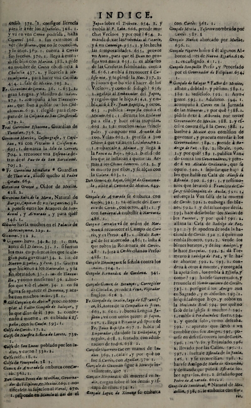 «edió 371. G configue licencia para ir aver íos Efpañoles. 368. 1. y va en vna Canoa podrida , halla Cofurntl 368. 2. fus extremos al ver C.hr :ftiane¡jC[\ie no le conocían, yin traje. 369. 1. cuenta á Cortes íuslucelos. 370. 1. llega á ente 1- jdtrfe bien con Marina. 38S. 1 p;de en noüibre de Cortes cb..di.ucia á Chóltilla 437. z. y licencia a Me tembcuma, paia hacer vna Cabilla. 454. 2. faic de Mtxico. 503.1. J r. Gerónimo depúrate. 36. 1.653.2. gran Lengua, y Miniítrod- ndsos. %J9. 2. acompaña a los Tlaxealte- (as, que iban i poblar co los Céi» (bimeias.6 9. 1. elegid, para el re¬ paro de la Calata de ¿san Chrifioval. Z79- 2- Frai Gerónimo Efeacena, Guardian de Tutitlan. 7)6. 2. Gerónimo Martin , Cefmografo , y , vá con Vizcaíno a California. 695. I. demarca la Isla de Cerroft 704. 2 reconocevna Enfenada de¬ tras de el Eue'to de San Bartolomé. 70J.1*, ♦ Fr Gerónimo M'.ndieta * Guardian de Tlaxrala, aludo mucho al ¿Wr* .669. Gerónimo Orozco Oidor de México. <28. 2. Gerónimo Ruizdt la Mora, Natural de Burgos,Capitán de vj Vergantm»5 38. 1 pone le entre los Ataques de doval , y Alvaraito , y para qué? 54$» *• # Gibados havia muchos en el Palacio de M»tecub(tema. 229. 1. G¿camas. 7 1 2 2. * Gigante i huvo 34.*. 3/ 1. mas, antes delD/«z-ít». 35. 1. fi fueron los mas coipakntos los que le ele¬ gían para goveruar''34. 2. Sos de Nueva-E¡ paña, y Perú. Guerra que hicieran a los Naturales , y la fin abralados. 35* 2. jo- deT/«*c4- //*, y como murieron? 36. 2.hue- fos que Vió el Autor. 34. 2 en íu figura fe aparece el Demonio, y aca¬ ba con muchos¡ios. 38.1. éh.Gil Concaitzdi Avita* procuró tem¬ plar al factor Górmalo de Saldar, y lo que dixc de él }?o. 2. conde¬ nado á muerte , es ea.biado áí/i* f aña , con lu Cauta 5 S#3 • 1 • G*)/<» de Cortés. 17.2. de Nneflra Señora de Lento. 73 9* I. G#//# de $*» L«mí poblado por los /»• dios, y co no ? 3 31* a* Golfo tritio. 1 8. r. Golfo de Venezuela. 18 I. Ccmcz de A vetado fe embarca conCor- tés. 36 I. 1. j¡,n Gómez Vcrez das Marinas, Governa- do* dt-Filipinas.cnMexieo.669»1 .no- tificalcle lu íujecion al Virrei. 670. 1 * lelpoade en Manila ai Uei de el INDICE. Japón (obre el Tributo. 654. X. y érobia al P. Lobo. 666. prende mu¬ chos Vecinos y porqué? 6)4 2. manda dexar \asPrebendas al Vicario, y á vn Canónigo. 9 5 5. 1. y les hecha las temporalidades. 65 5¿ provee vn Auto , para que el Dean no pro- figa vna «ama 655. 1. es abfuelto de las.Cenluras fulminadas contra él. 656.1 .embiá á reconocer á Ca¬ lifa nía , y le pierde la Nao. 717. 2. pt ilíones que bo vio á hacer de los Vecinos, y vomo fe fofegó ? 65 6. 1. agalaja al Embaxador dei Japón, y regalo* que le h¡$o.6) 6,t. y em¬ bicada á Fr. Juan Baptifta, y otros. 653 *. publica .iénqu'Jla contiael Maíuco,661. 1 diézmalos E/clavos pa a ella . y luce otras tropelías, 66i 2. tac muchosindios 'áncl- pales y compone vna Armada de 100. Velas. 662. 2. precita a 300 Chines á que valan en ldüaleratb6 2. i embárcale a Maluco, y ilega á la Punta Ue Bajos, <3ó2.2. bni.ife de los que le inrtaoan a quitar iaa Ar¬ mas a [OS Chinos Remeros. 062. 2. y es mueito por ellos, y le al^an con la Culera 663. 1. Don Gomtz de Rojas, Obijpo de Guatema¬ la , a inte al Concilio de México. 649. 1. Goucalo de Acarado fe embarca con Cortos. 361 I. va delante del Exor¬ dio de Cortes, con otros. 485.1 y con Sandevai,* embeílir á Narvaez, 486. 1. Gonca.o Zarrafco vá de orden de Nar¬ vaez á reconocer el Lampo de Cor¬ tés, y es Preio 48 5. 1 óbrale iU«- gel de leí ahorcado. 486. 1. iníta á qut roben la Re», amara de Cortés. 487 1 > jera a Cortés citando Prefo. 488. 1. Gonfaio Dominguezfn léñala contra los . . nuios. J04. I. Gonpule b'.rnandez de Cordova. 345* 1. (jonpalo Gómez de Betanpos, Corregidor de Chotul.a. prende a Vena, Visitador fingido 616 2 Fr Con falo de Gracia,Lego de S.F'ancif- CO, ti.antes de la Compañía dt J.svs. 661.2. 6 ti. I. buena Lengua Ja¬ pona , vá ton otros quatn al fapen. t s¡ 7. 1. llena a f trun io > d ípm s de Fr. Juan B.ipti¡ia 657. 2. había al Emperador , dándole la Embajada, y recalo. 6 s 8. 1 • íentado, con admi- ración de tod< »s. 6 5 8 z. Concalo Guerrero cae ep manos de l n» dios 369. 1.caíale ,y por qué no lúe á Cortés, con Agnilar. 370 1. Gonzalo de Cuzma» figUC á Mou'.cjo in- viihnente. 407 i. Gonpai» Ht'nandiZ dá muerteí vil In¬ dio, cargan (obre él ¡os demás.y tf- capa ¿a ellos. 5 34 ** Confute López de Ximenjo fe embarca Con Cortés. \6\. 1. Gonpalo M-xia , Teferero nombrado poÉ Cortés. 5 87 • I Gonpaio Nuñez ahorcado por Muñbz¿ 636. i¿ Gonzalo Pifarro huien í é! algunos Al* boroudmes deN#«vd E¡paña.6\Oo 2. escaftigado. 61 1. 1. Cenpalo Ronquillo Prefo , y ^rocefado por el Governador de Filipinas. 6J4J I. * Gunpalo de Salapar * Fa flor de México^ aítuto , doblado y péfioao. 589.1. 589 2. iediciofo. 592. 1; Airón gante. 593. 1. Adultero. )$,4. 1. acompaña á Cortes en la Jornada de las Hibueras , y por qué ? 5 88.1. pídele dexe á Albornoz por cerccC Governador de México, j 88. 2. y ef- crive contraerá la Corte. 588. ij buelve á MsxtcO coa cómifíon dé governar, y procura enredar á los Governadores 589. 1. prende á Ro¬ drigo de Paz *89. 2. lib'ale. 590. 1.y por qué? 589 t. publica Van^ do contra los Govemadores, v pren¬ de i vn Alcalde Ordinario , que le opu.ío. 590. i ínjuuV que h.191 i los qije hallo en Caía de Aionfeda ¿tirada ¿90 l. 59!. 1. y reftimo- niosque levantó á Franci/to de Ca¬ fas,y GilGonpalez dt Avila. 591. 1« esfuérzala Voz faifa de ia muerte de Cortés 591. 2. embarga fu* bie¬ nes. 592. 1 y deíatinosque de.ua, 593. hace defarboíar los Navios de los Puertos, y por qué? 591 2. allana la Caía de Rodrigo de Paz* 59 1.1. y fe apodera de toda la ha¬ cienda de Cortés. )*p.í i.áquíen no embia focorro. \ 92. 2. vende los bienes baratos, y de íus Amigos, y ie hace Exequias. 392. 2. dáTar- menro á Rodrigo de Paz, v le ha-» Ce ahorcar 592.2. >'93. 1. cun- drna á otros á muerte, y otorgada la apelación , losembía kEfpaña,y como ? 593 haceíe Governadcr,y renuncia el Nombramiento de Cortés. 593. t. perfigue á ¡us Anegos aun en Sagrado, yes abfnclto. 5 93.2. itvquidadesque h¡zo,y robos en la Hacienda Real. 5 94. por qué no facó de la^\glefia á muchos? 5 93. 1. embií á peralmittdez fuera.) 94. 2. y queda folo , como deíeaba. 592. 1. aparato que llevó a vn combitecon fus Amigos. 595. pó- iiefe en defería contra iosdeCcríe*. j 96. 1. es ’r 1<>. y Enjaulado 596. i. llevado por las Calies. 595.-i. 597, 1. Iiieitale Eftradt«de ¡aJaula. 5 «8. 1 y íe reconcilian. 5y8. %. hacefe Amigo de Nuñodr Cuzma», y demanda qu« puloá EJhada ío- bce agravios. 601.2 deíafiadopor Pedro de A varado. 601. 2 Ginerio de ¿landoval, * ¡Natural de Me— 4tllm. 5 38, 2. te embarca con úier- tit.