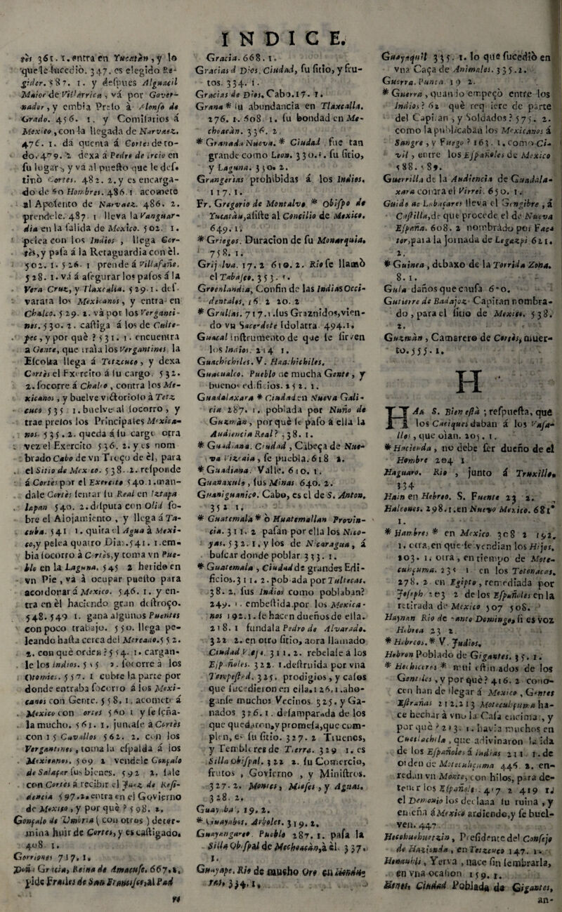 th 3 61.*. *ntra en Ywatt», y Id 'quelelureció. 347. es elegido íte- gulcr. V8 ?. 1. y áefpiies Alguacil Maior de Vitfárrica , vá por Govet- nadtr, y embia Pr~lo á ¿Ionfe do Grado. 456. !. y Comiíarios á México ,con la llegada de Narvnez. 47Í. i. da quema á Corita de ro¬ do.-4,79. ’2 dexa a Peikí di irrio en fu lugar'., y va al puefto que le def. tino Cortes, 482. 2.y ei encarga¬ do de nombras. 486 1 acomete al Aposento de Harvaez. 486. 2. prendóle. 487 1 lleva la Vanguar- di» en la lalida de México. 5 02. 1. f pelea con los Indios , llega Gcr- thyy pala á la Retaguardia con el. 502. 1*516- 1 prende á villafañe. 528. 1. vá á afegurar lo? palos á la Vera Cruz, V Tlaxc#lia. 5 29.1. dtl • varara los Mexicanos, y entra-en Chuleo. 5 29. t. vá por los Verganti- nos. 530. 2 . caftiga á los de Cuite- . ^>ee, y por qué ? 5 31. i. encuentra a Gente, que traía los Vergantines la EicoUa llega á Tttzcuco, y dexa Cortes el Fxercito á lu cargo. 532* 2. focorre á Chalo , contra los Me¬ xicanos , y buelve vidtoriolo á Tetz cuco 53 5 1. buelve-al íocorro , y trae pí elos los Principales Másca¬ nos 535.2- queda á (u cargi otra ; vez el Exercito 536. 2. y ts noni bradoC«¿o de vn Troco de él, para . el Sitio de Mcx co. 538 1. refponde á Cortes p )f el Exerfite 540 1,tr,^U- dale Cortés lenrar lu Real en Iztapa . hpan 540. 2.ddputa eon olí.i fo- bre el Alojamiento , y llega á Ta- cuba. 541 1. quita t i Agua á Méxi¬ co,y pelea quatro Dia: .541. 1 .em¬ bia íocorro á Cortés,y toma vn Rus¬ tió en la Laguna, 545 a herido en vn Pie , va á ocupar puelto para acordonará México. 546. 1. y en¬ tra en él haciendo gran ddbo<~o. 548.549 1. gana algunos Puentes con poco trabajo. 550. llega pe¬ leando hafta cerca del Mércanos 5 2. 1. con qué ordea ? j >4. 1. cargan. . le los indios. 5 \ 5 a. fot orre a los Otomía. 5 57. x cubre la parte por donde entraba fbcerro á los Mexi¬ canos con Gente. 558.1. acometí í México í on ones 5 *0 t y le le ha¬ la mucho. 5di. 1. júntale aCortés con 15 Cnvdlos 562. 2. con los Vergantmts , toma la elpalda á ¡os Mexitanos. 509 2 VCnde.Í£ Gonzalo de Salafar fus bienes. 592 2, lale con Cortes i recibir c) y*'.*, de Refi- de»cta 5 97,2# entra en el Govierno de Mexsfo , y por qué ? 5 98. t, Go»f#lo do 'Vmn» ( con otras) deter¬ mina hun de Cortes, y escaftigado. 408 1. Gorriones 7 J 7, !« j)oüi Gr uta, Reinado dmacufc, 66 y,t. pide JFrmiw de 6 esto Sfmtjw»* 1 INDICE. Gracia. 668 . t. Gradas d Dios, ciudad, fu litio, y fru¬ tos. 334. 1. Gracias de D’0S%Cabo.17- I. Grana* i\x abundancia en Tlaxcalla. 276. 1. 608 1. lu bondad en Me¬ cho aran. 336. 2 * Granada Nueva. * Ciudad fue tan grande como Lío». 3 3o.». fu (icio, y Laguna. 3 50» 2. Grangenas prohibidas á los Indios, 117. 1. Fr. Gregorio de Montalve * obifpo de r»Moá«,aíifte al Concilio de México. 6 49. 1, * Grietes. Duración de fu Monarquía, : 758. 1. Grij Iva. 17.2 610.2. Río fe llaaftb el Tabajco, 353. *. Groenlandia, Confin de las ¡ndiasOcci- dentales, / 5 1 20. 2 * Grullas. 7 r 7.1 .(us Graznido?,vien¬ do v« Sacerdote Idolatra 494.1* Guacal inftrunVento de que le lir/en los Indios; 2 ¡ 4 r. Guachichtles. V. Haa.híchiles. Guacualco. Pueblo ne mucha Gente , y bueno; ed.fidos. 152. 1. Guadalaxar» * Ciudaittií Mueva Gali¬ cia 287. >. poblada por Nuño de Cuzma», porqué íc pafo á ella la Audiencia Real} ,38. í. * Guadiana. Ciudad , Cibera de Nut- \ va Vizraia , fe puebla. 618 l. * Guadiana. Valle. 610. t. Guanaxttlo , lus Minas 640. 2. Guaníguanico. Cabo, es el de S. Antón, 35* *. * Guatemala * o Huatemallan Provin¬ cia. 311.2 pafan por ella los Nuo- yas. 5 3 2. i. y los de Nicaragua , á bufear donde poblar 333. 1. * Guatemala , Ciudad de grandes Edi¬ ficios.3 1 1. 2. pob ada por Tulteeas. 38.2, íus Indios como poblaban? 249. i. embeftida.por los Mésele» • nos 192.1. le hacen dueñosde ella. 218.1 fúndala Pedro de Alvar ado. 322 2. en otro litio, acra llamado Ciudad p.ej *, 311.2. rebdaíeálas Tip notes. 322. 1 .derruida por vna Tempefied. 325. prodigios, y calos que fue *dieron en eila.i 26.1 .aho¬ gante muchos Vecinos 325. y Ga¬ nados 316.1. delampar-da de los que qued<«rcn#y promda,que cum¬ plen, e; fu litio. 327. 2 Truenos, y rembkresde Ttérra. 319 1. es Silla obifpal. %n z. lu Comercio, frutos , Govierno , y Miniftros. 327-2. Montes, Mi»fes , y Aguas. 328.2. Guay >bar, 19, 2. * Guayabos. Arboles. 319.2, Gnayangaree. Pueblo 287. I. pafa U SillaQbtfpíUde Mechoacdn^^ 3 37» 1. Guay ape, Rh de fíiusho Qr« eaüw/wU» Guayicfuil 335. 1. lo quefucediben vna Ca<ja de Animales, 3 35.1. Gu erra. Punta. 1 9 2. * Gsserra , quatvio empego entre los Indios ? 6z qué req ¡ere de parte del C'apiian , y Soldados ? 575. 2. como la publicaban los Mexicanos á Sangre , v Fusgo ? 163 . l. comoC¡- ' vil , entre los Ejpañoles de México ? 8 8. • 81. Guerrilla dt la Audiencia de Guadala- xara coi ara el Vitrei. 6 50. i. Guido as L::bíicares lleva (1 Gcngibre , á Chilla,dt- que procede el de Nueva Efp/iña. 608. 2 nombrado pór Faca /cr,paia la jomada de Legazpi 611. 2. # Guinea , debaxo de la Tórrida Zona. 8.1. Guta daños que caufa 6' o. Gutierre de Badajoz Capitán nombra¬ do , para el fino de México. 538. 2. < Guzntcsn, Camarero de Cortés, muer¬ to. 555.1. H HAt, S. Bien e/la ; refpuefta, qufi los Caciques daban á los t'4/4- lloi, que oían. 205. i. ♦ Hacienda , no debe £er dueño de el Hombre 204 I Haguaro. Rio , junto á Truxille. ? 3 4 Hain en Hebreo. S. Fuente 23 z. Halcones. 298.1.en Nuevo Mer.ico. 681* i. Hambres % en México 708 2 l.Wr 1. otra,en que-le vendían los H;jes, 203. i,- otra, en tiempo de Mote- cuhfuma. 23? 1 en los Totonacat. 278. 2 en Egipto , remediada por Jofeph -.03 2 de los Efpuñoles en la retirada de México 507 50S. Ha)rmn Rio de 'ante Domingo, íi es voz Hebrea 23 2. * Hebreos.* V. Judies, Hebren Poblado de Gigantes. 35, 1. * tíeihtures *■ muí t Atin ados de los Genrtlcs ,y porqué? 416. 2 cono¬ cen han de llegar á México , G*»iíí Eftrañas z T 2.2 I 3 Motecuhfittr. a ha¬ ce bechar á vnu la Cala encima , y por qué t1 213. 1. havia muchos en Cnetiachila , que adivinaron la ida dt los Efpañoles á indias 2 I l I • de orden de Motemlicuma 446. a. en¬ redan vn Monte, con hilos, pira de¬ ten; r los Elpañslt . 417 1 419 tj el Demonio los declaaa lu ruina, y eme ña ¿México ardiendo,y fe buel- ven. 447 - Hecehwbmtzta, P* eficiente de! Confejo de Hazisnda , en Tttzcuco 147. 1» Htmuhh, Y viva , nace fin lembrarla, en vna ocabon 159,1. Stittti C¡Hdad Roblada da Gigantes,