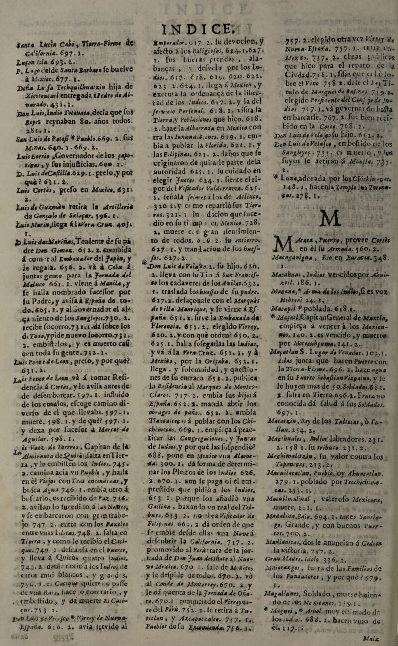 Santa lucia Cabo, Tierra-firme de California- 697. *• lapo Isla £93. 2. P. L*¿o delde Sansa Barbara fe buclvé á teixitc. 677. i. Doña Lu fa Techquilhuatzin hija de XicQtencati entregada ¿Pedro deAl- varadó. 43 I» i. Don Luh,Indio rotetoasa^áccia que fus Reyes rcynaban 80. años todos, z8t. 1. San Lnis de Potofi * Puebla.669. 2. fus M-nas, 640. 1.66y. t, luis Berrh ,Governador de los fapo¬ tecas , y fus injufticias. 6e® 1. D. LmisdcC*fiil¿i.6ip.i. pceío,y por que? éj 1. i. luis Cortas , prefo en Mexieo, 6 31 ¿ i. luis de Guznmn retira la Artillerié de Gemesia de Saltear, 596. l. ¡Luis llega á libera Cr«< 405¿ í. 35 .t»« dasMari«j^Temente de fu pá drei?f» Gome*. 6<¡ 2. 2. cotnbida á corriera! £«¿*x«^dcl Japón, y ic regala. 6j 6. a. vi á á juntar gente para la Jomada del Maluca 661.1. viene á Manila, y fe baila nombrado fuceífor por íu Padre,y avifaá Sfpaña de to¬ do. 66$. i.y alGovernadorel al* qa nientode ios Sangleyes.p^o. 2. recibe focorro.731.1 .d¿ fobre los diT»iíí,ypide nuevo íoeorro.73 k a. embithlos, y es muerto cali Gtm coda fu gente. 7?a* i- tuis Ponte de León, prdo, y por que? 631.4. ¿uis i cace de Lton va á tomar Refl- dencia á Cirtes, y le avifa antes de de defen-barcar. 597. 1 • influida de los émulos, efeoge camino di* verío de el que llevaba. 5 97* x» muere. 598. 1.y deque? y97. 1. y dexa por fuceí'or á Mareos de Agutlar. 598. í • is Vaez de Tórrres , Capitán d,e lá ^uAltniranta de^w»r«s,faita enTier- ra , V le embiíí.en ¿os Indios. 745. a. camina acia vn Pueblo ,y hadá. en éí Viejos ConTV«f encendiaas ,y buica 746 1, embia otro á be Icario, es recibido de Paz 716. z. avilan lo fucedfio i l«sJS'*tr¿í, v fe embarcaron con gr »n traba¬ jo 747 2. entra con los Baxeles entre vnas lditas.74.% 2. falca en Turra , y como ¡e recibid el Caci¬ que. 749 1 dcfcanfa en el fuerte, y lleva á Quirós quarro matos. 749. 2 dan le r,oticla ¡es htdtosAt «iros mui blancos , y ga.d'S» 750. 1. el Cacique quiere uq p^ííe ce v¡ia Rata, hace o comralio,, y rmbeftido , y da muerte ai Cacs- cu<. 753 *• ; j>» Luis cié Ve ¡.Je o * Virrey de Nueva- IJpaña. 616. a. avia tervide al INDICE. imperador. 017. 2. (u devOCÍon, y afeólo á los Ritigiefos, 624.1.627. 1. fus bíferas pnndas • ala- bancas , i defvcl j pot los I»- eitos. 617. <f 18. 61 y. 610.622. e.23 2.624.1. llega á 'México ,y ext erna la ofdenanca de la liber¬ tad de los Indios. 6 i 7. 2. y la deí Jttvcto Per fonal. 61 8. i. vifita la Tierra,y Poblaciones que hi^o. 6l 8. 2. haie la Albarraia en México COtl tra las Innuná.c enes. 619. 1. em- biaa poblar la Plorida. 6zi, i.y las Filipinas. 621. 2. Jaños que íe originaron de quitarle parte déla autoridad ó 2 $. 1. íu cuidado en elegir Jueces 6 24. 1. fíente el ri¬ gor de 1 Vifitador Valdtrrtuna. 615 • 1. léñala foi*reíálosde Atlixco. 320 2 . y c» mo repartió fus Tier¬ ras. 321. 1 in dación que íuce- dióenfuti nap > en México,71$* a. muere c,n gan Sentimien¬ to de todos. 6 ¿6 2. fu entierro» 627 1. y tran;l4CÍ0U de fus huef- fos.6i7. i. J)on Luis de Velafto.t. fu hijo. 62Ó. 2. lleva con lu í i o á San F^attcif- €0 los cadáveres ds \o% Avilas.6$ 2. 1. traslada los kuéfjos de fu padre, 627.2. defaijonaíe con el Marques de ^illa Manrique, y fe viene á Ef paña 65 1. t. firve la Enbaxada d« Flerenda. 6 51. 2. elegido Virrey, 620. 2.y con qué orden? 650. 2. 625 1. halí a lo legadas las Indias, yvá ala r«r4-Cr»«. 6yi. ¡. y k México, por la Oriqaba. 652. I. llega , y folctíinidad ,y qáieílio- nes de fu entrada 651. 2. publica la Rejidtncia al Marques de Montes- Claros. 717.2. embia fus hijos á lfpaña.6) 2. 2. manda abrir los obruges de paños. 65a. 4. embia Tlaxcaltecas í poblar con los Chi- cbimecas. 669. 1. empica áprac¬ ticar las Congregaciones , y Jun as de ludios,y por qué las fufperdió? <688. pone en México vna Alame¬ da. 300. 1. dá forma de determi¬ nar los Pleitos de los indios 626, 2 &70. i. aun íe paga oí el em. prefiido que pidió a los Indios, 6) 3 x parque los añadió vya Gallina , baxañdo vn rea! del Z>¿- ¿«/í-, 6 5 3 2. ti© -ibra Vifltador de Ftiip nas 66 j. 2 dá orden de que íe embíe delde ellas vna Nave i deícubrir la QÁifomia. 7*7. 2. promovido al Pirrara de la jor¬ nada de D Juan deoñate al Nue¬ vo México. Cjo I. íale de México, y íe deípíde de todos. Ó70. 2. ve a! Conde de Monterrey. 670. 2 y leda quenca de la Jornada de Cíña¬ te. 670.1 renunciado el rirreyw- todi l Perú. 75*2. 2. íe retira á Tu. tifian , y Azcapatzaleo. 7 y 7. 1, Pueblos de fu E.utomieuda, 7 i 6. j, 757.2. elegido Otra vet virrey de Nutva-Fjvufia. 75 7* *• t,,!^ en- Mex to. 757. 4* ctras publicas que h!$o para el lepare de !a Cit’d2d-7i 8.1. fifias que tíl ó lo- bre el Vino 7 5 8 x. d^ie el 1*y Ti¬ tulo de Maiquesde iñliKos 759 2. eli gido Prudente del Conj je de In¬ dias 717-3. va gcvernai do bafta en barcarfe. 767. 2. fue bien ucl- bido en la Corte 768. 2. Do» Luis de i'elajcoíu lu jo. 652. 2. Do» Luis de Velado , en beftido de los Sangleyef .735. es llilillfO , v '4*5 íuyos íe ietiran ií Manila. 7,35. 2 . * Lw»*,adorada por losClichi» ceas, 148. j. hacenia Jemplo l«s Tetón*- ¡t»s. 278. I. | «i'l M Acata , Puerto, provee Cortés en él íu Armada. 360, 2, Macaganigna , ido en ¡Baracoa. 3 4 8. i. Macabisas , Indios vencidos por í86. j. Macana,* Aun* de los ISsdbsfi CS VOZ Hebrea} 2.4,1, N Macapil * poblada, 6» 8.1. # Aí«/«r/,Capit4nGeneial de Maxtla, empieza á vencer a los Mexica¬ nos. 140. 2. es vencido , y muerto por Motecuhfuma. 141.2. Mafatian.S . Lugar de Venadas. ici.T. íj/as junta, que hacen F»mo con la Tierra-Pirme. 696. 2. haze *?#.<* en fu Puerto SebaftianVUfaino, v fe le huyen mas de 5 o.Scldadcs;68 2, a. falta en Iierra.696.2. Frara no conocida dá faíud á fus Soldados. 697. x • Macatzin, R#y de los Tulteias, o Tu¬ llan. 254. 2. Machuales, tW/m labradores. 23 t. 2. 1 f8 í . fu tributo 231.2. MfxWimalttzin, fu valor coutra los Tepmecas, 213.2. Macuilacati'an, Pueblo, oy Ahuaiatlafi. 279’I. poblado por Teochichimt- cas. 25 3. 1. MacuilmuUnal , valerofo Mexica&o, muere, ni. 1. Madal:}ja,Eai«. 694. I. antes Santia¬ go, Grande ,y con buenos *w. rus. 700. 2. Madiamtas, dos le anuncian á CVdVc» lavícigria. 757. 2,. Gr«» Madre. ///¡j/g 336, 1. MMorazges , fu< ra de las Familias aC los Funaadares , y per que ? 579. I. Magallanes, Soldado , muevehuien* do de ¡Os AteXtcanos. 1 s c¡, j * Magues , *■ A-úol muy efr imado de Jos ..xd.os, ó8d, ¿. hacen vjjno de él. 11,7.1. Maíz
