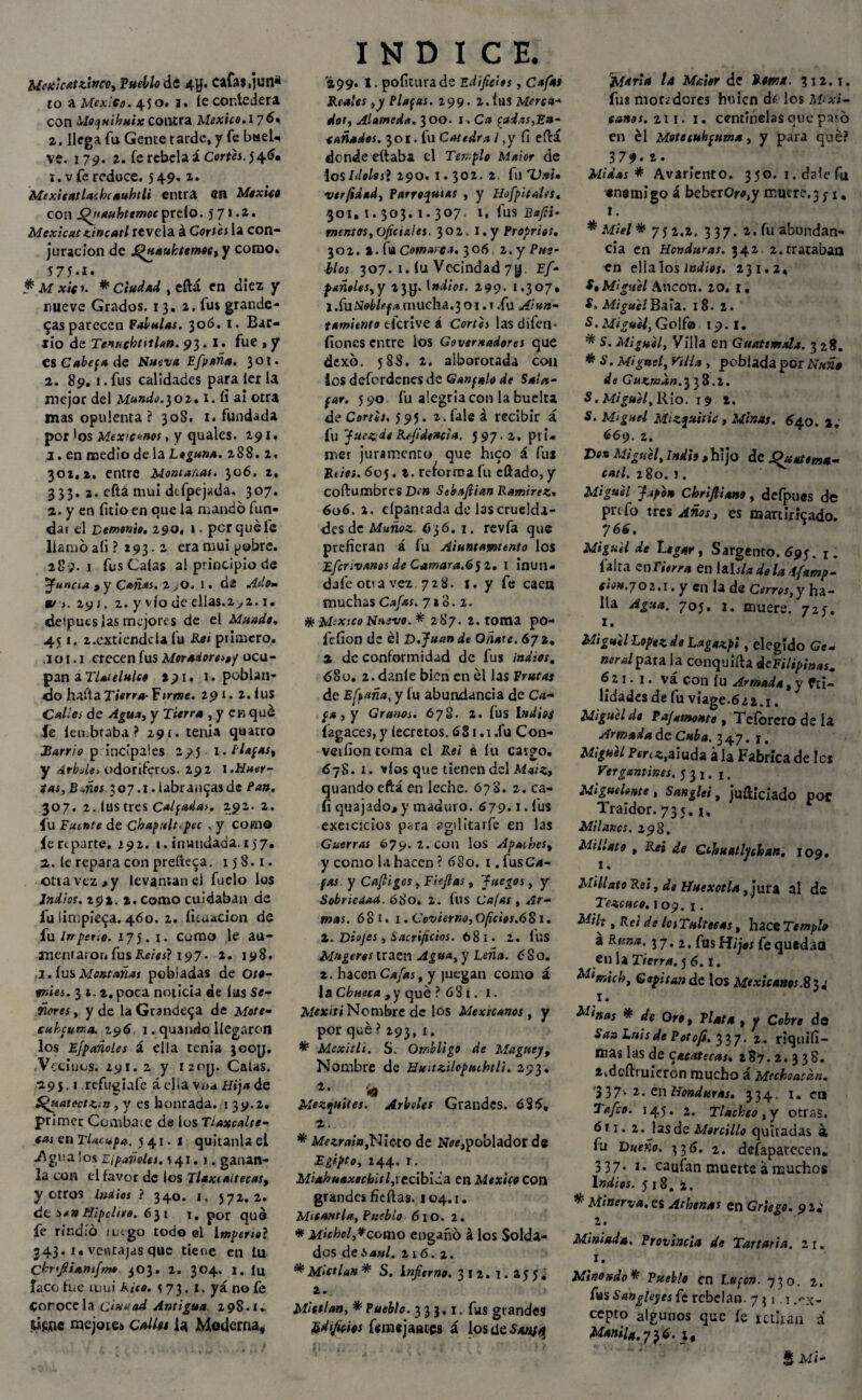 Mexkat tinco, Fuello de 4U* cafas,jun« to a México. 450. i. íecorAedera con Moquihuix contra México. 176* 2. llega fu Gente tarde, y fe baeU ve. 179. 2. fe rebela acorrí. 546* r .v fe reduce, 549. 2. Mex it ¡tt lacle subí l¡ entra en México con Quaufotmoc prelo. 571.2. Mexicxc mincatl revela á Corte s la con¬ juración de J^uaukttmoc, y como» 575-1- # M xicr. * Ciudad , eftá en diez y nueve Grados. 13. 2. fus grande¬ vas parecen Falulas. 306. t. Bar¬ rio de Ttnucbtttlan. 93. I • fue , y es Cabefa de Nueva Efpaña. 301. a. 89. 1. fus calidades para íer la mejor del Mundo.302.1. íi ai otra mas opulenta ? 308. 1. fundada por 'os Mexicanos, y quales. 291. 1. en medio de la Laguna. 288. 2. 302,2. entre Montabas. 306. 2, 3 33. 2. eítá mui dtfpejuda. 307. 2. y en litio en que la mando fun¬ dar el Demonio, z90, ». pcrquéfc llamo aíi ? 293.2 era mui pobre. 289.1 fus Caías al principio de 'Juncia , y Cañas. 2^0. 1. di Adom *r>. 2yj, 2. y vio de ellas.2^,2.1. deiputs las mejores de ei Mundo. 451. x.cxtiendcla fu Reí primero. ,101.1 crecen fus Moradora»/ ocu¬ pan a Tlaíelulco 291. 1. poblan¬ do hada Tierra-f irme. 291. 2. íUS Calles de Agua, y Tierra , y en qué fe íen.braba ? 29 í. tenia qaarro Sarrio p incípales 295 1. Piafas, y Arbolo odoríferos. 292 l.Huer¬ tas, B-.ños 307.1. labranzas de Pan. 307. 2. lustres CalfaUas. 2j>2- 2. fu Fuente de Chaquis .pee . y como fe reparte. ¿92. 1. inundada. 15 7. 2. le repara con preííeca. 158.1. otra vez » y levantan el fuelo los Indios. 292. 2. como cuidaban de l'u limpieza. 460. 2. licuación de fu inpeno. 175. x. como le au- ancmaror, fus Reíos} 197- i- 198. 3. lus Montañas pobladas de oto- •wíéj. 312. poca noticia de lus Se¬ ñores , y de la Grandeva de Mote- cubcuma. 296 1. quando llegaron los Efpañoles á ella tenia 3coy. .Vecinos. 291. 2 y i2oy. Calas. 19 5-1 refugíale á ella vna ¿ísj« de Sfuatectz¡n , y es honrada, r 39.2. primer Combate da los Tlaxcalte¬ cas en Tlarupa. 5 41. 1 quitanla el .Agua ios l¡pañoles. \ 41.1. ganan- la con el favor de los Tlaxcaltecas» yerros ludios ? 340. 1, 572.2. <dt :>*» Hipclnto. 631 1, por qué fe rindió ruego todo el Imperto} 343.1. ventajas que tiene en lu Ckrfiianfim* 303. 2. 304. 1. (u Taco fue mui Rito. 573.1. yá no fe Conócela ciudad Antigua 298.1» time mejores Calles la Moderna, INDICE. 299* I. pofiturade Edificios, Cafas Reales ,y Piafas. 299. 2.ÍUS Merca¬ dos, Alameda. 300. 1. Ca fadas,Ea- tañados. 301. fu Cátedra l ,y fi eílá donde eftaba el Templo Maior de los Idolos} 290.1.302. 2. fu TJnU vtrfidad. Parroquias , y HofpitalfS. 301. I. 303. I. 307. 1. lus Bafii- mentos, oficíales. 302. i.y Propries. 302. 2. fu Comarca. 3 06 2. y Pus- líos 307. 1. lu Vecindad 7$ Ef- pañoles,y 23y. 1 ndios. 299. 1.307. j .ínNobUfa mucha.3 01. i .fu Aittn- tamiento tferive i Cortes lasdifen- fíones entre los Govtmadores que dexó. 588. 2. alborotada con ios defordenes de Ganyalo de Sala- par. 590. fu alegría con la buelta de Cortos. 595. x.faleá recibir á fu Juezde Rfideacia. 597.2. pri¬ mer juramento que hico á fus Rúes. 605. 2. reforma fu cftado, y Coftumbrt'S Den Sebaflian Ramírez. 606, 2. dpantada de las cruelda¬ des de Muñoz, ó36. 1. revfa que prefieran á lu Aiuntamiento los Efcr¡vanos de Camara.6 J2, 1 inún¬ dale ot!a vez 728. 1. y fe caen muchas Cafas. 7*3.2. * México Nuevo. * 287. 2. toma po- lefíon de él D.Juand* Oñate. 672. a de conformidad de fus ¡ndios. <580. 2. danle bien en él las Frutas de Efe aña, y lu abundancia de Ca¬ fa, y Granos. 678. 2. fus indias fagaces, y íecretos. 6S1 ,t .fu Con- veifíontoma el Reí a fu carpo. 678. 1. víos que tienen del Maíz, quando eftá en leche. 678. 2. ca¬ li quajado,y maduro. 679.1. fus exeicicios para agilitarte en las Guerras 679. 2. con los Apaches, y como la hacen ? 680. 1. fusC*- fas y Cafligos, Tifias, Juegos, y Sobriedad. 68o. 2. fus Cafas , Ar¬ mas. 60 1. x. Covierno, Oficios.681. 2. Diojes, Sacrificios. 681. 2. ÍUS Mugeros traen Agua, y Leña. <?So. 2. hacen Cafas, y juegan como a 1 a Chueca , y qué ? 6 S I. I. Mexiti Nombre de los Mexicanos, y por qué ? 293, 1. * Mexitli. S. Ombligo de Maguey, Nombre de Hu¡ttilopmbtH. 293. r' '*9 Mezquites. Arboles Grandes. 6 85, z. * Mezrain,Nieto de Noe,poblador de Egipto, 244. r. Miahuaxochitl,recibida en México con grandes fieílas. 104.1. Mifamia, Pueblo 610. 2. * Michol,*como enganó á los Solda¬ dos de Saúl. 21 6. 2. * M¡ct lan * S. infierno. 312. 1. a 5 5 , 2. Minian, * Pueblo. 333.1. fus grandes £d fictos ternejales á los de $*#4 Maior de fcfw*. 312.1. fus moradores huicn de los Mexi¬ canos. 211. 1. centinelas que pa‘6 en él Motecuhpuma, y para qué? 379* 2• Midas * Avariento. 350. 1. dale fi* enemigo á beberOro,y mucre.3 ; 1, 1. * Miel * 75 2.2. 337. 2. fu abundan¬ cia en Honduras. 342 2.trataban en ella los ¡ndios. 231.2, Miguel Ancón. 20. 1. S. Miguel Bala. 18.2. S. Miguel, Golf® 19.1. * S. Aligue!, Villa en Guatemala. 328. * S. Miguel, Tilia , poblada por Ñuño de Guzmdn.338.2. S. Miguel, Rio. 19 2. S. M‘guel Mizquitic , Minas. 640. %. 669. 2. Do® Miguel, Indis , hijo de Quattma- catl. 280. 1. Miguel Japón Chr'fiiano, defpues de prefo tres Años, es martiricado. 766. Miguel de Legar, Sargento. 695. r. íalta enTwTM en \*hladela1famp- Cton.yo 2.1. y en la de Cerros, y ha¬ lla Agua. 70j. 1. muere. 725. 1. Miguel López de Lagazpi . elegido Ge- neralpzxa. la conquisa icFilipinas. 621.1. vá con (u Armada, y fei- lidades de fu viage.6¿2.1. Miguel de pafamonte, Tcíbrcro de la Armada de Cuba. 347.1. Pír<*,aiuda á la Fabrica de Ies Ver gemines. 5 3 1. 1. Miguelente , Sanglti, juíliciado pof Traidor. 735. i. Milanos. 298. Mi Hat 9 , Reí de Cthttatlychan. 109. MUI ato R ei, de Huexotla, jura al de Tizoneo. 109. 1. , Rfi de IcsTultteas, hace Templo a Runa. 37*2. fusfequedaa en U Tierra. 5 6.1. Mlmich, Capitán de los Mexicanos. 1. o™, p/*f4 f « Ce>¿r» de Í4A Luis de Petofi. 337. 2. riquifi- mas las de cacatecas. 287.2. 338. 1. dcftruicron mucho á Mechonean. '3371- 2. en Honduras. 334. i» en 145. 2. Tlachco, y otras. 611. 2. las de Morcillo quitadas á fu Dueño. 33 6. 2. dcfapacccen* 337. 1. caufan muerteámuchos Indios. 518. ^ Minerva, es Athenas en Griego, pz. 2. Miniada. Provincia di Tartaria. 21. 1. Mino iodo* Pueblo fn Lttfcn. 730. 2. fus Sangleyes fe rebelan. 7 31.1 ex¬ cepto algunos que fe retiran a Manila./i. Aíi-