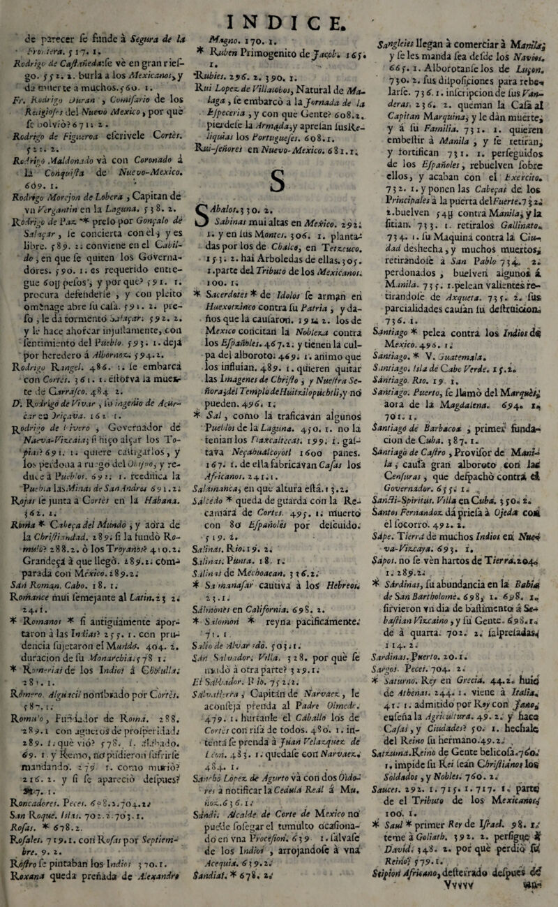 de parecer íe funde á Segura de la • Frontera, y i7« i. Rodrigo de CaJlañedaSc ve en gran ries¬ go. y y z. i. burla a ios Mexicanosyy da muerte a muchos.5 6o. i. iFr. Rodrigo ¡Juran , Cvtnifario de los Reiigiojrs del Nuevo México > por que fe bolv/6? 6 7 i; i . Rodrigo de Figueroa eícrivele Cortes. ÓJ O v , , Rodrigo Mal donado vá con Coronado á la Coñquifta de Nuevo-¡México, 609. i. Rodrigo Morejon de Lobera , Capitán d¿ Vil Vcrgantin en la Laguna» y 3 8. z. Rodrigo de l\ix ** prelo por Gonzalo dé Salac.ir , Je concierta con el j y es libre. >85). 1; conviene en el Cabil¬ do , en que fe quiten los Góverna- dóres. >90. 1. es requerido entie- gue 6og pelos’i y por que.5 y 91. r. procura defehdetie , y con pleito omSnage abre lu caía, y9»• 2. pre- fo ^ le da tormentó Salaban y 9 2. z. y le hace ahorcar injutiamente,.coa lentimiento del Pueblo. y 9 5. x . deja por heredero á Albornoz. ¿94.2. Rodrigo Rángel. 486. íe embarca con Cortes. 561. 1. eltoíva la muer¬ te de Carra/co, 484 z. D. Rodrigó de Vivar , fu i age riso de Acer¬ car ea Iriyaisa. 1 61 1. j^odri'o de 1 ¡vero y Governador de Nueva-Vizcaia3 fi ru^o aRur los To- f tas) 691. 1. quiere caitigarlos, y los perdona a ruego del Oi i/po, y re¬ duce á Pueblos, ó9 ti i- reedifica la Puebla Minas de San Andrés 691.2* Ro/.m lé junta a Cortés en la Habana. 362. z. Rorria * Cabeyadel Mundo , y ao’ra de la Chriftiandad. 189.il la fundó Ro- muíoi 288.z. ó losTroyanos* 410.2. Grandeva á que liegó. ¿89.1; cóm-> parada con México. ¿89.2; Sari Román. Cabo. 18. 1; Romance mui femejante al Latín.25 2; 2. 4.* í • * Rowmwot * fi antiguamente apor¬ taron a las Indias? 2 7 7. 1. ccn pru¬ dencia fujetaron el 404. 2. duración de fu Monai‘chia^j% 1. * Romerías de los Indio) & CW-uIlai 2 81.1. • Rjm?~o. Alguacil nórríbíado por Corte/, y 8?. 1; Romti'o y Fundador de Roma. 288. ■289.1 con agüeros de prolperidad.' 289. í; qué vio? i. alabado* ¿9. 1 • y Remo, tkt pudieron fufrirlé mandando'. ¿79 1. como murió? 216. i. y íi fe apareció defpues? #47. 1. Roncadores. Veces. 6>? 8.2*704.2.• San Roque. Islas. 702.2.703.1. Rofas. * 678.2. P.o/ales. -119.1. con Rofas por Septiem¬ bre. 9. 2. Roflro fe pintaban los Indios 3 70. r. Roxana queda preñada de Alexandrt INDICE. Magno. 170. 1. * Rubén Primogénito de Jacob. j£y. 1. 'Rubíes. 296. 2. 390. 1. R«i López de Villalobos, Natural de Ma¬ laga y fe embarcó a la Jornada de la hjpeceria , y con que Gente? 608.2, pierde íe la Armada, y aprelan iusRe- liquias los Portuguefes. 608.1. Rui-Jeñores en Nuevo-México. 681.1; s SAbalos.i, 30. 2. Sabinas mui altas en México. 292: 1. y en íus Mantes. 306. 1. planta^ das por los de Chalen, en Tetzcuco. 1 i 3 • 2. hai Arboledas de ellas. 3 o y. 1 .parte del Tributo de los Mexicanos. 100. 1; * Sacerdotes * de Idolos íe arman en Huexotztnco contra fu Patria , y da¬ ños que la cauíaron. 19 u 2. los de Me*;co concitad Id Nobleza contra los Efpañóles. 467. z. y tienen la cul¬ pa del alboroto; 469; 1. animo que los influían. 489. i. quieren quitar las Imágenes de Cbriflo , y Nue/tra Se¬ ñora ¡del Templo deliuitzilopúchlli,y nó pueden. 496. 1. * Sal, como lá traficaran algunoá pueblos de la Laguna. 4)0. 1. no la teníanlos Tlaxcaltecas, 199; x.gal- tava NeyabuMcoyotl 16oó panes. 16 7. i. de ella fabricaban Cafas los Africanos. 241; 1. Salamanca, en que altura ertá.i 3.2; Salcedo * queda de guarda con la Re¬ camará de Cortes. 49). 1. nrtuertó con 80 Efpañoles por defeuido.' y 19. i* Salinas. Rio; 19. 2. Salinas; Punta. 18. u Salin as de Mécboacan. 3 3 6.2. * Sa manafar cautiva á loS Hebreos* 2 ?. x. Salmones en California. 698. 2. * S alomón * rey n a pacificamente.' 71. 1. Sallo de Alvar rdó. y o 3. t. Sdri Salvador; Vtlla, 328. porqué fe lili 1 Jó á otra parte? 319.1; El Salvador, ff ib. 7y 2.2. Salvatierra , Capitán de Narvaez , le aconfeja prenda al P¿i¿ó'e Olmedr. 479. i.hurtanle él Cdballó los de Cortes con rifa de todos. 480. 1. in¬ tenta fe prenda á Juan Velazquez de León. 483. 1. quedafe con Narvaez* 4 ■} 4. I • ... Sancho López de Agurto va con dos OldtV res a notificar la Cédula Real á M». Hoz.6 3 6.1; S and i; Alcalde de Corte de M exico no' pudle fofegar el tumulto dcafiona- dó en vna Vrocefion. 639 1 * íálvafe de los Indios , avrojandofc á vná Acequia. 639.2.' Sandial. *678.1.' Sangleies llegan a comerciar á Mamia; y fe les manda fea defde los Naviét, 66y. 1. Alborotármelos de Luyen. 7 30. 2. fus diípofRiones para rebe* larfe. 7 3 6.1. infcripcion de fus Tan¬ deras.. 236. 2. queman la Caía al Capitán Marquinay y le dan muertej y á lü Familia. 731. 1. quieren embeítir á Manila , y íé retiran, y fortifican 731. 1. perfeguidos de los EJpañoles, rebuelven fobre ellos, y acaban con el bxercito. 732. 1. y ponen las Cabeyas de los Principales á la puerta delFaer/e.7 3 i.buelven y4y contra Manilay y la fitian. 733. c. retíralos Gallinato. 73 4* < • fu Maquina contra la Ciu¬ dad deshecha, y muchos muertos, retirandoíé á San Pablo 734. 2. perdonados , buelveri, alguno* í Manila. 73,-. x. pelean valientes re¬ tirándole de Axqueta. 73 y. i. íits parcialidades cauün íu deflrüicaoa» V,6¿ u ... s Santiago * pelea contra los Indios d$ México. 496. 1.' Santiago. * V. Guatemala. Santiago. Isla de C abe Verde, if.z» Santiago. Rio. 19 1. Santiago. Puerto, fe llamó del Marqt£t¿ áora de la Magdalena. 694. 1. 70'ííx; Santiago de Barbacoa , primer funda¬ ción de Cuba. 3 8 7.1. Santiago de Caflro , Provifor de Mani¬ la , cauía gran alboroto con iac Cenfuras, que defpachó contri ei Governador. 6y y; i. , Santti-Spintus. Villa en Cuba. 3 yo. 2. Santo i Fernandoz dá priefa a Ojedcs COA el ibeorró. 492. 2. Sdpe. Tierra de muchos Indios en Nue^ va-Vizcaya. 693. i. Sapos, no fe ven hartos de T/«,»*<í.2©4<í i. 289.2.' r . , * Sdrdinas, fu abundancia en lá Babia, de San Bartholomé. 698,- 1. 69S?, i„ íirvieron vri dia de baftimenta á Se- baflian Vizcaíno ,y fu Gente. 6s«S.iq de á quarta. 702. 2. íalpreladas^ I 14. 2. Sardinas.Puerto. 20.1. Sargos. Veces. 704. 2.' * Saturno. Re/ en Grecia. 44.2» huio de Athenas. 244. 1. viene á Italia* 41; 1. admitido por R»/con jano¿ eofeñala Agricultura. 49. 2. y haco Cafas y y Ciudades? yo; 1. hecfiai© del Remo fu hefmano.49.2-' , Satzuma.Reino de Gente belicofa.7¿o* 1* impide fu Rei lean Cbri/iianot los Soldados , y Nobles. 760. 2. Sauces. 292. 1.71 y. I. 717. f. parte) de el Tributo de los Mexicanorq 100. 1. * Saúl * primer Rey de Ifrael. 9%. i¿ teme a Goliath. 392. 2. perfigue # David, 348. 2. por qué perdió fó Reino1) 379.t. . , , . Stipiori Africanot deítevrado defpucs de Ywvv «a-! 4