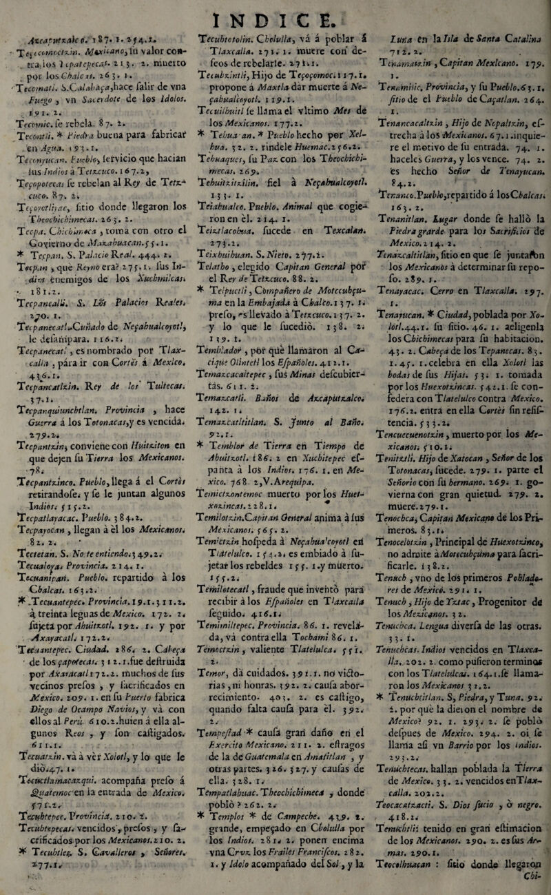 Ancaputzak o.: i $ 7* *•2 f4«J» ' Tbjocomcctzin. Aóvciianoyfu valor coa¬ ctados 1 epatepecas. 213. 2. muerto por ÍosG^.í/cíí. 263. 1. ■ftcomati. S.Calabá^a,hace falir de vna Fuego y vn Sacerdote de los Idolos. 19 1. 2. Tecovwc. fe rebela. 87* 2* Tecontli. * Piedra buena para fabricar* en Agua. 1 9 3 • 1. Títc-w/hc.'/k. Pueblo-, íervicio que hacían i lis indios á Teíx.c«ro. 1 67.2, Teppotetas fe rebelan al Re/ de Tr/xr* CMCfl. 87, 2» Tecoyctiiyac, litio donde llegaron los Tbeocbiehirnecas. 265. 2. Tcepa, Chicbimoca y toma con otro el Gobierno de Mazabuacan.f f. 1. * TecpanS. Palacio Real. 444» 2. Tecpan y qué Rtyno era? .277.1-. ÍUs In- dios enemigos de los iXucbwilcas• 181.2. T ecpane allí. S. Los Palacios Reales* ZJO. 1. Tecp anecatl-Cuñado de Netzahualcóyotl, le defampara. ri6.ii Tecpaneeatl, es nombrado por Tlax- calla 3 para ir con Cortes á México. 436.1. Teepancatlzin. Rey de los Tultecas. ?7*i* Terpanquiunchtlan. Provincia , hace Guerra á los Tot onacas,y es vencida^ 275». 2. Tecpantziny conviene con Iluitziton en que dejen fu Tierra los Mexicanos. '1 Tecpantzinco. Puebloy llega á el Cor/1#/ retirandofe* y fe le juntan algunos Indiost j 1 f.2. *Tecpatlayacac. Pueblo. 3 84.2. Tecpayocan , llegan á él los Mexicanos¿ 8 2. 2j ■ * Tectetan. S. No /ee«ne«áo¿3 4^.2. Tecualopa* Provincia. 214. r. Tecuampañ. Pueblo* repartido á los Choleas. 163.2. * flecuantepec. Provincia. 19.1.3 11.2. á. treinta leguas de México. iqz. r. fujeta por Ahuitzotl. 192. 1. y por . AxayacatL i~jz.z* Ttcuantepec. Ciudad. 186, 2. Cdbepa • de los fapotecasv 31 2.i.fue deílruida por Axavacatli-jz.z. muchos de fus vecinos prefos , y lacrihcados en México. 109. 1. en fu Puerto fabrica Diego de Ocampo Navios, y va con ellos al Perú■ 610.2.huiefl á ella al¬ gunos Reoj , y fon cañigados. 611.1. Tuuatzin. va á ver Xolotl, y lo que le dio.47. 1. Tteuctlamacazqui. acompaña prefo á Quatemoc en la entrada de México, Í7í.í^ Tecuhtepec. Provincia. 210. i. Teeuhtepeeas. vencidos', prefos , y fa-* orificados por los Mexicanos.! 1 o. 2. * Tecubtlesj. S. Covolleros > Señores. *77-1^ INDICE. Tecubtctolin. Cbclulla, vá á poblar á Tlaxcalla. 271. 1. muere con de¬ feos de rebelarte. 27 i-. 1. Tecubziniü, Hijo de Tegofomoc. 1x7.1. propone á Maxtla dar muerte á Are- fabualcoyotl. 1 19.1. Tecuilbuitl fe llama el vltimo Afe; dé los Mexicanos. 177.2. * Tebua' an.* Pueblo hecho por Xe/- kua. 32. 2. ríndele Huemac.z ¿6.z. 'Tebuaqv.es, fu Paz. con los Tbeochichi- mecas. 2 69. Tehuitzitzilin. fiel a Netzahualcóyotl. ñi-i- ’Teiabualce. Pueblo. Animal que cogie¬ ron en él. 214. 1. Teiztlacobua. fucede en Texcalan. 273.2. Teixhuibuan. S. Nieto. 277.2. Telatbo y elecido Capitán General pof el Rey de Telzcuco. 88. 2. * Telpuctli yCbmpañero de Motccubpu- ma en la Embajada á Cbalto.i 37 .sí prefo, '’s lleVado áTfrxcnro. 13 7. 2. y lo que le fucedió. 13 3. z¿ 119. t. Temblador , por qué llamaron al Ca¬ cique Olinretl los E/pañbles. 41 2.1. Temazcacaitepee , fus Minas defeubier- tás. 611. 2. Temazcatli. Baños de Azcaputzalcc. 142. I i Temazcatltitlan. S. junto al Baño. 5>2.I. * Temblor de Tierra en Tiempo de Abuitzotl. 186.2 en Xuc hite pee ef- panta á loS Indios. 176. 1. en Mé¬ xico. 768. 2,V.Arequipa. Temictzontemoc muerto por los Huet- x ozinc as. 228.1. Temilotzin.Capitan General anima alus Mexicanos, f 6 ;. 2. TerrPctzin hofpeda á Neqabua’coyotl eií Tidtelulco. 15*^,2. es embiado á fu- jetar los rebeldes 1 y f. 1 .y muerto. z.tixpi*-.: . , , Terhilotecatl, fraude que inventó para recibir á los Efpañoles en T¡axcatla fegüido. 416.1.! Temimiltepec. Provincia. 86. 1. revela¬ da, vá contraella Tochatni Í6. 1. Temoctzin y valiente Tlatelulca. ffi. 2. Temor, dá cuidados. 391.1. nó viso¬ rias ,m honras. 392. 2. caufa abor¬ recimiento. 403. 2. es caíligo, quando falta caufa para él. 392. 2.- Tempe fiad * caufa gran daño en el Exercito Mexicano, zn. 1. eflragos de la dé Guatemala en Amatitlan , y otras partes. 326.3 27. y caulas de ella. 328. i/ Tempatlabuac. Theocbtchimeca y donde pobló ? 262. 2. * Templos * de Campeche. 43,9. t. grande, empegado en Ckolv.Ha por los Indios. 281^ 2. ponen encima vna Crvz los Frailes Francifcos. 282. 1. y Idolo acompañado del Sol, y la luna én la Isla de Santa Catalina 712.2. Tcnamatzin , Capitán Mexicano. 179. 1. Tencanille. Provincia, y fu Pueblo.63.1. Jitio de el átCayatlan. 264. 1. Tenancacaltzin , Hijo de Ncpaltziny ef- trecha á los -Mexicanos. 6 7.1.inquie¬ re el motivo de l'u entrada. 74. 1. haceles Guata, y los vence. 74. 2. fes hecho Setfor de Tenayucan. 84.2. repartido á losO¿i/f¿m Tenaniilan. Lugar donde fe halló la Piedragrarde para kn Sacrificios de México. 2 14, 2. Tenázcaltitlan, fitio en que fé juntaftm los Mexicanos á determinar fu repo- fo. 289, J. Tenayacac. Cerro en Tlaxcalla. 297. 1. Tenayucan. * Ciudad, poblada por Xo- /o<7.44.1. fu litio. 46. 1. aeügenla los Cbicbimecas para fu habitación. 43.2. Cabera de los Tepanecas. 8 3. x^j. r.celebra en ella Xolotl las bodas de fus Hijas, j 3; 1. tomada por los Iluexotzincas. 742.1. fe con¬ federa con Tlatelulco contra México. 176.2. entra en ella C«r/¿¿ íinreíif- tencia. 7 3 3*2i Tencuecuenotzin, muerto por los Me¬ xicanos; fio. I i Tenitztli. Hijo de Xatocan , Señor de los Totonacas, fucede. 279. 1. parte el Señor ¡o cón fu hermano. 269* 1. go- viernacoñ gran quietud. 279. 2. muere. 2 7 9.1. Tenochca. Capitán Mexicano de los Pri¬ meros. 83.14 Tcnocelbtzin , Principal de Huexotzinco, no admite aMotecubftím# para facri- ficarle. i 3 8.2. Tenscch , vno de los primeros Poblado¬ res de México. 291 < 1, Tenuch y Hijo de Tztac, Progenitor dé los Mexicanos. 3 2. Tenue be a. Lengua diverfa de las otras. 3 3• i* Tenucbcas. Indios vencidos en Tlaxca- Ita,;202. 2. como pulieron terminas con los Tlatelulcaj. 164.1 .fé llama¬ ron los Mexicanos 32.2. * Temichtitlan. S, Piedra, y Tuna. 92.' i. por qué la dieion el nombre de México} 9 2. 1. 29 3. 2. fe pobló defpues de México. 294. 2. oi fe llama aí¡ yn Barrio por los indios. 2 y 3 •2 * . . Tenúchtecfls. hallan poblada la Tierra de México. 33.2. vencidos ec\Tlax¬ calla. 202.2. Teocacaizacti. S. Dios Judo , ó negro. , 418.24 Tenwbtlii tenido en gran eftimacion de los Mexicanos. 290. 2. es fus Ar¬ mas. 290.1. Ttocolhuacan : litio donde llegaron Chl-