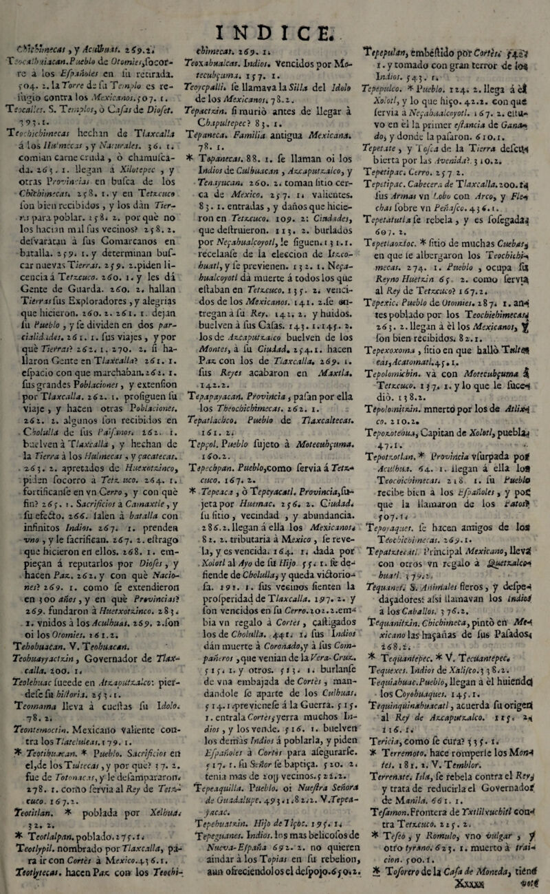 C.yi&unecat) y AcnVfa.it. zi9.it Tsocalbuiacsn. Pueblo de OtomieiyCocov- re a los Efpanoles en iii recirada. >-04. 2. la Torre de fu Templo es re¬ fugio contra los .Mexicanos.,-07. 1. Teocali es. S. Templos3 6 Cafas de Diofet. ■$93.t. Tcecbicbirnecas hechan de T laxe al la á ios lia'mecas ,y Na:Urales, jó» t. comían carne cruda , ó chamufca- da. 263. 1. llegan á Xilotepec , y otras Provincias en bufea de los Chichi ¡ñecas, 2 y 8. i.y en T etxcuco Ion bien recibidos, y los dan Tier¬ ra para poblar. xy8* z. porque no los hacían mal fus vecinos? 158.2. delVaratau a fus Comarcanos en batalla. 2,9* i.y determinan buf- car nuevas Tierras. 2,-5». 2. piden li¬ cencia á Tet.xcuco. 2 60. ny les di Gente de Guarda. 260. z. hallan Tierras Cas Exploradores ,y alegrías que hicieron. 160. z. 261. 1. dejan íu Pueblo , y fe dividen en dos par¬ cialidades. 2 61. 1. fus viajes, y por qué Tierras} z6z. 1. 270. 2. fi ha¬ llaron Gente en Tlaxcalla} 261. x. efpacio con que marchaban. 262. x. fus grandes Poblaciones, y exteníion por Tlaxcalla. 262. 1. profiguen fu viaje , y hacen otras Poblaciones. z62. 2. algunos fon recibidos en Cholulla de lus P afanos. 16 z. 1. budven á TUxcalla , y hechan de la Tierra á los Huí mecas , y zacatecas. .263. 2. apretados de Huexotxincoy piden focorro á ííco. 264. 1. fortificante en vn Cerro, y con qué fin? 2 6 y. i. Sacrificios a Camaxtle , y fu efedto. 266. lalen á batalla con infinitos Indios. 267* 1. prenden v»0 , y le facrifiean. 267. 2. elirago que h-icieron en ellos. 268. 1. em¬ piezan á reputarlos por Diofies, y hacen Paz., zóz.y con qué Nacio¬ nes? 2<>9. 1. como fe extendieron en 300 ¿«o/, y en qué Provincias? 269. fundaron á Huetxotxinco. 285* 1. vnidos á losAculhuai. zSp. 2.fon oi los Otomies, *61.2. TebobuaCan. V. Teobuacan. Teobuayyactxin, Governador de Tlax¬ calla. zoo. i. Teolebuac fueede en Atz.aputx.alco'. pier- defe fu biliaria, z y 3. r. Teomama lleva a caellas fu Idolo. 78. 2. Teontemoctin. Mexicano Valiente con¬ tra los Tlateiuleas. 179. r. Teotihuacan. * Pueblo. Sacrificios en eljde \0sT1d1ecas, y por que? 3 7. 2. fue de Totonacos, y le defampararon.- 278. t. corno fervia al Rey de Tetxfi cuco. 167.2. Teotitlan. * poblada por Xelhua¿ 3 2. 2. * Teotlalpan.poblado.27y.í* Teotlypil. nombrado por Tlaxcalla, pi¬ ra ir con Corre/ á México.4^ 6.1. Teotlytecas, hacen Paz. coa los Teochi- INDICE. thhnecas. z69. i* Teoxabualcas. indios. Vencidos por Mo- tecubfuma. 1 y 7. 1. Teoycpalli. fe llamava la Silla del Idolo de los Mexicanos. 78.2. Tepactxin. fi murió antes de llegar á Cbapultepec? 85, x. Tepaneca. Familia antigua Mexicana. 78. 1. * Topanecas. 88. 1. fe llaman oi los indios de Culhuacan , Az.caputz.alco, y Tenayucan. 260. z. toman litio cer¬ ca de México. 257. x* valientes. 85.1. entradas , y daños que hicie¬ ron en Tetxeuco. 109. z: Ciudades y que deítruieron. 113. 2. burlados por Neyabualcoyotly le liguen* 15 1.1. recelante de la elección de Ir.cco- buatly y fe previenen. 152. 1. Ne<¡a- hualcoyotl da muerte á todos los que etlaban en Tetxeuco. 13 y. 2. venci¬ dos de los Mexicanos. 141. 2.fe en¬ tregan á fu Rey. 142.2. y huidos, buelven á fus Cafas. 145.1.14y. a. los de Az.caputz.aico buelven de los Montesy á fu Ciudad. 2 y 4.1. hacen Pa?. con los de Tiaxcalla. 269. 1. fus Reyes acabaron en Maxtla. I £• 2 • Tepapayacan. Provincia , pafan por ella los Theochicbimecas. 262. 1. Tepatlachco. Pueblo de Tlaxcaltecas. 161. 2* Teppol. Pueblo fujeto á Motecuhpma. 160.2. Tipschpan. Puebloycomo fervia á Tetz.¬ cuco . i6~]. z. * Tepeaca , ó Tepcyacatl. Provinciana- jeta por Huemac. 2 y 6. 2. Ciudad* fu litio , vecindad , y abundancia. 286.2. llegan á ella los Mexicanos¿ 82.2. tributaria á Mexico , fe reve¬ la, y es vencida. 164. 1* dada por Xoíotl al Ayo de fu Hijo y y* r. lé de¬ fiende de Chclullaj y queda victorio- fa. i?!. 1. fus vecinos tienten la proíperidaci de Tlaxcalla. 1.97. z. y fon vencidos en fu Cerro.zoz.z.em- bia vn regalo á Cortes, cathgados los &z Cholada. 441. 1. fus indios dán muerte á Coronadopy á fus Com¬ pañeros ,que venían de la Vera- Cruz.. yiy* x. y otros, y 83. 1. burlanfe de vna embajada de Cortés, man¬ dándole fe aparte de los Culhuas. y 14.i.previcnefe á la Guerra, y 1 y. 1. éntrala Cortes^yerra muchos Li¬ dio/ , y los vende, y 16. t. buelven los demas Indios á poblarla, y piden Efpañoies a Cortés para al'egurarfe. < 17. r. fu Señor le baptiza, y 20. 2. tenia mas de loy vecinos.y 22.2. Tepe aquilla. Pueblo, oi Nuefira Señora de Guadalupe. 49 3 * 1.8 2.-2. N.Tepe.t- facac. Tepehv.atx.in. Hijo de 7i<¡bc. 19 y. 1* Tepe guanos. Indios. Ins mas ’oelicofos de Nueva-Efpaña 69 2. 2. no quieren aindar á los Topias en fu rebelión, aun ofreciendo!os el defpojo.6y 0*2. 1Tepepulan, embebido por Cortes, ffizl 1. y tomado con gran terror de Í04 Indios, y 4 3. r. Tepepulco. * Pueblo. 124. 2. llega á el Xoíotly y lo que hizo. 42.2. con que íervia a Neyabualcoyotl. 167. 2. eHu¬ yo en ei la primer efiancia de G*j«*í«* doy y donde la pafaron. 61 o. 1. Tepetate y y 'lejía de la Tierra defciM bierta por las Avenida?. 310.2. Tepetipac. Cerro. 2y 7 2. Tepstipac. Cabecera de Tlaxcalla.zoo. fu fus Armas vn Lobo con Arco, y Fie* chas tobre vn Peñafco. 4 3 6. 1. Tepetatutla fe rebela, y es fofegada^ 607. 2. Tepetiaoxioc. * litio de muchas Cuebas¿ en que le albergaron los Teocbub'H mecas. 274. 1. Pueblo , ocupa ÍÍS Reyno Huetxin 6y 2. como fervi^ al Rey de Tetxcuco} x 67.2. Tepexid Pueblo de Utomtet. 287* 1. atH tes poblado por los Teochiebimecasj 263. 2. llegan á él los Mexicanoty ^ fon bien recibidos* 82.1. Tepexoxoma , litio en que halló Tttltea easyAcatomatl.A'j , 1. Tepolomkbin. va con Motecub¡uma |¡ Tetxcuco. 15 j. 1. y lo que le fuce-i dio. 13 8.2. TepolomUxin. mnerto por los de Atlixi co. 210.2. Ttpoxotebuay Capitán de XoIotls puebla*; 47» í» Tfpotxotlan, * Provincia vfurpada pof Acúlbu.i. 6a. 1. llegan á ella I08 Teochicbirnecati 218 1. fu Pueblo recibe bien a los tfpañoles, y poC; que la llamaron de los ratorf y 07. tí Tepoyaques. le hacen amigos de los Téothicbime cas. 2 6 9.1. T epatxtecátí. íhincipal Mexicano y llevá con ocros vn regalo á Quetxalah búa ti. 37 y.-2-, <• Tequanes. S. Animales fieros, y defpe^ dazadoresi afsi Üamavan los indios a los Caballos, 3 76.2, Tequanitxin. CbicbimeCa, pintó en Mea xicano las hazañas de fus Paliados* 168.2* ^ Teqüantépec. * V. Tecüantepec» Tequexes. indios de Xaü/co.f, 38.2. T eqiTiabuac.Pueblo y llegan a él huiend^ los C óyohuaques. 14 y. 1. Tequinquinahuacatl, acuerda fu origen! al Rey de Axcaputxalco. ny, 2* í 16. x. Tericiaycomo fe cura? 33;. 1. df- Terremoto, hace romperle los MonA iei. 1 8 r. t. V. Temblor. Terrenaté. Isla} fe rebela contra el Reyj y trata de reducirla el Governador de Mañila. 661. 1. Tefamon. Frontera de Yxtlilxuchitl con«t tra Tetxcuco. 2¿y. 2. * Tefe6 s y R.omuhy vno vulgar , y otro tyrano.6 23. 1. muerto a trai¬ ción. y 00. í. * Toforero de la Cafa de Monedat tiéntf