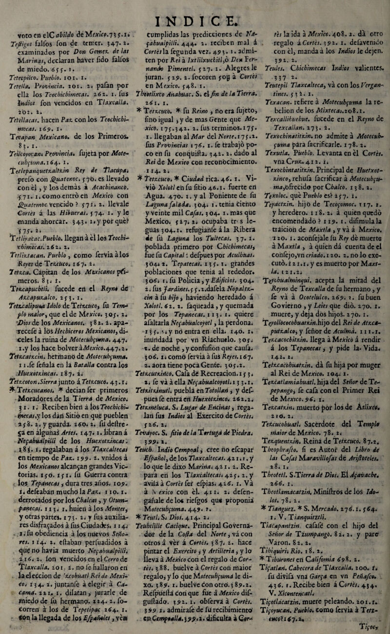 voto en el Cabildo deMf.ttV0.73 y.i» Tefiigos fallos fon de temer. 347- *• examinados por Don Gomez délas Marinas, declaran haVer fido fallos de miedo. í y y. 1. TetecpUco. Pueblo. 1 o 1. 1. Tete ¡la, Provincia, zoi. 2. pafan por ella los Teocbichimecas. Z6z. 1. iilS Indios fon Vencidos en Tlaxcalla. 202. i* Tekllacas. hacen Pat con los Teochkhi- ntecas. 169. 1 i Tevapan Mexicano. de los Primeros. 83.1. Teikoy&cam, Provincia* fujeta por Mote- (ubfuma.l 64. 1. ‘Tetlepanquetzaltzin Rey de Tlactipa¡ prefo con ¿¡¿uatenoc. $70. es llevado con él, y los demás á Acachlnancb. y 71. 1. como entró eft México Con Quatem'oc vencido ? y 71* 2. lleVale Cortés á las H¡hueras, j 74. 1. y le manda ahorcar. 343* 1 * y por qué? 'f7í* , Tetliyatac.Pueblo, llegan á él los Teocbi- tbimecas. z6z» 2. Tetliztacan. Pueblo , como ferVia álos Reyes de TezcUcoí167. z. 7étz.ca. Cápitan de los Mexicanos pri¬ meros. 834 i. Tttcapucbtlié fucede en el Reyno de Azcapuzalco. 2 y 3. 1. Tetxxalipusa Idolo de 'Xetx.cuco, fu Temd pió maior, que el de México. 305. 2* 'Dios de los Mexicanos. 382.1. apa- recefe á los Hechiceros Mexicanos, di¬ celes la ruina de Motecttbfuma. 447. i.y los hace bolver a México. 4.4.7. z. Teiz.catz.dn. hermano de Motecuhfuma. 11 .fe feñala en la Batalla contra los Huexotzincas. 187. 2. Tetzcoton.Sierra junto á Tetzcúco. 43. .«fc Tetzcucanos. * decian fer primeros Moradores de la Tierra de México. 31. 1. Reciben bierí á los Teocbicbi- inetas,y los dan Sitió en que pueblen 2 y 8. 2. y guarda. z6o* 2. fudellre- 5a en algunas Artes. 147.1. libran á Negahualpilli de los Huexotzincas. 18$. i. regalaban á los Tlaxcaltecas en tiempo de Paz. 199. 2. vnidos á los Mexicanos alcanzan grandes Vic¬ torias. iyo. i<¡x* fu Guerra contra los Tepanecas, dura tres años. 109. t. defeaban m ucho la Paz., 11 o. 1. derrotados por los Chalcas, y Otum- fanecat. 113. 1. huien á los Montes, y otras partes. 173. 2. y fus auxilia¬ res disfrazados á fus Ciudatks. 1 x 4.' 1. fu obediencia á los nuevos Seño¬ res. 114. 2. eftaban perfuadidos á que no havia muerto NefahualpillK 2..1í. 2. ion vencidos en el Cerro de Tlaxcalla. zoi. z. no fe hallaron en la elección de 'zcobúatl Rei de Méxi¬ co* 134. 2. juntanfé á elegir á Ca- tama. zzu i. dilatan, jurarle de miedo de fu hermano. 224. 2. fo- corren a los de Tepetipac 264. 1. la llegada de los ¿/pañoles 3 veis INDI C E. cumplidas las predicciones de Na- fahualpilli. 444. 2. reciben mal á Cortés la feguhda vez. 493* 1 • admi¬ ten por Rei á Ixtlilxuckitl,ó Den Fer¬ nando Pitnentel. y 27. 1. Alegres le juran, y 29. z. focoren yop á Cortés en México, y48. r. Tbeotlixco Anahuac. S. el fin de la Tierra. z6i. 1. * Tetzcuco. * fu Reino , no era fujéto, fino igual i y de mas Gente que Aíe- xicb. t7y*342. 2. fuS términos.r7y. 1. llegaban al Mar del Norte.17 f.z. fus Provincias 17 í. 1. fe trabajo po¬ co en fu conqüifta. 342. 2¿ dado al Rei de Mexieo con reconbcihniento. 114. 2. ^ Tetzcúco» * Ciudad rica. 46. 1. Vi¬ vió Xoldtl eh fu litio 46.x. fuerte ert Agua. 470. i. y al Poniente de fu Laguna /alada. 304; 1. tenia Ciento y veinte mil Cafas. 3 04. r. mas que México. y¿7¿2* ocupaba tr-s le¬ guas 304.x. refugianfe ála Ribera de fu Laguna los Tultecas. 37. 1. poblada primero por Chicbimecas, fue fu Capital í defpues por Aculbuas. 30442. Tepatecas. 13 y. 1. grandes poblaciones que tenia al rededor. 3 oí4 r 4 fu Policia, y Edificios. 3 04. i; fus Jardines, y y.2.daféla Nopal tz- cin á fu hijo ¿ haviendo heredado á Xolotl. 62.2. faqueada, y quemada por los Tepanecas. 1 13 ¿ 1. quiere afaltarla Nefabüalcoyotl, la perdona. -13 y*-ti y nó entra en ella. 140. 1. iniifidada por vn Riachuelo. 3oy; 2. de noche ,y confüfion que caufa. 3 oí. i¿ como fervia á fus Reyes. 167. 2. aora tiene poca Gente. 3oy.2. Teiz.cutz.iAco. Cafa dé Recreación. 1 y 3. x¿ fe va á ella Nefabüalcoyotl. 13 3.1. Tetz.itz-inutl. puebla en Totollan , y defi- pues fé entra en Huexotzinco. 262.24 Tetzmélucd. S4 Lugar de Encinas> rega¬ lan fuS Indios al Éxercito de Cortés¿ y 2 í. z¿ Tevdyoc. S. fitio de la Tortuga dé Piedra« 3 5>5> * *. Teiich. Indio Cempoaí ¿ cree iio efeapar E/pañol, de los Tlaxcaltecas. 4214 r. y lo que le dixo Marina¿ 421. 2. Re¬ para en los Tlaxcaltecas. 42y. 2. y avila á Corté/ fer efpias¿ 42í. 1. Va á \ exico con él. 4x1. 24 defen- gañale de lo« riefgos que proponiá Motecuhfuma. 449* 2. * 7ewt/. S4 Pió/. 414. 24 Teubtlille Cacique. Principal Governá- dor de la Cofia del Norte, vá con otros á Ver á Cortés. 387. 2. hace pintar el Exercito j y Artillería, y lo lleva á México con el regalo de Cor- tetó 388. buelve á Cortés con maior regalo, y ío que MoiecubfUmd le di¬ xo. 3 89. 1. buelve Con otro. 3 89.2. Refpueíla con que fue á México dif- guílado. 392.1. obferva á Cortés. 399 1. admirafe de fü recibimiento' en Cempoalla.ippói. dificulta á Qor* tés la ida á México. 408.2. da otro . regalo iCcrtés. 392. 1. defavenido con él, manda á los Indios le dejen. 391. 2. Teules. Chicbimecas Indios valientes. ?37 2. Teutepil Tlaxcalteca, vá con los Vergan- tiñes, y 3 i. 1. Texacan. refiere á Motecubfuma la re¬ belión de los ÁZix/eaij.208.1. Texcallikuebue. ÍUCede en el Reyno de Texcallan. 273. 2. Texbchinatitxin. no admite á Motecuh- fuma para facrificarle. 178. z. Texutla. Pueblo. Levanta en él Cortés. vna Cruz. 412. i 4 Texochintatitzin. Principal de Huetxot- xi«co, rehufa facrrficar á Motecuh fu- ofrecido por Cbaleó. 138.2. Texoloc. qué Pueblo és? 2y7. i. Tepctctzin. hijo de Tecófomoc. T17. 1. y heredero. 118.2. á quien quedó encomendado ? 119. t. difimulala traición de Maxtla , y vá á México, izo. 1. aconfejale íu Rey dé muerte á Maxtla , á quien dá cuenta de el cohfejo,vn criado. 120. 2. no lo exe- cutó. i 21.1. y es muerto por Maxt¬ la. 121.2; Teychualininqut. acepta lá mitad del Reyno de Texcalla de fu hermano, y fe vá á Ocotelulco. 269. 2. fu buen Govíerno , y Leies qüe dio. 270. 1. muere, y deja dos hijos. 270. 1. Teyollococobuatzin.b\)o del Rei de Atzca- putzaleo, y feñor de Aculind. 111.1. Tezcacocbitzin. llega á MeXicó á rendir á los Tepanecas, y pide la. Vida4 142. 24 Teizcacohuatzin. dá fu hija por muger al Rei de México. 1044 x. Tez.catlamiabuatl. hija del Señor de Te- pepango, fe cafa con el Primer Rei de Mextco.96. 1. Tczcatzin. mUertó £or los de Ktlixcó• 2 I O. 24 Tetcucobuatló Sacerdote del Templa maior de México. 78. 24 Tezqüentzin. Reina de Tetzcúco. 87.2. Theopbra/to. fi es Autor del Libro dé las Cofas Maravillo/as de Arifibteles. 28. 14 T beoietl. S .T ierra dé Dios i El Afavacbe. 2íí. I. Theotlamacatzin. Miniííros de los Ido¬ los. 78. 2. * Tiangue1. * S. Mercado. 27Í. 1. y Í4. 1. V. T ianquitztli. Tiacapanizm. cafafé con el hijo del Señor de Tzutripangb. 82. 2. y pare Varón. 82. 2. Tihlquirii Rio. 1 8. 2. * Tiburones en California Í98. 2. Tifatlan. Cabecera de Tlaxcalla. zoo. t. fu divifa vna Garfa en vn Peña/co. 436. /.Recibe bien á Corsés. 4J4. V. XtcentencatL Tifotldcatzin. muere peleando. 201. r. Tifoyucan. Pueblo. como fervia á Tetz- cucol 167.u T¡focf