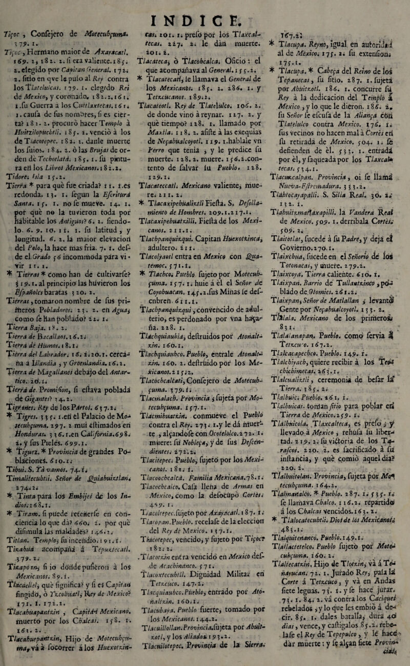 Ttfoc , Coníéjero de Motecubfuma. 3 19* i • Ti fcc , Hermano maior de dxayacatl. i 69. z) 18z. tí íí era valiente. 18;; 2. elegido por Capitán General. 172.; 2. litio en qve le pulo al Ref contra losTlatelulcai. 179. 1. elegido Reí de Mexicoy y coronado. 181.z.161¿ 1 .fu Guerra a los Cuétlaxtetas. 16 r. 1. caula de fus nombres, fi es cier¬ ta? 18 1. z. procuró hacer Templo á HmtzUopücbtli. iSy. t. venció á los de Tlacntepec. 182. t. danle muerte los fuios. 1 8+. 2. ó las Brujas de or¬ den de Tecbotlatd. 1 8 y. 1. íii pintu¬ ra eh los Libros Mexicanos. 182.2. T i dore i hla iy.2. Tierra * para qué fue criada? 11. í.es redonda. 13. 1. fegun la Efriturd Santa, if. 1. no fe mueve. 14. 1. ofr qué no la tuvieron toda por abitable los Antiguos? 6í t, fiendo- lo 6. 9. io. 1 i. 1. fu latitud , y longitud, tí. 2. la maior elevación del Polo y la hace mas fria. 7. r. deí- de el Grado y 6 incommoda para vi • vir x 1. 1. * Tierras * como han de cultivarfe? 319. t. al principia las hiivieion los Éfpañolcs baratas 3 20* 2. Tierras, tomaron nombre de fus pri— meros P obladnresi 23. 2. en Agua y como fe Han poblado? zz. u Tierra Baja. 1 Y. 2. Tierra de Bacallaos. 16. z¿ Tierra de Humos, i 8.1* Tierra del Labrador, t 6. i. 20.1. cerca¬ na a Islandia , y Groenlandia. 16.2. Tierra dé Magallanes debajo del Antar¬ tico. 2 Ó. i. Tierra de Vromifion} fi eflava poblada de Gigantes? 14.2. Tigriríes. Rey de losPdrtol. 63 7.2; * Tigres. 3 3 y; x.eií el Palacio de Mo* jecubfuma. 297. 2 mui cilimados eri Honduras* 3 3 6. r.en California.698. z. y fus Pieles. 699.1. * Tiguez. * Provincia de grandes Po¬ blaciones. 61 o. x; Tibu't. S. Ya vamos. 74. i¿ Timalitecubtíi. Señor de gjuiahuizjían. 274.2* * Tinta para los Embijes de los In¬ dios. 1 6 8.1. * Tirano. íi puede íeteheríe en con¬ ciencia lo que da? 66o. i. por qué diíimulá las maldades? 146.2* Tillan. Templo•> fu incendio. 1 9 1.- r. Tinabtíd acompaña á Tepuxtecatl. \19.ZS ' Tiíapoxnj íi io doilde puíiéron á loS Mexicanos. 89. i. Tincaeliely qué lignítica? y fi es Capitán fingido, ó Yr.cobuatly de México? 17x. I. 172.2. Tlacxbuapanixan , Capitán Mexicano. muerto por los Cbaleas. xyS. 1. 16\. z. . Tlacabueparttziny Hijo de Motecubfu- mat yá a ibcorrcr áloS Huexot.dn- INDICE. cas. ton r; prefó por los Tlaxcal¬ tecas. 227. 2; le dan muerte. 20 1 i i. T¡acatecay ó Tlacohcalca. Oficio: el que acompañava al General. 1 y y.2. * Tlacatecah, le llamava el General de los Mexicanos. 18 y. 2. 286, 1. y T et acúcanos. 189*2. Tlacateotl. Rey de Tlatelulco. 106. 2. de donde vino á reynar. 127. z. y qué tiempo? 128. 1. llamado por Maxtla. 118.2. afilie á las exequias de Nefabualcoyotl. 119.1.habíale vn térro que tenia , y le predice fu muerte. 128.2. muere, iy 6.i.con¬ tento de falvar ÍU Pueblo, 128. 129. i¿ Tlacateccail. Mexicano valiente, mue¬ re* til. 2. * Tlacaxipehüalix.tli Fiefta. S. Defolla- miento de Hombres. 209.1.117.1. TlaCaxipebuaix.UU. Fielta de los Mexi¬ canos. 2 I I . I . Tlacbpanquiz.qui. Capitán Huexottincay adultero. 211. Tlacolyaetl entra en México con Qua- ternoc. y 71. í. * Tlachcoi Pueblo fujeto por Motecuh- ftíma. 1 y 7.1. huie á él el Señor de Coyobuacan. i4j,.2.fus Minas íe def- cnbrch. 6 i i. i * Tlacbpanquiz.qui, convencido de adul¬ terio, es perdonado por Vna ha^ar ña. 228. x. Tldcbquiaubia3 deftruidos por Atonalt- xan. 160.1. Tlacbquiaubcó. Puebloy éntrale Atonalt* xJn. 160. 2. deftrúido por los Me- Jci canos, z 1 y ¿2. Tlacochcaltatiy Confejero de Motecuh- fuma. 3¡79. i. Tlacmalacb. Provincia j fujeta por Mo- tecuhfUma. i ¡y. 1. Tlacmibuattürt. conmueve el Pueblo contra el Rey. 273 * x.y le. dá ñrituer- te , afeándolecon Ocoielólco.ziz. 1. muere: fu Nobleya, y de fus Defen¬ dientes. ¿72.2. Tlacitepec. Puebloy fujeto por los Mexi¬ canos. 1 8tv í. Tlacoochcalcd. Familia Mexicana.78.1. Tlatccbcalco. Cafa llena de Armas en Mexicoy como la defoCüpó Cortés¿ 4S9. i* Ty'acoltipec.fiijeto por Axdydcatl. 187. r ; Tlacopan.Vutblo. recelafe de la elección del Rey de Mexico. »37.1. Tlacote pee y vencido, y fujeto por TiyocT 182.-2. , .TLitbtxán entra vencido en México def- de Acacbinanco. j 71. flacoxtecuhtli. Dignidad Militar eh T nxcuco. 147.2; Tlxcquiaubcc.Puebloy entrado por Ato• naltxan. 160*1. Tlacubaya. Pueblo fuerte, tomado por los Mexicanos. 144.2. Tlacuillollan. Provmcia.Cu}ezz por Ahuit- x.otly y los Aliados. 19 3 • 1 • Tlacuilotepec. Provincia de la Sierras t¿7 .i; ^ Tlacupa. Reyno, igual en autoridad al de México; 17J. 2; fu exteníion; 1.7 f •1 • * Tlacüpa. * Cabefa del Reino de ios Tepanecaty fu litio. 287. i.fujétá por AhUitxotl. i8¿. x. concurre fu Rey á la dedicación del Templó á México 3 y lo que le dieron. 186. tm fu Señor fe efeufa de la Aliaba cótl Tlatélulco contra México. 176. i¿ fus vecinos no hacen mal a tortés cri fu retirada de México. J04. 1. fe defienden de él. j3 3* entrada por él, y faqueadapor los Tlaxcah tecas, f 3 4.1. TlacitKcalpan. Provincia, oi fe llaitlS Nueva-Ffremadura. 3 3 3.2. Tlabiocayapalli. S. Silla Real. 30. 132. 1. . , *. - * «M . Tlahu¡iz.mat1axapilH. la Vandera Rftrf de México, yo9. 1. derríbala Cortéí¿ yó9. 2. Tlaitotlaty fucede á fu Padre, y deja el Govierno.2 70.i. Tlaixcbuay fucede en el Señorío de loS T ót onacas y y muere. 279.2. Tlaixeoya. Tierra caliente. 610. t. Tldixpan. Barrio de Tullantx.inco , po¬ blado de Gtomies. 261.2. Tlaixpany Señor de Matlalian s levanto» Gente por Nefahualcoyotl. 13;. 2. Thílala. Mexicana de los primeros^ 8?x- . . ; Tlalalanapan. Pueblo, como fervia l( T etx.cwo. 167.2. Thlcacxpechco. Pueblo. 149* f. Tlalchiyacby quiere recibir á los Teté cbiebirnecas. 263.1, Tlalcúaltitli y ceremonia de befar la Tierra. 385-. 2. Tlalbuic. Pueblo. 261. I. Tlalbuicas. tondlan ftlo para poblar ed Tierra dé México. 2 y 9. x« Tlalhuicola. T laxe altee a y es prefo y y llevado á México , rehúfa fu libera tad. 119. 2. fu victoria de los T4- rafeos. 220. 2. es facrificádó á fu inltancia, y qué comió aquel dia? 220. 2. Tíalhuitelan. Provinciay fujeta por M<A\ tecuhfuma. 164.2. Tlalmartalco. * Pueblo. 287. x; y 3 y. r0' fe llamava Cbalco. 116.2. repartido á los Cbalcas Vencidos.163. 2. * Tlalocatecubtli. Dio i de los Mexicanot¿ 483.1; TlaJquitenanco. Pueblo. 149.K Tlallactetelco. Pueblo fujeto por Mote* cuhcuma. 160. z. Tla!iecatx.¡n. Dijo de Tlotxdny va á Tté ñdyucam 72.1. Jurado Rfy, pala la Corte á Tetx.cuco y y va en Andas fíete leguas. 73. i. y fe hace júfar. 73. 1. 84. 2.vá contra los Caciques rebelados ,y lo que les embió á de¬ cir. 8 y. 1. dales batalla, dura 40' dias y vence, y caftigalos Sy.2,rebe- lafe el Rey de Tepepulco , y fe hace *> dar muerte; y fe afean fíete Provin*