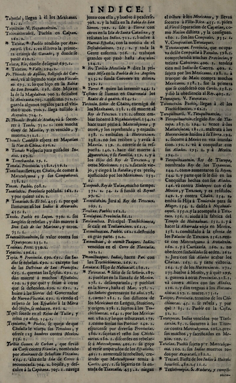 Tolpetlal, llegan a el los Mexicanos. b I • Z • Tolpiltzin V. Tecpancaltzin. ToltecailtecabtU. Puebla en Culpan» z6z. 2. X Toluca. * Pueblo rendido por Axa- yacad. i8r. i.enélhuvola prime¬ ra crianza de Ganado, y donde fe pasó? tf io. r. To!uta> Rio, donde defagua? ¿97*1» * Tolutan. * Valle. 194. i. Fr. Tbvrnás de A quino, Religiofo del Car- med, vá al fegundo viaje con Vizcaí¬ no 69$. r. loquehi^o eri la Babia de Sari Bernabé. 698. dice Mifaett la de la Magdalena. 700 i. defeubré la Almirania.qo 3. 1 .enferma.712.1. guarda algunos regalos pira el vlti<* ifto trance* 720.1* llega tullido á Acapulco. 724.1. J). Tbomds Brabo de Acuñan va a focor- rer á Tondo. 731. 1 • con mucha Gente de Manila, y es vencido, y muerto.7^ 2. i. Tbomds Candi/ch eípera eri Magatlan la Nao de China. 696.1. •é- Tomate *efpecia para guiíadós Irt* dios, itf7.it * Tomébamba. 19* i. Tonala. Provincia. 338.1.33 9» !• TortalbüacA\e\2,en Cbalco, de comer á Mótecubfuma , y fus Compañeros 138* 2; ' • Tonañi Pueblo* jo8.2. Tonatiuhcoí Provincia poblada* iiz.u ypor quien? 2tf9¿ 2. ffc Toriatiuh. S< El Sol» 4? j* i* por que llaníavari afilos Itfdíe; á Alvar ado. 43 f; Toado. Pueblo en Lupon. 7jo; 2. íns Sangleies fe rebelan , y dán muerte á Don Luis de las Marinas ¿ y otros. 731. 2. Toneeuiiltonoltzin, fu valor contra los Tcpatepecas; 2j j. 2. Toninas¡ Peces, j jo.2. Topacios. Z96.Z. T°pia; * Provincia. 690. 691. fus I«- d/o/ fe rebelan, tf^o. 1. excepto los de las Doíivinas de San Fraricifco. ¿9i• queman lasXglefias; 69z. i¿ dán muerte á muchos Efpañoles. 690. 2. y pór qué? y fitian á otros qu¿ fe defienden* 690. 2.- 691. 1. huieri á las Sierras del Gobernador de Nueva-Vizcaia. 691. x¿ viendo el refpeto de los 'Efpañoles á la Mñn* del Obifpo,ít reducen. 69 2. 2. Tápih fucede en el Reino de Tulla, y reina y O años. 2^4.1* Topoiañeo, * Pueblo, fe queja de que Cholulla le vfurpa fus Términos, y ofrece 12 y hombres contra México. jj9'. r.- ■'■■■■■•V' Toribió Gómez de Corban , que fir\ió ¿11 Coryó contra Francia, nombrado' por Almirante de Sebajlian Vizcaíno. 694; i. * alta eri la Isla de Cerros á reconocerla. 704. z. bojala, y def- cubre á la Capitana, -¡os*1 * navega INDI C E. I junto coo ella , y buelve á perderle* 708. 2. y la halla en la Babia de San Simón. 709. 1. fale á Tierra con otros en la I//<* de Santa Catalina , y refeatan los Indios. 712. 1. buelve á Nueva-Efpaña, con la noticia de el Vefcubrimiento. 71 j. 2. y toda la Gente enferma. 7itf. 1. trabajos grandes que pasó hada Acapulco. j 24.1. Fr. Toribio Motolinia * dice la pri¬ mer Mifa en la Puebla de los Angeles* 31 j. 2* funda Convento en dtlixeo* 319. i. . ^ ' ¡ * Torres 4 quien las inventó? 244. í* Toftones fé llaman eri Guatemala, los Reales de *1 quatró. 6 i 4. i * Totcozin. Señor de Cbaleo, ehemigó dé los Mexicanos. 13 8* 1 * dá muerte al Re/ deTetzcücó. 117. i* ofrece em- biar íoCorró á Ncfahúalcoyoll. i 3 4.2* hace traer preío á Motecübfuma , y Otros i y los reprehende » y enjaula* 138* 1. embiálós á Huexótzinco* 138 2. no los reciben , y avila á Max tía. 139. i. correfe de fu ref- puefta* i40. ¿. hace dár muerte á güateotzin, V fu Familia. 139. 2. y á los Hijos del Rey de Tetzcuco., y otros Mexicanos, i y i* 2.facanle vie¬ jo , y ciego á la Batalla * y es ptefo, ajufticiado por los Mexicanos. 1 j 3 * 1. Totepeub. Rey dé 'lW**«>tilUchó tiempo; 372* 2* j4. i. íi fundó el Reynot Totocüintzin* fura al Rey de Tetzcuco; i09; i. Totollan; Puebla z6z.i. Totolapan. Provincial 6.1 i Totolamihua. Principal Teóchichimecaj fe cafa eri Tetíllantzinco. z6i.z. Totomihuacdn. Pueblo. z6z¿ ¿.deltruidó en gran parte, j 2.2. Totomibüai , ó otomih Tudques* Indios. vencidos en el Cerro de Tlaxcalla; 202.2; Totomibudqües, Indios, hacen Paz con los Teochich'tmecas. 169. 1. Lotonacá. Hij o de Nabuacátl. 280.1. ^ Totonacas. * Sítití de fri Señorío.z^q. 1. pueblan en la llanada de México. 278* r, defámparanla, y piíeblari en la i halla el Mar. 278. z. fus Señores governávan 80' años.zqi. i.como? 281. 1. fon dillintos de los Mexicanos en Lertgua, fituacion, y origen. ¿78. 1. Íujetos á Iris Teo- cbtchimecas. 2tf4.- 1. por los Mexica¬ no!. 28o.2.yloque tributavart.279.' i . como tenían íüs Pueblos} ¿49. i. efparcenfe por divsrfas Provincias. 280* r.fujetan el rc'ftó los Chichi- mecas. 280. 1. difeordes en rebelar- fe á Motecubpurna. 402. r. fu go^o al verfe amparados de los Efpañoles. 401; 1 .■ aumentafe fu rebelión, cre- iendo que Motecutípumd te'mia á Cortés. 40 j. 1. fu bizarría eri la en¬ trada de Tlaxcalla, 43 j .¿* niegan él tributo os Mexicanos, y llevan focorro á Villa-Eica. 4j y. 2. piden al Virrei feparación de Capatlan, co¬ mo Nación dillinta , y la configuen. 280. 1. fon los Cempoales. 933. i» V. Cemp o allan.Tot onaques. ^ Totonacapan. Provincia, que ocupa- va defde Cempoalla á Vanulco. 398.1. comprehendia muchas Provincias, y treinta Cabeceras. 400. 1. tendría Cien mil Indios de Guerra. 40a. 2. íujeta por los Mexicanos. 198. 1. á trueque de Maíz compra muchos Mexicanos. iy8. 1. fue la primera que fe confederó con Cortés; 1 y 8.1. y dio la obediencia al Re>-. 403.1. Tot onaques. V. Tot onacas. Totonodzin. Pueblo, llegan á el los Teochichimecas. 162.1. Totoquihuatli. V. Totoquihuatzin* * Totoquihuatzin; elegido Rey de Tla- cupa. 187. i* 194. 2. Vence á los Mailatzincas. 181.1. maltrata á los Huexotzincas huidos á CuTterra. 191, 2. focorre á Mp^íVó en vna inunda** cion* 192. i. vá k conquiftar con fus Aliados. 193* 2. y á México. 194.x; ^ Totoquibuautzin, Rey de Tlacupa, nombrado Rey de los T epane cas. 144.1. com® aumentaron fu Rey no. i44. i. y parte que fé le dio en las Conqüiíías hechas con fus Aliados. t4tf. vá contra Xiubtepec con el de México i y Tetzcuco, y es réfiftido. 149. t.y contra Cbalco. íy4. 2, émbiafuHijaá Temictzin para fu Muger. i y4, 2. dafela á Nepahual- coyotl. 1 y y. * .y la acompaña á Teiz- cuco. 1 y tf. 1. aiuda ála fabrica del Templo de Huitnahuac. xyi. r.yá hacer lá Albárrada vieja en México. i y 8. ¿icombidado á la eftreña de los Palacios dé T eizcüco. t y tf. t.ven¬ ce con Mótecubfuma á Atoñaltzin. 160. 1. y á Cuetlaxtla. 1 tfo. 2. no obedecen CnsSoldados fu orden. 1 tf 2. 1. Jura con fus Aliados acabar los Chalcas. itfj. i. y tiéfte vi&oria. I tf4. 2. y de lós Hüéxótzincas. 172. 173.buelve á Meséito, y á qué? 299. 2. guerrea á ótfás Provincias. 228.1. vá contra Ailixco con lus Aliados. 210. 1. y dan treguas á los Iluexot- ziricas.izq. 1. muere. 17 3 .r* Tot opee. Provincia, termino dé lós C hi- chiniecas. 4y. 1. fe rebela, y por qué ? 8y. 1. Pueblo en la Cofa. 3 2. 2. Tototepecas. Indios vencidos por Tlatl- catzin. 8 y. r. focorren á los Tixte- cai contez Mótecubfuma. ¿o8.2.pre- fos muchos i y facrificádos en Mé¬ xico.- 209. x. Toiotlari. Pueblo fujeto p^r Motecuhpu- md. itfó. 2. fus Indios muertos to* dos por AxayaCatl. 182.2. * Toxead. Fiellá de los Indios á Huitzi- iopucbtli. 489.2.y 11. i. * TOXiubmolpta. S, Ataduras y cumpti- mitn-