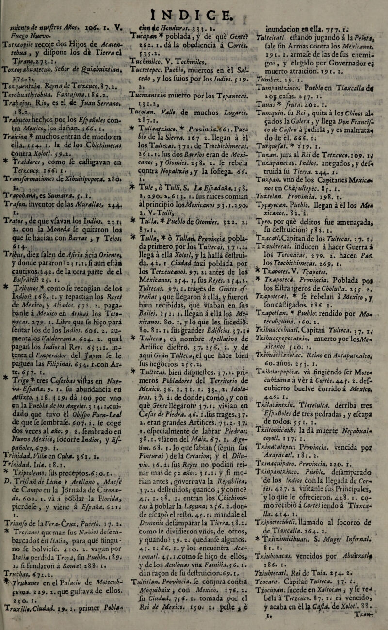 miento de nutfiros Años. iq6. t. V, Fuego Nuevo. Totxcopile recoje dos Hijos de Acaten- tehua , y difpone los dé Tierra el Tirano.í-j ¡.i. Toxcoyabuatecub. Señor de Quiahuixtlan. ZJ^UZ. Tox.r¡uentx.¡tt. Reyna de Tetxcuco. 87.2, Toyoku.ttÍytobua. Fantafma.i 86.2. Trabajos^ Río, es el de Juan Serrano. 18.2. Trabucos hechos por los Efpañales con¬ tra México, las dañan. ¡66. 1. Traición * muchos entran de miedo'en tila. 114. 1. la de los Cbicbimecas Contra.Xolori. ¡9.x. * Traidores, como íé caíligavan en T etxcuco. 1661 1. Transformaciones de Xibuitlpopoca. 286» ju.-. lü(7 Trapohanayes Sumatra, ¡. i. Trafon. inventor de las Murallas. 244. 1. Tratos , de que vfavaH los Indios» 21 r¿ 2. con la Moneda íé quitaron los que fe haciau coii Barras ¿ y Tejos. 614. Tribus y diez Talen de Ajina acia Oriente^ y donde pararon?*? r.i;fiaun eftátt cautivos.*42. de la otra parte de el Eufratéfi 2 y. 1. ^ Tributos * como Te recogían delot Indiof? x¿8. 1. y repartíanlos Reyes de México^ y Aliados. ¡jz. 2. pagá¬ banle á México en 4¡mas los Toft- nacas. 279. 1. Libro que Te hi^o pará Tentar los de los Indios. 6o 6. 2. au¬ méntalos Valderrania 624. 2. quai pagan los Indios al Rey. 6 ¡% ¿ r. in¬ tenta el Emperador del Japón fe le paguen las Filipinas. 6¡4. ¿.con Ar¬ te. 6¡7. i. * T/7g# * eres Cofechas vidas en Nue¬ va-Efpaña. 9. 1. fu abundancia en Atlixco. 3 i8. i, 191 da i00 por vno en la Puebla de tos Angeles. 514.1,cui¬ dado quC tuvo él Obifpo Euen-Lcal de que feíembraíe. 607. i. íe coge dos veces al año. 9 2. íembrado eri Nuevo Mexicoy lbcorre lndiosy y Es¬ pañoles. 6y9. i. Trinidad. Pilla en Cuba. 361. x. Trinidad. Isla. 1 8.r. * TriptolemO: fds preceptos. 6 3 o. r. D. T rife asi de Lüha jt Arel!ano , Mae fe de Campo en la Jórnada de Corona¬ do. 609. i.vaá ptíblar la florida, pierdefe , y viene á Efpaña. 6 * 1. 1. Triunfo de la Vera-Cruz. Puerto. 17. 2. * Troyiíwó/.qucman fus Navios defem- barcadoá en Italia y para qué íiingu - no Te bolviefe. 410. *. vagan por Italla perdida Tro;\á, fin Pueblo. 1 89. fi fundaron a Roma? 28 8< x. Truchas. ¿72.2. ^Truhanes en el Palacio de Mote cuba fuma. 219. *. que gullavá de ellos. 23 o. 1. Truxillo.'Cindad. 19.1. primer Poblar INDICE. don 4c Honduras. 333. 2. Tucapan * poblada, y de qué Gentet z6z. i.dála obediencia á Cortés. Tucbmilco. V. Tocbmilco. Tuctetepec. Puebloy muertos en él Sal¬ cedo y y los fuios por los Indios. ; 19. 2. Tucmantxan muerto por los Tepanecas. Tucocan. Valle de muchos Lugares. *87.1. * TullanSxJnco. * Provincial 61. Pue¬ blo de la Sierra. 167 2. llegan á el los Tultecas. 3 71. de Teochicbimecas. \ 6 1.1; fus dos Barrios eran de Mexi¬ canos y y Otomies. z ¡8. z. fe rebela cqntra Nopaitxin , y la fofiega. 66. 1. ^ Tule y ó Tullí. Si La Efpadaña.t ¡ %. z. 290. z.6i 3. 1. íus raíces comían al principió losAfe^/V<j«oj 9 3.1.290* 2. V. TUlliy ) * Tulla. * Pueblo de Otomies. 322. 2; 87.1. * TuIUy * ó Tullan. Provincia pobla¬ da primero por los Tu'tecas. 3 7 <. 1. llega a ella Xoiotly y lá halla derrui¬ da. 42. 1 Ciudad rtuci poblada por los Tetx.cucan0i.9-j, 2¿ antes de los Mexlcanor. 2^4. if fus Reyes. 2^4.2. Tultecas. 9-}. r.tragcs de Gentes ef- irañas 3 que llegaron á ellá, y fueron bien recibidas, qué Víabah én fus Bailes, i f u 1, llegan á ella los Me¬ xicanos. 80. i. y lo que Íes. fucedió. 80. 8 1.1 ¿ fiis grande/ Edificios 3 7.1 • * Tulteca y es nombre Apcllativo de Artífice dieiiró. 37*z¡5. 2. y de aquí Gran Túliecay,el que hace bien fusiiégóciosi z¡t.u ^ Tultecas. bien difpueílos. 37.2. pri¬ meros Pobladores del Territorio de México. 3 6. i. 3 i¿ 1; 3 3. r 2; Idola¬ tras. 1% i. de dortdej como 3 y cotí qué llégároh? $7.1* vivian eri Cafas de Piedra. 46. i .fus trages. 3 7. 2. erarí grandes Artífices. 73.2. 37. 1. efpecialmenté de labrar Piedras¿ 38.1. vfaron del Maix. 67. t* Algo¬ dón. 68. 1 * Ib que fabian (fégüri fus Pinturas ) de lá Creaciónj y el Dilu¬ vio. 36. 2 i fus Rejes no podían rei¬ nar mas dé ¡ 2 años; 3 i. 1. y fi mo¬ flan antes , goverrava la República, 37.2. deítrUidoSi quatído , y cómo? 4;. 1. 38. 1. entran los Cbiebime- Cas á poblar la Lagunas 2 ¡6. ¿.don¬ de efeapó el relio. 4?. 1. mándale el Demonio defamparar la Tierra. 3 8.2. Como le dividieron vrlós, de otros, y quando? 39. 2. quedanfé algunos. 4f. 1. 66. i.y los encuentra Acá- 1 otnatl. 4^.1.como fe hi$o de ellos, y de los Aculbuas vna Familia. ¡6. 1. dan ra$on de fii deltruicion.69.1, Tultitlan. Provincia, fe conjura contra Moquibuix, con México. 176.2. fu Ciudad. 7¡6. 1. tomada por el Rei de México, ijo. 1* peftc , é inundación entila. 7^7. r* Tultelcatl. eltando jugando á la Pelota^ íale fih Armas contra los Mexicanos, 19 1. 1. armaféde las de fus enemi¬ gos , y elegido per Governadorc$ muerto atraicion. 191. 2. Tumbex. 19. 1. Tumpantxinco. Vutble en Tlaxcalla ¿4 2 0g cafas. 2¡7. 1. Tunas * fruta. 402. I. Tumquin. fu Rei, quita á los Chino¡ al¬ eados la Galera, y llega Don Francif. co de C.aJIro á pedirla, y es maltrata*» do de él. 66 6. i; Turquefa's. * 2 19. 1. Tuxan. jura al Rei de Tetxcuc$.\09. 14 Tuxapanecas. Indios, anegados,y deft fruida lu Tierra. 244. 1. Tuxpan. vtió de los Capitanes Mexics* nos enChdf ultepec. 8;. 1. Tuxtelan. Provincia. 198. 1. T/fayocan. PUeblo. llegan a él los Afir* xicanos.. 82.2. Tyro. por qué delitos fue amenazada, fu deltruicion? y 8¿. 1. T^c^/.Capitan de los Tultecas. 3 7. u . Txaubtecas. inducen á hacer Guerra » los Totoñacas. 279. 2. hacen Paz losTeocbicbirnecat. 169. 1. * Txapotes. V. Tf apotes. * Txapotecd. Provincia. Poblada pof los EilrangeroS de Cbolulla. z¡¡ 2. Txapoteca's. * fe rebelan á México, y fon cálHgádos. 186 1. Txapotlan. * Pueblo: rendido por Moa tecubfUmá. 160. t, Txibuacccbuatl. Capitán Tulteca. 37. ti Txihuacpopocatxin. muerto por losAfr- xicaños i ió. t. Txihuaaianctac. Reino en Axtapuixalcoi 60. anos. z¡ 3. 1. Txihiiarpopbca. va fingiendo íer Mote» cubturna á vér á Cortés. 44 2. def- cubierto buelvé corrido á México, 44-®. 1. Txilacantxin. Tlatelulca. derriba tres Efptmolcs dé tres pedradas, y efeapa . de todos. ¡ ¡ 1. 1. Txiltomicaühi la da muerte NefahuaU coyotl. 117; t. Txinacatepec. Provincia, vencida poí Axaydcatl. i 8 1. 2. Txmaquipdro. Provincia, zzo. l. Tdnpantxiüco. Pueblo, defartlparado de los Indios con la llegada de C.or- tés* 427. 2 vifitanle fus Principales, yloqtiele ofrecieron. 428. 1. co¬ mo recibió á Cortés iendo á Tlaxca- lia. 43 4. 1. Ttipoctecüktli. llamado al focorro dé dcTlaxcalla. 264. 2. * Txitximicihuatl. Si Muger Infernal• 81.1. Txiubcoacas. vencidos por Abuttxotlfi 186. 1. Tziubtecatl. Rei de Tula. 2; 4. z. Tzocatlt. Capitán Tulteca. 37. t. Tzocupan. fucede en Xaltocan , y fe re^ bela á Tetzcuco. 87. x* es vencido, y acaba en él la Cofia, de Xolotl. 8 8. x, v Tmkt