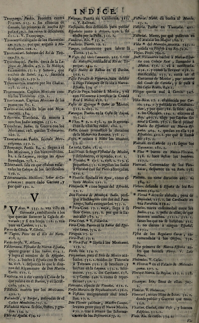 'Ttom/ango. Pueblo. Frontera contra Tetzcuco. n f, 2. fus eftancias de ¿añado, las primeras de hue/ira Ef- pqñ.t.6 ¿ o. i. fus ruinas le delcubreíi. é i r. i. V. Tzumpango. *Tz';wauz///.caiHgado de los Huextitzin- cas.zxo. \> porque engañó á Mo- tecuhfuma. 209. z. Tzor.tecuicat!. Sobrino del Reí de Teti- cace.8 7. z. Tz/ntebuayatl. Pueblo, cerca de la La- gis ni de México. 47. 1. fu Nobleza, Cáiamiento. y 3. 2. y Señorío , que recibió de Xolotl. Í4, 1. fucedelé fu ¡lijo. y¿. 2. y 7. 1. Tzbntenoctzm. muerto por los CbaJcas. I f 8. x. ¿63. 1. Tzoatemoazin. Capitán Mexicano con- tulosTlatefulctts. 179. i* Tzmtlyayaub. Capitán Mexicano de los primeros 83.1. Tzolzócatziñ. cafaftis hijas con Neya- bualpiJU. 184. Ttóyeazin. Tlatelulca. da muerte á muchos Indios amigos, y ji.i. Tzozoílecas. Indios. í'u Guerra con los Mexicanos. 108. quedan Tributarios. TÓ9. i. Tzumpabuacdn.^ueblo. fujetalé Mote- cuhfuma* 15-7. 2. ,Tiunipángo. Pueblo. 84. 2. llegan á el los Mexicanos, y fon bien recibidos. &2. z.fuZ,¿gww¿, recoge las Aguas llovedizas. 7y 8. 2. . ’Xhhnnantli. fala en que efiaban enfar- tadas las Caberas de los facrificados; ¿ ró. 1. ’Xñltcutmatzin. Hechicero. Señor deCo- yohuacan: muere dado Garrote , y porqué? 1^2. 2. V \TJcas.* 33^.1* vnaviíiaeh Cütemala , embiftiendo á los que querían focorrer la Cafa de Al- •varado : y íi era bruja. 3264 1. vria pare vn Cordero. 2 3 2. z. Vacas de Cíbola. Y .Cíbola. Vagres. Peces en el Rio del Norte. ¿78. 1. Valiechirijio. V. Atltxco. Vdiderrama. Vift ador de Nüevá-Efpaña, quiere gravar á los Indios. 614.. 1. y logra el nombre de fu Afiigidor. 62 y. 1. buelve á Efpaña con fn vifi- ta. (S28. 2. défprecia ló que le dixe- roo del Alzamiento de Don Martin Cortés. 619. í. Valdivia, va á dar cuenta á Colon de ló qué pafaba en el Darlen, y esfáCrifi- , cado. 3 69. z. VXldnviá. muérto por lós Mexicanos. A9z. 1. Valladolid, y Burgos, antípodas de el Calbco Mendocino.'jzf. 2. Valladolid Nueva, fü litio, ff lit'os, y gra¬ dos. 334. 1. pdlle del Aguila. ¿74. xj INDICE. Vallenas. Puerta en California. j £3? 1. V. Ballenas. Valjeqiiillo. litio délKnádó paVa poblar Efpañoles junto á Atiixeo. 320. i. fin efedto por laPefte. 321. í. Panderas. Rio. * y f . 2. Panderas. Puerto. 19. 2. Vangas. inítrumento para labrar lá Tierra. 3 ‘34. i. * Va/o. del Idolo Camaxtle. i.Vrio de Alabaflto, ertibiadó'al R’éi dé Te¬ pe ti pac. 2^4. 2. Vafeo Nuñéz dé Balboa én él Darierii 369. 2. Vafeo Porcallo dé Figuéroa, há¿e defíílii* a Diego Velazquez de fu ida á Nuevá- Efpana. j 74 2* Vafeo de Pitga. buelve 4 México, y vil con Villanueva á notificar la Ceduld Real á Muñoz, ¿'3&. 2. Vafeo de Quiroga * Oidor de '^ÁexiCo* í i¿. 2. ¿03. t. Patangas. Pueblo. en la Cofia dé Lú¡ori. 7? f. 2. * FAw. * 9. 21 ¿78. 2 j no fe aprove¬ chan de ellas los/«¿f/tf/. 680. 2. Fétf/o. como pronofticó la duracioti de la Moñarchia Romana, y 7 8 1. Vejez. * reduce á 2V/«bí los Hombres. t . y7. 2. La vela. Cabo. 18. 1; Lie.-Vena, fe finge Vijitador de Mexicóf y defeubierto, es azotado. 616. 1. * Venados. * 697. u <£98; 2. y 17. ii pequeños. 3 31.2. regalan los Indios á Vizcainb coti Cas1 Pieles aderezadas. 6\l: * Venetia. Fundada en Agua , cómo ef- tuvo México. 291. 2. VéhepuelA. * 1 loo leguas del Efirecbd. 19. 1. * ■ Ventúrd de Méndo<¡á. Indio, pérfí— gue á IbsSdngléies cón dos mil Pam¬ panga s, hada extinguirlos. 73 y. 2. * Vera-Cruz. 17. 1. Víe/<a , llega á fu litio Cortés. 395’. 1. poir qué fe lla¬ mó afsi? y 8 7. i¿ Vera-Cruz. * V. Villarica. Vera-Cruz. Puerto en la Babia del Efpi- ritú Santo. 7 y 2, 1. Veragua. x~¡. i i Vera-VaZ. íjiti ^ Vera-ljaz. ^ fdjeta á lós Mexicanos. 2 r9. 1. Verde. Isla. 2 y 4. 1. Vergántinet. para el Sitió de México aca¬ bados. y j 1.1. traídos dé T laxe al la á Teizcuco. y 3 2. 1. fe bendicen , y hechan eñla Laguna. *32. 2. feliz¬ mente. y 3 3. x. fus Capitanes. 6 3 8. 2. y Gente. y40. 2. como fe repar¬ tieron? y 39. I. Verrendos. efpecie de Venados. 6tz. 1. Verfos Morales, de Netzahualcóyotl. 1 y 6.2. * Ve/lidosi antiguamente mui íenci- llos. 27. a. . Don Vicente faldivar , Mdefire Campo.- levanta gente para el Nuevo México. 671. i.trae á México las Informa¬ ciones-de los Defertores.íqq. 1. _ Vidfona. Ñabf. da büelta al Mundo. iy. 2. ' • Viíioria. Pueblo en Tlaxcalla. 422. ^ i: ‘ ' r ■ ■ Vifíorial. Monte, por qué pulieron en él At al ai as \os Magos? 380. 1. Vida * del Mancebo,muerta. 34;. x» pídela vn Eilofofo á vn Rey.72.2. Viejas. Peces. 7O4.2. Villanueva buelve a Nueva-Efpa- ña con Cédula Real , llamando á Muñoz. 616. 1. vá á notificarla. 6¡6. r. y como la llevava? ^3 ^. 2. notificafela. 237. 1. entra en . el GoVierno de Medico , por muerte del Conde de Coruña, y fe pafa á las Cafas Reales. '¿'49. x. Villegas quería mal 4 Cortes. 347. 2. Villa-Rica. 17. 1. eftablecida por Cor- íex. 3 94. r. y poblada eh Chidbuitx.- , y por qué? y 8 6. fu litio. 404. 2. fus Oficiales. 394. 1. eferivenal Rey. 4Ó7. r . fclige por Cdpitan Ge¬ neral á Cortés, y 8 7. 2. fue el primer Pueblo de Efpañoles en Nueva-Ef- paña. 404. 2, quedan en ella iyó Efpañoles. 411. i. por qué fe llamd áfi? y 8 7, 1 i Vinec allí, es el año de iyi8.ícgün los Tetonacas. 281. 1. * Vino * bueno en Nueva- Vizcaya. 3 j 8. 2. hace beftids loS hombresi 117. r. Vintecatl. Governador de los Tote- ñacas , defparecc en vn Baño. 278. 2. Violénte. 110 tiene duración 403. 24 y84. 1. Viríato. defiende á Efpaña de lós Ro-. manos. 3 ^4; 2; * * debe íer alabada , pena de Ithpiedad. 2x7. i. lafi Cardinales en ■^na Parabola. éStp.z. Viruelas, nueva enfermedad entre lós Indios.724. 1. pelte de ellas; de que mueren muchos. yxi;2. yxz. 1. fanan los que no fe bañaban, y 2 2. T. no dieron á ningún Efpañól. yziiu Vijitd de los Regulares Curas , en- coitiendada á los Obifpos. 7 3 o. 1. Vfita primera de Ntieva-Efpaña an¬ tes que huviefe Virrey.- V. Luis Ponce, Viviendas. V. Cafas. * Viveras * en el Pií/¿«o de Motecub- 297. 2. Vizcapd Nueva, fu Región. 187. 2. 3 3 8. 2. Viznagas. Isla, llena de ellas. 70;. 2. Vlmecas. V. Hulmecas. Vlmecatl, tercer Hijo de 32.1. donde pobló? y Guerras que tuvo. 32.2. VItatlan. Ciudad, cón Fofo , y buenos Edificios. 311.2. Viva. Rio. fu curio. 3 34.:»- Vi-