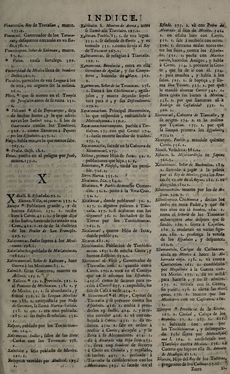 Viitacatzin. Rey de Texcallan , muere. 275.2. Vmeacatl. Governador de los Totona* cas y defaparece entrando en vn B<*- WO.I7B- 2. Vmexicapan. Señor de Xaltocan , muere. 8 7. 2. * Vnion. caufa fortaleza. 395». Vrnverfidad de México llena de hombres Doílos. 3 o x. 1. Vocablos, parecidos de vna Lengua á los de otra, no arguien fer la mifma. 2 6.2. , * . . . Vbces.* que fe oieron en el Templo de Jerufalén antes de fu ruina- 232. * 2,9 f • , * Volcanes * el de Popocatepec , deja ' de hechar humo , y lo que adxvi- navanlos Indios? 204. 2. fi los de Guatemala caufan los Temblores. • 329. 1. como llamaroná Popote- pec los Efpañoles. 437. 1. Vulgo, habla mas,en lo que menos fabe. 7íf.r. * Vraba. Golfo. xS. 1. Vrias. puello en el peligro por Joab, muere, x y y. 2. .« X XAcalli. S. Efpadana. 9 i. 2. . Xacona. Villa, oi (¡amora. 3 3 7. 2. Jalapa * Población grande , y de buenos Edificios, zyz. í. recibe bien á Cortes. 411.2. y lo que dijo á fus 1 ndicsy haviendo levantado vna Cruz. 412. 1. es de de la dodlrina de los Frailee de San Francifco. \9Í- i* Xalapanecas* Indioi fujetos á los Mexi-> .'■canos. 15> 8. i. Xalatlahuchcoypoblado de Matlatzincas• 'iSi-zk Xalcocamecatl. Señor de Xaltocan , hace Guerra á los Mexicanos.8 3.2. Xalmicb. Gran Guerrero, muerto en Atlixco. # Xalíxco. * 19. i.Provincia. 323. 1. al Poniente de Mechonean. 338. 1. y de México. 31. 1. fu abundancia , y frutos 339.2. fu Lengua Mexica¬ na. 388. 2. conquiftada por Ñuño de Guzman, la llama Nueva-Galicia. 338. 2. 40. 1. era mui poblada. 287. 2. fus indios fe rebelan. 339. ■ I. : . . Xa!pan, poblado por los Teochjchime- cas. 264.1. Xalpanecas. Indios , falen de las Siete ■ Cuebai con los Totonacas. 778. 1. Xaltelolco , fitio poblado de México. 291. 1. Xaltepecas vencidos por dhuitzol. i>3 ~ 2. tt . 'i I N DICE. Xaltilulco. S. Montan de Arena , antes fe llamó afsi Tlatelulco. 29 y. 2. Xaltocan. Pueblo,^ 2. de vna legua, y 3 3; 1. fe defiende dt Cortés , y es tomado ni* ncomo fervia al Roy de Te tecuco}167.2. Xaltocamecas. fe refugian á Tlaxe alia. 199. 1. Xamanoona. Rrovincia , entra en ella Gerónimo de Aguilar , y fus Compa¬ ñeros , huiendo dtalaya. 369. z. Xanttncan. Señor de los Totonacas. 278. 1. llama á los Chichimecas, agafa- jalos , y muere dejando fepul- tura para si , y fus Defendientes. z-j9h. Xayacamachan. Principal Huexotzincay lo que réfpondió , embiandole á Motecuhc¡uma.-. 139;!, Xayacamachantzompane. puebla áTeo- tlalpan. 27y. con que Gente? 274. ' 1. danle muerte íbeólor de traidor. 27í- Xayacamactlay fucede en la Cabecera de Xicontencatl. 27 y. Xelhua, primer Hijo de ijttac. 32. 1. poblaciones que IÚ50.3 2. i, Xenocratesy* Filofofoy tardó ^et> perci¬ bir. 726.24 . Xerex. Nueva. 333.2. Xicalanco. lsla.~\ 84.2; ' Xicalanco. * Pueblo de mucho Comer- . ció. 3 2. 2. junto á la Vera-Cruz.. 32. 1. XiCalancas, donde poblaron? 32. 2. ' 25-7. 1; algunos pafaron á T¿»x- ■ ívi//¿i. 2 y 7. 2. fi acabaron con los Gigantes? 36. 1. hechados de fus Tierras por los Teochichimecas. 263. i. Xicalancatl , quarto Hiío de IxMc, donde pobló? 3 2. Xicaras. 68 1. 2; Xicocbimalco. Población de Teochichi-* mecas. 263; 2. de miicha Gente ,y buenos Edificios, ¿y 2.2. Xicotencatl el Viejo , Governador de • Tlaxcalla. zo'ó. r. quando entró Cortes. z7y* 1. vota én el Confejo que no. fe admitan los Efpañoles. .41 y. f~. como le facaron para re- cibix á Corté A 27^. 2. impedido, no fale de Cafa á verle.43 4. 1. Xicontencatl * él Mo<¡o , Capitán de Tlaxcalla j-Cé previene contra los Efpañoles. 416'f i. embia á pren¬ derlos zg Indios. 424. x. y leve- tira corrido? 426. 2. vá con em¬ bajada á Cortes. 431. 2. da re¬ henes. 432. 1. fale en orden a recibir á Cortés, abracalé , y le lleva á fu Alojamiento. 434* i» dá á Alvar ado vna Hija fuia. 43 y. x. lleva 20g hombres de focorro v á Cortes en Cholulla , y regalado, febuelve;- 441. 1. períuade a .Tlaxcalla la confederación con los . Mexicanos, y x 3. ai.: fucede en’el Efiadó. 27;. r. va con Pedro di, Alvarado al fitio de México. 5-424 1. no eftaba bien con Cortes, y 12. 1. fale á recibirle con otros, fio. 1. derrama malas voces en¬ tre los fuios, contra los Efpaño* les. 'y 12. 2. porfia con Maxiz- catzin3 hacenlos Amigos, y habla á Cortes. 5-14. 1. previene la Gen¬ te , que ha de ir con el. y 14. 2- pala mueílra , y habla á los fuios. y2y. 2. fe baptiza , y lla¬ ma Don Vicente, y 2 3. 2. por que le mandó ahorcar Cortes? y 42. 1. lleva ojeúa fus bienes á México• y 5.8. 2. por qué Uamavan afi a Rodrigo de Cafiañeda? y y 2. x. y 60. 1. Xicotencatl, Cabecera de Tlaxcalla , y, fu origen. 274. 2. es lo mifmo que T¡¡atlan. 27y. 1. por qué( la llaman primera los EJpañolts% 27y¿i. Xicotepec. Pueblo , mándale quemar Cottés. y 3 6. 2. Xi culli. V e itidu r a f.8 2.2, Xifiacos. ¿>. Mijmcordiofcs en f aporté 766.1. , -o. • IXJhiiitlemoc. Señár de Xuchmilco. 18 rs 2. llamado á jugár á la pelota por el Rey de México, gana las Ae«- tas de vn de el 18 i. 1. esf: ahogado. 18 x. 2. Xibutemoctzin* muerto por los de At« Exea. 210. 2. íx.. - Xilhuilpopoca. Ghichimeca , decían loá Indios no tenia Padre , y qué de tres años era iá hombre. 280. 1. toma el Señorío de los Totonacas ochocientos años defpues que fe fundó. 280. 2. fujeta á Ca<¡otlan. 280. 1. mudavafe en varias figu¬ ras. 280. 2. profetisa la venida de los Efpañoles , y defparece» 282.2. Xslomantzin. Cacique de Culhuacan* aiuda en México á hacer la Al* barrada vieja, x y 8. 2. va contra , Quetlaxtlan. 161. 1. combidado por Moquihúix á la Guerra con¬ tra Mex/co. 177. 1. dá vn ardid' para hacerla , y ño fé admite. 177. 2. retírale con fu Gente, fin poder. i>8. 2. cierra lasvfcc- . . quias. 179» i* muerto • por los Mexicanos con 20 Capitanes.' 180. 1. Xilotepec Provincia de la ■'Sierra. 167. 2. Ciudad y Cabera de los. Gtomies. 32, 2. 287. i. 61 r^/ 1. habitada con otras por los Teochichimecas , y deiampara- da. 2y 8;' iujeta por Motecubpí*.1 ma I. 164. 2. confederafe- con Tlatelulco contra México. i~¡6* CaCeria que higo en ella D-t Antonio de Mendoza. 611.x. Xilotziny Hijo del Rey de los Tullecat¡¡ progenitor de les Culbuas^-j.zl ' w- Znn i'í-