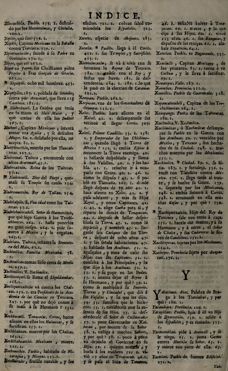 XlUxucbitla. Pueblo. 2^7. Y. dertruí- do por los HuexotxJncasy y Cbolulla. lOOil. Xrpileiy qué Ton? y 3$. Xipilliy Capicau Mexicano en la Batalla contra T latelulco. 17 9. 1. Xipirrcontlitz.m , íucede á fu Padre en Ocotelulco. zqz, 1. Xtppe-, qué es? 2*7*2. Xiquitn Japón. (u$ Chriftianos piden Frayles á fray Gonzalo de Gracia. 66 7.2í r* Xiquipiii, ocho mil hombres. 473* t. ’XJqñtpilco.t874 ¿.poblada dé Otomiet* fujeta pór Axayacatl, que lleva 11 g Cautivot. 181.2. & Xiuhcobuatl. La Culebra qué tenia en la ¿nano el Idolo Maior , y qüé creían de ella los indios} \6~J. ¿i Xiuhncl, Capitán Mexicano $ ihtenfcá matar vna Aguila , y fe deícubre Muger. 80. 2. defafiado por ella, n<J acepta. 81. 2. XiubpñhoclfJtty muerto por los TlaxcáU tecas. 227.2. Xiubtemal. Tulteca , eucuentraíe cori oíros Acat email.45-. i. XiuhtK.altx.in. Reina de los Tul tecas. 5ij*t ^ Xiuhtecutli. Dios del Fuego , que- mafe fu Templo fin caufa* 234. 1. Xiuhtemoctzim Rey de Tullan. 274. 2. Xuhtlalpile. S«Vna ¿dad entré los Tula tecasi 37.1. Xsubtlebttitecuhtli. Señor de Huejeotz.incby por qué hijo Guerra á los Teochi- chimecas. 264. 1. harta ponerlos en gran riefgo. 264. z. pide fo- corro á México ¿ y le engaña»* **y.i. %ubtlatOi T«//«'¿,reÜaura la Semente¬ ra del Maix. 6-j,z¿ Xochimilca. Familia Mexicana. 78. i; Xecbimilcas.tomin Sitio cerca de MesiU CO.tff.i' Xóchimilco. V. Xuchimilco. Xecbiocotfoth fe llama el Liquiddmbar; x*8.x. Xocbiquetz.altz.in va contra los Chal¬ ías. ifz. 1. era Prefidente de la Aca¬ demia de las Ciencias en T etzcuco» 147* i* por qué no dejó comer a fu meíá a fu Hermano ? 152. 2. Xocbitecatli. Tenayaédc. Cerres, haCen afiento en ellos los Hulmecasy y fe fortifican. 2^7. 1. Xochitlabuan. muerto póñ lós Choleas. 1*3*2.’ Xocbitlabuatziri. Mexicano , muere* 211.1* Xoehonochco. Pueblo, habitado de W2- caragua, y Nicoyas. 3 3 2. í. 'XoeobwtxJes, frutilla notable , y fu» INDICE. éfe&os* 722. 2¿ cobran falud co¬ miéndola los EJpañoles. 723. 1. Xocotis. eípéfcie dt Abejones. 283. 2. Xocotla. * Pueblo, llega á él Cortés. 412. 1. fus Te mplos y y Sacrificios. 4*3. i* Xocotx.incaz.in y fe va á vivir con íu hermana la Ré/m** de T encuco. 184. 1. .rfalafe con el Rey , y fieftas que huvb* 182. fu des¬ cendencia. 284. 2. 185». i.loqué la pasó en la elección de Caramas ¿22.2. Xocoyan. Püeblb. 2*2.2. Xocpoyan. vno de los Gcverñadorts dé Otumpa. ni. 1. Xo/or. Pueblos hace aliento en él Xolotl. 42. 2. defamparanle fuá Vecinos al llegar Cortés. J07* 1. Xolotl. Primer Caudilloi 33. 2. 2;8; 2. y Emperador de los Chichime- cas y guando llegó á Tierra dd México ? 2 y2. 2. embia Efpias á reconocer la Tierra eoeíniga. 40* i* hailanla deípoblada , y llama á íus Vafallos. 40. 2. y los ha¬ bla. 41. 1. refuelve ir á ocu¬ parla con Gente. 40. 2. 4*. 2i coítio lo difpufo ? 41. 2. fi po¬ bló en Tláxcalla. 2*1. i. dendé llegó defpues de vh ano? 42. 1. hace afiento en Xoloc. 42. *. y pafa adelanté ¿ y más fu Hijo¡ Xopal , y otros Capitanes. 42* 2¿ 43. *. elige Cwefo pata si, y reparte la demás de Tenayucan. 44- 1. alegrafe dé hallar deípó- blada la Tierra. 4f. 2. corrió lá repartió ¿ y nombró 4;. 2. lle- ganle feis Caciques de fus Tier¬ ra i defpuéá de ocho años* 47* í* y los feñala habitaciones. 47* 2. habíanle los Aculbuas. <¡ 1. 2. agafajaloS i y trata de cafar fus Hijas con fíts Capitanes. y z. 1* confuka á los Principales, y lóf que dijo á los Aculbuas. y z. 2. f 3 • t • y fu go jo en las bodas. SI. 1. intenta dejar el Reyno áí fu Hermano > y por qué? $2. *♦ como fe multiplicó fu Imperio. Tierras ,< y Ciudadei , que dio á füs Vafallos y y, lo que les dijo* ;4* SS* fumifíon que le hicie¬ ron. ff. i.entrirtecefé cofl íaáu- íencia de fus Hijos. $5. 2. def- obedecele el Señor de Cülbüacah.- S~¡. 2. pone Governador en Xal. tocan y por muerte de fu Señor S 8. 1. eartiga á muchos Señorésy y por qué? 2. poco á póco Va dejando el Goviernó en fu Hija. j5>. 1, quieren maÉrfíé y y burla á los traidores¿ »• Vi¬ vió 17 años en Tenayucan. 4*.1. y fe pala al Sitio de Tetsuruco» r4?. Y. réfcclve bol ver a Tema- jucan. 60. 1. xruere , y lo que dijo á fus Hijos. * o. 1. vivió 113 años. 4*. 2. fus Exequias y y depofto de fus etnijas. *1.1. ala- bale Kopaltxin. *4.1. Xolotlan. Pueblo, es Hogar ando. 333. 2. Ximmilt i Capitán Mexicano , de los primeros. 83. x. \ence á vn Culbua y y le lleva á facrificar. 99' I. Xonatepec. Valle. 187. 1. Xonochcc. Provincia. 3 n*z* Xonothco. Pueblo de Guatemala. 328. 2. Xopancalecubtli, Capitán dé los Teo- cbicbimecas. 2*4. i. XoxcpangO. Pueblo de los T otonacat. 28a. 1. Xucbinilca.V. Xccbinilca. Xuibimilcas 3 ó Xudmilcas defampa- ran fu Pueblo en la Guerra con los Aculbuas. 50. 1. vencidos por México y y Tetzcuco , fon hecha- dos de íu Ciudad. 148. 2. mu¬ chos muertos por lós Mexicanos. SS i-i- . Xuchimilco. ^ Ciudad. 8p. 2, fu Si¬ tio. 287. 1. y fortaleja. 73*. 2. Vhefe con Tlatelulco contra Me* xicoi 17*. 2. lléga tarde al tran¬ ce, y fe buelve fu Gente. 175. 2. faqueadá por los Mexicanos• 148. 2; embia focorró á C®r/é/. 548. 2. arruinaníe en ella mu¬ chas Cafas i y por qué ? 730. 1. * XucblqtteikalxJrt. Hija del Rey de Tetxcuco , fale con otros á caja. ifU 1. hacele dar muerte,yá fu Hermano , y á otros , el Señor de Cbalco, y fus Cadáveres le fir- Veri dé Cañdelérot. Xucbitepecas. íujetos por los Mexieanot. ¿!4.2. Xut'ttepec. Provincia fujeta por Axaja* catl, 17*. 1* Y YAtacimes. Aves. Palabra dé Bré- ga á lós Tlatelulcasy y per ¿fue? 180. 1. Tac ambaro. Provincia. izo. t. Tacapitlarii Puebhy huie á él vn Hijo de guateotxJn. 13?. 2. refirte á los Efpañolét, y es tomado, y 3 f. 1. Tatáx.ox.ótlañ, pide á Atotoxtli , y le¬ le niega. *y. z. junta Gente contra HuetxJn fu Señor. 6j. t. y muere con parte de' ella. *;. 2. Tdcótlan. Pueblo de buenos Edificio>.• 272. 2» Tai-