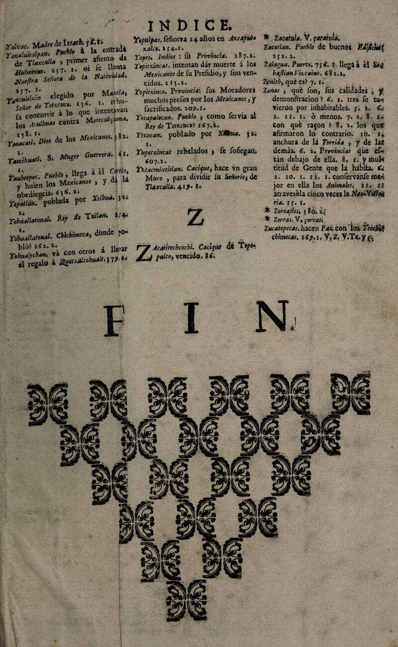 Talva, M*f« £j£* Yanaluttalpa». ™eMo a * , jfaeflr* Señor* de la Natividad. cíceidó por rjYlCWtl^1 ejcbluv r rf hu- Xo,^ de Til***»* *?*• .*• rcni A concurrir i lo que rntentavai. £s .iíUi¡-u«< contra de lo» s. Mugir Guerrera, «t. taubltpcc. fúebh , »** * 4'’ y ¿Sien los Mexicano, , y da la r£2?&H^ rJáailaunalc Aej, di tedian. *,'4» n£lU~L CMrtónéM, donde ,0- blo?262. 2. / i* .. *5tís r¿«Xw-.S7>“ INDICE. Yopulpas. feúorea 14 años en Ax.capui* ¡cale», fcf 4*x. Topes, Indios : fü Provincia. 287.2. Topit ¿incas. íntentah dár muerte á los TVítxiV^wox de fu Prefuiio, y fon ven¬ cidos. x13.i* Yopitxinco. Provincia: fus Moradores muchos prefos por los Mexicanos, y facrificados. 109.1, Totapaiocan. Pueblo ¿ como fervia al Re> de Te/trbc'*? 1^7.2. Ytzocan. pobladb por Xfaua. j 2. 1. Yupetxincas rebelados j fe fofiegan. 607.2. Yxtacmixtítlan. Cacique, hace vn gran Muro , para dividir fu Señorío± de Tlaxcalia. 41 *• z “É Acatitecbcochi. Cacsqút z pulcoy vencido. 86. * Zacatilla. V. pacatuíá. Zacotlan. Pueblo de buenos Pdf/iatti 2fl. 2. Zalagua. Puerto. 7;*. r llega a el Se¿ ba^ian Vizcaíno. 682.2. Zxnithy qué es? 7.1. , qué fon, fus calidades ¿ y! dcmonftracion ? 6. 1. tres fe tu*s vieron por inhabitables. ;. i. 6, 2, 11. 1. ó menos. 7. 2. 8, r. con qué ra§on ? 8. 2. los que afirmaron 16 contrario. :o. 1* anchura de lá Tórrida , y de laS demás. 6. 2. Provincias que ef- tán debajo de ella. 8. 1; ymuh titud de Gente qué la habita. & 2. io. 1. 11. t. confervanlé mcA jor en ella los Animales., íi. atravesóla cinco veces la Ñs¿.Yi(1oA ria. 15-, r. X Zoroajies, 3 80. 2.’ * Zorras. V, ¡orras. Zucatepecas. hacen Paz con los Teóckfá cbimecas. 169.1. y,z,y.T*.yft