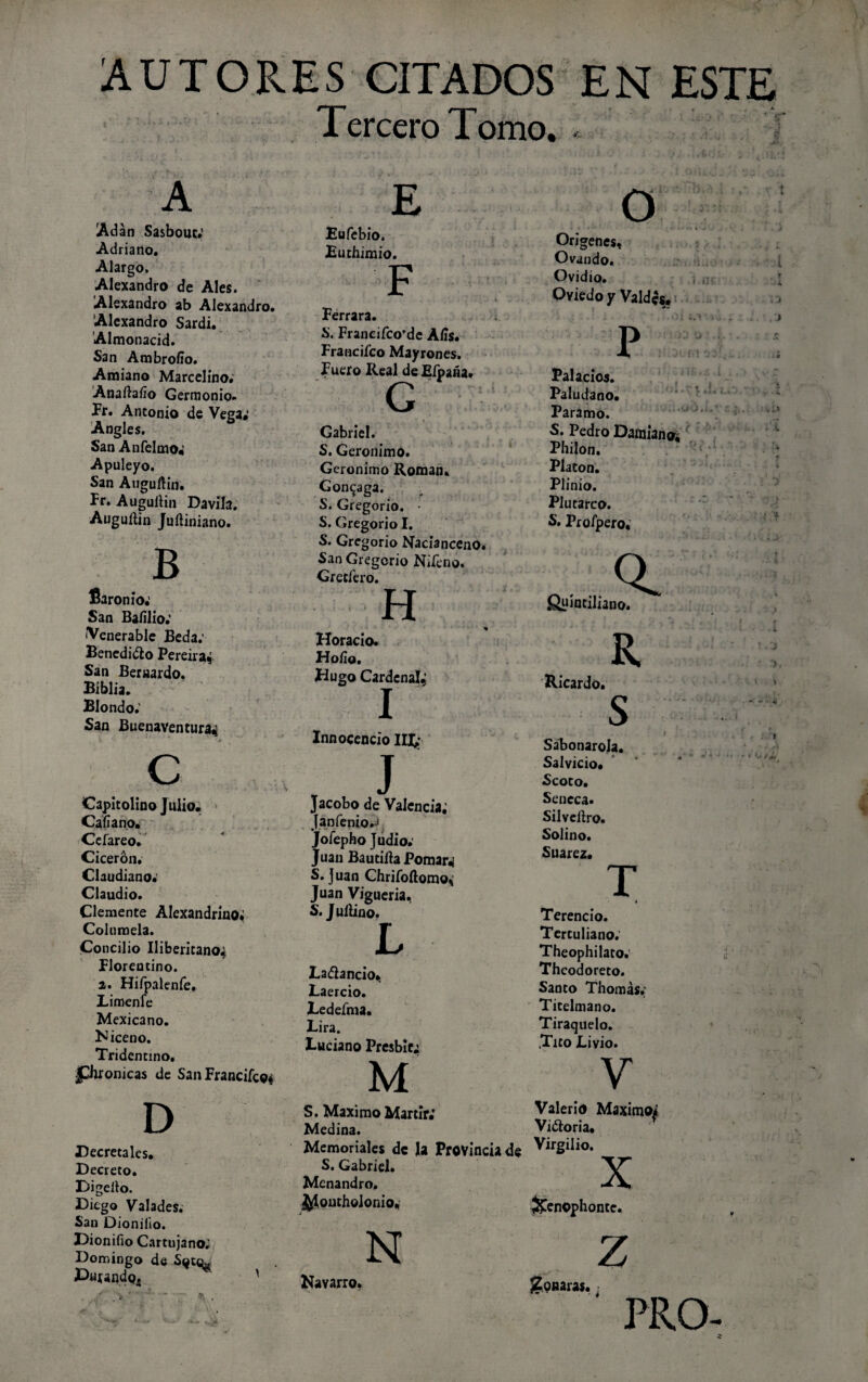 AUTORES CITADOS EN ESTE Tercero Tomo. - A Adán Sa&bouc* Adriano. Alargo, Alexandro de Ales. Alexandro ab Alexandro. Alexandro Sardi. Almonacid. San Ambrollo. Amiano Marcelino. Anaíhfio Germonio. Pr. Antonio de Vega; Angles. San Anfelmo; Apuleyo. San Auguñin. Pr. Auguítin Davila. Auguílin Juñiniano. B fiaron io.' San Baíilio: •Venerable Beda; Benedicto Pereira* San Bernardo. Biblia. Blondo; San Buenaventura^ C Capitolino Julio. Calíano. Cefareo. Cicerón. Claudiano. Claudio. Clemente Alexandrino; Columela. Concilio Uiberitano^ Plorentino. a. Hifpalenfe, Limenle Mexicano. N iceno. Tridentino. jpironicas de San Franciíco* D Decretales. Decreto. Digello. Diego Valades. San Dionilio. Dioniíio Cartujano; Domingo de Parando^ E Eufebio, Euthjmio. F Ferrara. S. Franciíco’de Alis. Franciíco Mayrones. Fuero Real deEípaáa» G Gabriel. S. Gerónimo. Gerónimo Román. Gon^aga. S. Gregorio. • S. Gregorio I. S. Gregorio Nacianceno. San Gregorio Niíeno. Gretfero. H Horacio. Hoíio. Hugo Cardenal^ I Innocencio IU¿ J Jacobo de Valencia; Janfenio.J Jíofepho Judio; Juan Bautilla Pomar«¡ S. Juan Chrifoftomo, Juan Viguería, S. Jullino. L La&ancio. Laercio. Ledeíma. Lira. Luciano Présbita M O Orígenes, Ovando. Ovidio. Oviedo y Valdcs. .t.of P Palacios. Paludano. Paramo. S. Pedro Damiano; Philon. Platón. Plinio. Plutarco. S. Proípero. fiuíntiliano. R Ricardo. Sabonarola. Salvicio. Scoto. Séneca. Silvcllro. Solino. Suarez. T S. Máximo Mártir.* Medina. Memoriales de la Provincia de S. Gabriel. Mcnandro. ^íoutholonio, Terencio. Tertuliano; Theophilato. Theodoreto. Santo Thomás.; Ticelmano. Tiraquelo. .Tico Livio. V Valerio Máximo* Vitoria. Virgilio. X &en©phonte. N Z Navarro. Roñaras. PRO-