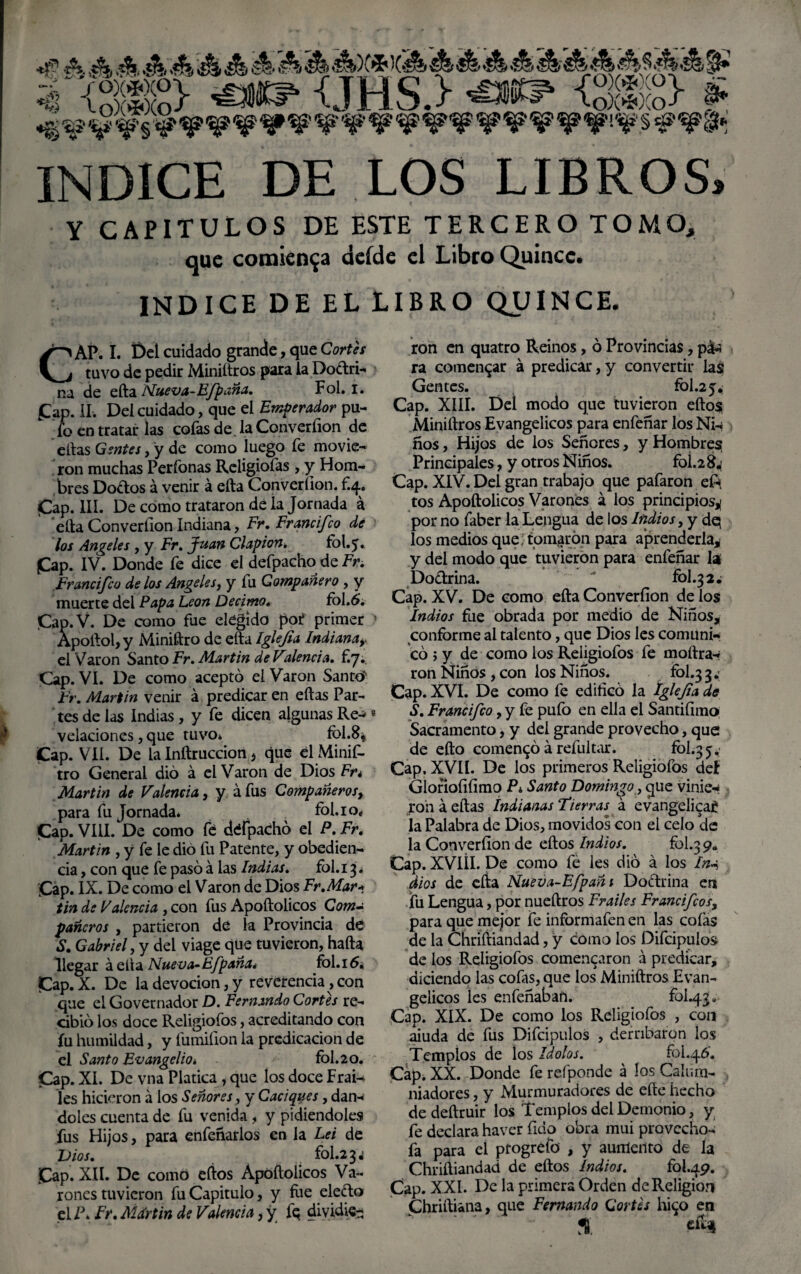 *jp A A ¿fe ¿fe ¿fe ¿fe ¿fe ¿fe ¿fe)Cí< X¿fe ¿fe ¿fe ¿fe ¿fe ¿fe ¿fe¿fe ¿fe $ ¿fe¿fe §* íR3ÍS> <JHS.> <£*? <3®S> § INDICE DE LOS LIBROS, Y CAPITULOS DE ESTE TERCERO TOMO, que comienza deíde el Libro Quince. INDICE DE EL LIBRO QUINCE. >—i AP. I. Del cuidado grande, que Cortei y^j tuvo de pedir Miniítros para la Dodri- na de efta Nueva-Efpaña. Fol. i. fap. II. Del cuidado, que el Emperador pu¬ fo en tratar las cofas de. la Converíion de ellas Gentes, y de como luego fe movie¬ ron muchas Perfonas Religiofas , y Hom¬ bres Dodos á venir á efta Converíion. £4* |Cap. III. De como trataron dé la Jornada á efta Converíion Indiana, Fr, Francifco de los Angeles , y Fr. Juan Clapion. fol.5. Cap. IV. Donde fe dice el defpacho de Fr. Francifco de los Angeles, y fu Compañero , y muerte del Papa León Décimo. fol.6. Cap. V. De como fue elegido pot primer * Apoftol, y Miniftro de efta Iglejia Indianar el Varón Santo Fr. Martin de Valenda. £7. Cap. VI. De como aceptó el Varón Santo Fr. Martin venir á predicar en ellas Par¬ tes de las Indias, y fe dicen algunas Re-*8 velaciones, que tuvo» fol.8* Cap. VIL De la Inftruccion j que él Minif¬ tro General dio á el Varón de Dios Fn Martin de Valencia, y áfus Compañeros, para fu Jornada» fol. 10, Cap. VIII. De como fe defpacho el P. Fr. Martin , y fe le dio fu Patente, y obedien¬ cia , con que fe pasó á las Indias. fol. 13. Cap. IX. De como el Varón de Dios Fr.Mar* tin de Valencia , con fus Apoftolicos Com¬ pañeros , partieron de la Provincia de S. Gabriel, y del viage que tuvieron, hafta llegar áelta Nueva-EJipaña* foLióa Cap. X. De la devoción, y reverencia, con que el Governador D. Fernando Cortes re¬ cibió los doce Religiofos, acreditando con fu humildad, y fumifion la predicación de el Santo Evangelio. fbl.20. Cap. XI. De vna Platica , que los doce Frai-* les hicieron á los Señores, y Caciques, dan-' doles cuenta de fu venida, y pidiéndoles fus Hijos, para enfeñarlos en la Lei de Dios. fol.234 Cap. XII. De como eíios Apoftolicos Va¬ rones tuvieron fu Capitulo, y fue eledo el P. Fr. Mdrtin de Valencia, y fe dividie¬ ron en quatro Reinos, ó Provincias, p& ra comentar á predicar, y convertir las Gentes. fol.25¿ Cap. XIII. Del modo que tuvieron ellos Miniftros Evangélicos para enfeñar los Ni-* ños, Hijos de los Señores, y Hombres; Principales, y otros Niños. foí.2^ Cap. XIV. Del gran trabajo que pafaron e£* tos Apoftolicos Varones á los principios^ por no faber la Lengua de los Indios, y dq los medios que, tomaron para aprenderla* y del modo que tuvieron para enfeñar la Dodrina.  fol.324 Cap. XV. De como efta Converíion de los Indios fue obrada por medio de Niños* conforme al talento, que Dios les comuni¬ có j y de como los Religiofos fe moftra-* ron Niños, con los Niños. fol.33.; Cap. XVI. De como fe edificó la Iglejia de S. Francifco, y fe pufo en ella el Santiíimo Sacramento, y del grande provecho, que de efto comentó á refultar. fol.35,’ Cap. XVII. De los primeros Religiofos del Glorioíiíimo Pi Santo Domingo, que vinie* ron á ellas indianas Fierras á evangélica!? la Palabra de Dios, movidos con el celo de la Converíion de eíios Indios. fol.39„ Cap. XVIÍI. De como fe les dio á los In* dios de efta Nueva-Efpañi Dodrina en fu Lengua, por nueftros Frailes Francifcos, para que mejor fe informafen en las coías de la Chriftiandad, y como los Difcipulos de ios Religiofos comencaron á predicar, diciendo las cofas, que los Miniftros Evan¬ gélicos les enfeñaban. fol.43. Cap. XIX. De como los Religiofos , con aiuda de fus Difcipulos , derribaron los Templos de los Idolos. fol.46. Cap. XX. Donde fe refponde á los Calum¬ niadores , y Murmuradores de eíle hecho de deftruir los Templos del Demonio, y fe declara haver fido obra mui provccho- fa para el progrefo , y aumento de la Chriftiandad de eíios Indios. fol.49. Cap. XXI. De la primera Orden de Religión Chriftiana, que Fernando Cortes hi$o en