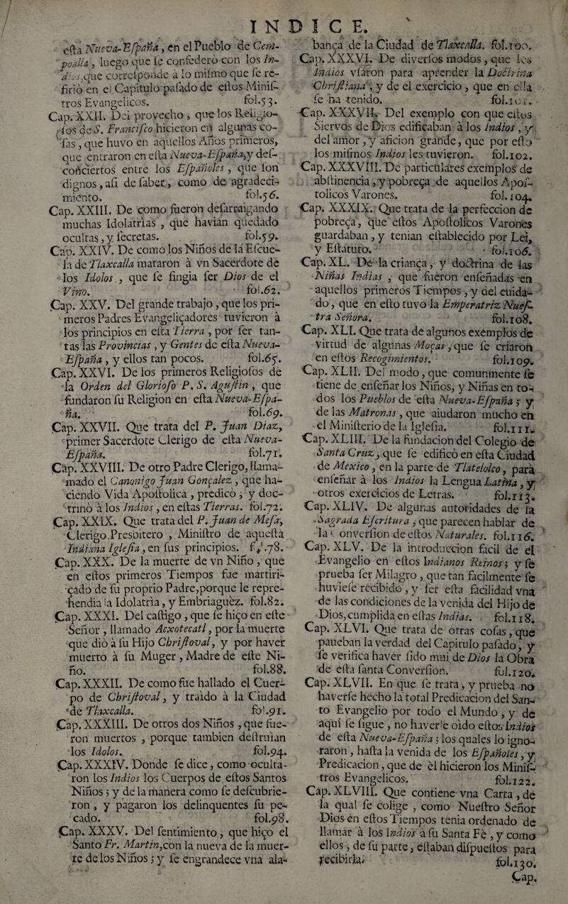 cíla Nueva- Efpaña, en el Pueblo de Cem- poalia , luego que íe confederó con ios In¬ dios^ ue cocrcíponde a lo miímo que íe re¬ firió en e! Capitulo paíado de ellos Minif- tros Evangélicos. íbl.53. Cap. XXII. Del provecho , que los Reiigio- ribs de S. Er and feo hicieron en algunas co¬ cías , que huvo en aquellos Anos primeros, que entraron en ella Nueva-Efpaña^y deí- cortciertos entre los Ffpañoles, que ion dignos , aíi de faber, como de agradeci¬ miento. l°-*5 ó. Cap. XXIII. De como fueron defarraigando muchas Idolatrías , que havian quedado ocultas, y íecretas. ^ fol.yc?. Cap. XXIV. De como los Niños de laEfcue- ia de Tlaxcalla mataron á vn Sacerdote de los Idolos , que fe fingía fer Dios de el Vino. # fol.62. .Cap. XXV. Del grande trabajo, que los pri¬ meros Padres Evangelupidores tuvieron á los principios en eíta Fierra , por fer tan¬ tas las Provincias> y Gentes de efta Nueva- Efpaña , y ellos tan pocos. fol.dy. Cap.XXVI. Délos primeros Religioíos de -la Orden del Gloriofo P. S. Agujün , que fundaron fu Religión en eíta Nueva-Efpa¬ ña. fol.69. Cap. XXVII. Que trata del P. Juan Díaz, primer Sacerdote clérigo de cftaNueva- Efpaña. fol.71. Cap. XXVIII. De otro Padre Clérigo, llama- mado el Canónigo Juan González, que ha¬ ciendo Vida Apoltoiica , predicó , y doc¬ trinó á los Indios , en citas Fierras. fol.72. Cap. XXIX. Que trata del P.Juan de Mefa, Clérigo Presbítero , Miniítro de aquella Indiana íglefia, en fus principios, f^.78. Cap. XXX. De la muerte de vn Niño , que en ellos primeros Tiempos fue martiri- cado de fu proptio Padre,porque le repre¬ hendía la Idolatría, y Embriaguez, fol.82. Cap. XXXÍ. Del caítigo , que fe hi^o en elle - Señor , llamado Acxotecatl, por la muerte que dio a fu Hijo Chriftoval, y por haver muerto á fu Muger , Madre de elle Ni¬ ño. fol.8 8. Cap. XXXII. De como fue hallado el Cuer¬ po de Chrijloval, y traído a la Ciudad *de Tlaxcalla. fo' .91. Cap. XXXÍL1. De otros dos Niños , que fue¬ ron muertos , porque también deílrulan los Idolos. fol.94. Cap. XXXIV. Donde fe dice, como oculta¬ ron los Indios los Cuerpos de eftos Santos Niños 5 y de la manera como fe defeubrie- ron , y pagaron los deiinquentes fu pe¬ cado. fol.98. Cap. XXXV. Del fentimiento, que hico el Santo Fr. Martin,con la nueva de la muer¬ te de los Niños 5 y fe engrandece vna ala- banca de la Ciudad de Tlaxcalla. ib!. 100, Cap. XXXVI. De diveríos modos, que k-s indios vfaron para aprender la Doctrina Chrifiiand, y de el exercicio , que en ella íe ha-tenido. fol.ioi. Cap. XXXVT. Del exemplo con que ellos Siervos de Dios edificaban á los indios , y del amor ,'y afición grande, que por eíto los mifmos Indios les tuvieron. fbl.102. Cap. XXXVIJI. De particulares exemplos de abilinencia , y pobrera de aquellos Apoí- toiieos Varones. fol. 104. Cap. XXXIX. Que trata de la perfección de pobreqa, que ellos Apollolicos Varones guardaban , y tenían eltablecido por Leí, y Eílatuto. • fói.ro<5. Cap.XL. De lacrianca, y doctrina de las Niñas Indias , que fueron enfeñadas -en aquellos primeros Tiempos , y del cuida¬ do , que en ello tuvo la Emperatriz Nues¬ tra Señora. fol. 108. Cap. XLI. Que trata de algunos exemplos de virtud de algunas Mocas, que fe criaron en ellos Recogimientos. fol. 109 Cap.XLíI. Del modo, que comunmente fe tiene de enfeñar los Niños, y Niñas en to-¡ dos los Pueblos de ella Nueva-Efpaña 5 y de las Matronas, que aiudaron mucho en el Minifterio de la íglefia. fol.i 1 iw Cap. XLIIL De la fundación del Colegio de Santa Cruz, que fe edificó en eíta Ciudad de México, en la parte de Tlatelolco, para enfeñar á los indios la Lengua Latina, y otros exerdeios de Letras. fol.113. Cap. XL1V. De algunas autoridades de la ■ Sagrada tjeritura , que parecen hablar de la»; onverfion de ellos Naturales, fol.i 16. Cap. XLV. De la introducción fácil de el Evangelio en ellos Indianos Reinos y y fe prueba fer Milagro, que tan fadlmente fe huvieíe recibido , y íer ella facilidad vna de las condiciones de la venida del Hijo dé Dios,cumplida en citas Indias. fcl.i 1 g. Cap. XLVI. Que trata de otras colas, que paiteban la verdad del Capitulo pafado, y fe verifica haver fido mui. de Dios la Obra de ella fanta Converíion. ful. 120* Cap. XLVI1. En que fe trata , y prueba no haverfe hecho la total Predicación del San¬ to Evangelio por todo el Mundo , y de aquí fe ligue , no hiverié oído ello vlndios de ella Nueva-Efpaña 5 los quales io igno¬ raron , halla la venida de los Efpanotes, y Predicación, que de el hicieron los Minifo tros Evangélicos. fol. 122. Cap. XLVI II. Que contiene vna Carta , de la qual fe colige , como Nueítro Señor Dios en ellos Tiempos tenia ordenado de llamar á los Indios á fu Santa Fe , y como ellos, de fe parte, eílabandiípueítos para Recibirla* fohi3o. fcap.