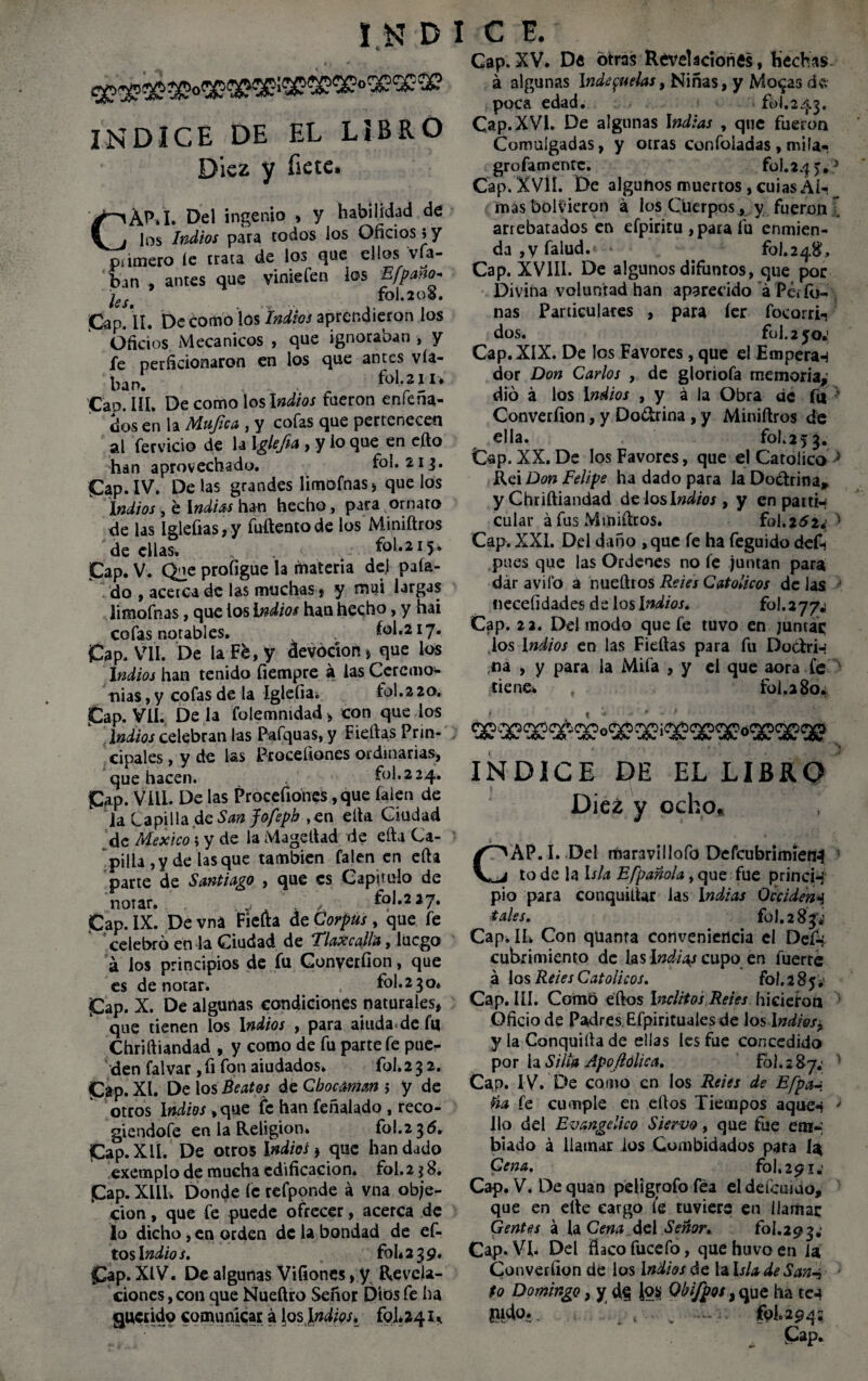 INDICE DE EL LIBRÓ Diez y íiete. CAP.I. Del ingenio > y habilidad de los Indios para codos los Oficios s y pámero 1c crata de los que ellos vfa- bm , antes que vinieíen los Efpano- ks. fol.2oS. Cap. II. De como los Indios aprendieron los Oficios Mecánicos , que ignoraban , y fe perficionaron en los que antes vía- ban. fol.2 II* Cap. III. De como los Indios fueron enlejia¬ dos en la Mujica, y cofas que pertenecen al férvido de la Iglefta, y io que en efto han aprovechado. fol. 21$. Cap.IV. Délas grandes limofnas* que los Indios , é Indias han hecho, para ornato de las Iglefias, y fuftentode los Miniftros de ellas. „ fol.215. Cap. V. Que profigue la materia del paía- do , acerca de las muchas * y muí largas limofnas, que tos indios han hecho, y hai cofas notables. fol.217. Cap. VII. De la Fé, y áevódon* que los Indios han tenido fiempre á las Ccrcmo* nias, y cofas de la Igleíia. fol.2 20. Cap. VII. De la folemmdad > con que los Indios celebran las Pafquas, y Fieftas Prin¬ cipales , y de las Proceíiones ordinarias, que hacen. fol.224. Cap. Vill. De las Procefiones, que falen de la Lapilla.de Sanjofepb ,en ella Ciudad de México \ y de la Mageftad de efta Ca¬ pilla ,y de lasque también falen en efta parte de Santiago , que es Capitulo de notar. fol.2 27. Cap. IX. De vná Fiefta de Corpus , que fe celebró en la Ciudad de Tlaxcalla, luego á los principios de fu Converfion, que es denotar. fol.230. Cap. X. De algunas condiciones naturales, que tienen los Indios , para aiuda de fu Chriftiandad , y como de fu parte fe pue¬ den falvar ,fi fon aiudados* fol.23 2. Cap. XI. De los Beatos de Cbocaman 5 y de otros Indios ,que fe han feñalado , reco- giendofe en la Religión. fol.2 36. Cap. X II. De otros indios > que han dado exemplo de mucha edificación, fol. 238. Cap. XllU Donde fe refponde á vna obje¬ ción , que fe puede ofrecer, acerca de lo dicho, en orden de la bondad de ef- tosl ndios, fol* 2 3 9. Cap. XIV. De algunas Vifiones, y Revela¬ ciones , con que Nueftro Señor Dios fe ha querido comunicar á los i ndios, fol. 2 41 Cap.XV. De otras Revelaciones, Hechas á algunas \nde$uelas, Niñas, y Mo$as d«v poca edad. fol.243. Cap. XVI. De algunas indias , que fueron Comulgadas, y otras consoladas, mila- grofamenre. fol.24 >.5 Cap. XVÍÍ. De algunos muertos, cuias Al¬ mas bolVieron á los Cuerpos, y fueron l arrebatados en efpiritu ,para fu enmien¬ da ,y falud.< * £01.248’, Cap. XVIII. De algunos difuntos, que por Divina voluntad han aparecido á Per (ti¬ nas Particulares , para íer foeorri- dos. fol. 2 5o.1 Cap. XIX. De los Favores, que el Emperan dor Don Carlos , de gloriofa memoria,' dio á los indios , y á la Obra de fu ’ Converfion, y Dodrina , y Miniftros de ella. fol.25 3. Cap. XX. De los Favores, que el Católico ; Rei Don Felipe ha dado para la Do&rina* y Chriftiandad délos indios y y en partid cular á fus Miniftros. fol.252*; 1 Cap. XXI. Del daño , que fe ha feguido deft pues que las Ordenes no fe juntan para dar avilo a nueftro s Reies Católicos délas J necefidades de los Indios* Cap. 22. Del modo que fe tuvo en jumaq los indios en las Fieftas para fu Docfri-’ na , y para la Mifa , y el que aora fe tiene* , fol. 2 80* « * ■’’ * ~ * 1 N INDICE DE EL LIBRÓ Diez y ocho, CAP. I. Del mar3VÍIlofo DefcubrimietU 1 to de la Isla Efpañola, que file princi-i pió para conquiftar las indias Deciden^ tales. fol. 2 83^ Cap. IL Con qüanra conveniencia el Defi* cubrimiento de las indias cupo en fuerte á los Retes Católicos. fol.2 85. Cap. III. Como eftos Inclitos Retes hicieron Oficio de Padres Efpirituales de los Indios, y la Conquiíta de ellas les fue concedido por la Silla Apo/lolica. fol. 2 87; Cap. IV. De como en los Retes de Efpa-¡ Ha fe cumple en eftos Tiempos aque^ > lio del Evangélico Siervo, que fue etn-; biado á llamar ios Combidados para ía Cena. fol. 291.’ Cap. V. De quan peligrofo fea el defemao, que en efte cargo fe tuviere en llamar Gentes á la Cena del Señor, fol.293. Cap. VI. Del fiacofucefo, quehuvoen ia Converfion de ios Indios de la isla de San-i to Domingo, y ¡oíí Qbifpos, que ha te4 pido.. ^ .. folc294s , Cap.