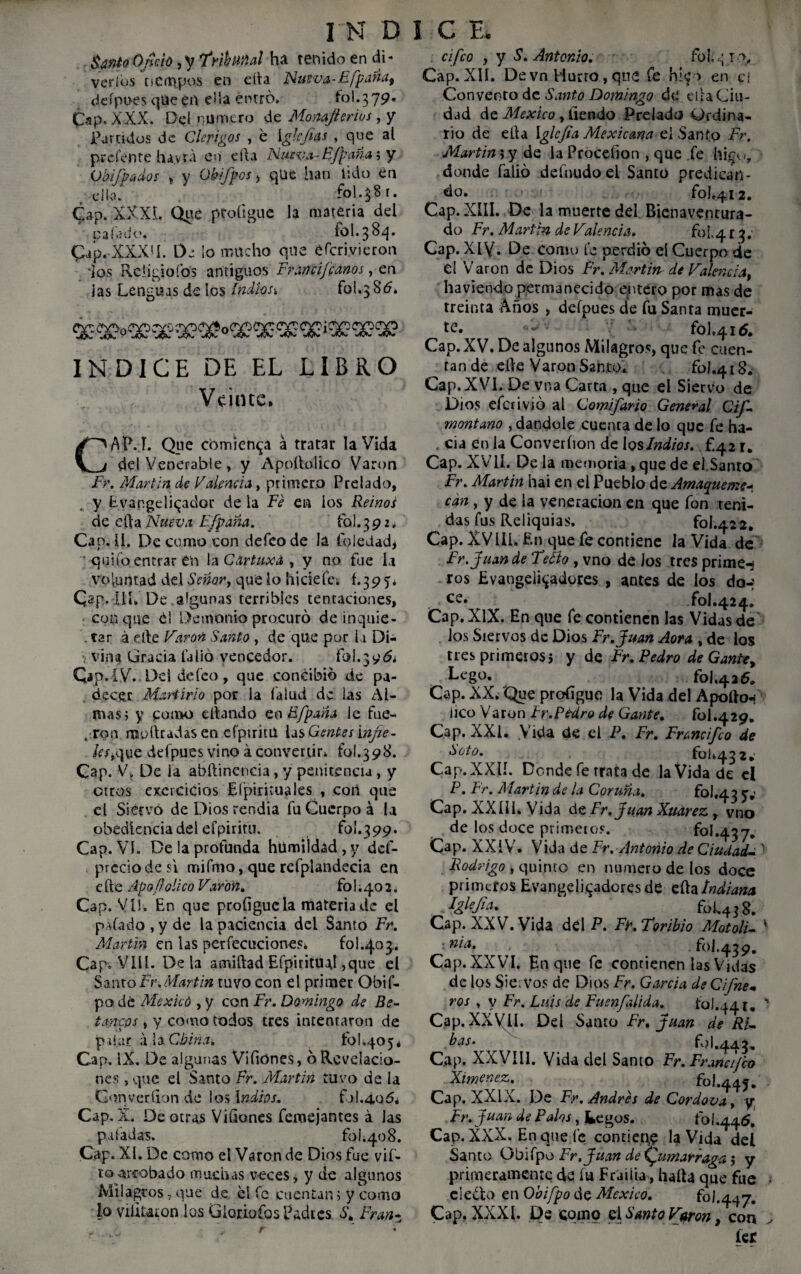 Santo Ofició, y frihmal ha tenido en di - veríbs tiempos en ella Nueva-Efpaña, deípoes que en ella entro. fol.379. Cap. XXX. Del numero de Monaft crios, y Partidos de Clérigos , é \glcjias , que al prefente havra en ella Nueva-B/paña i y Chipados , y OUfpos , que han lido en , dio. fol.jB t. Cap. XXX L Que ptoíigue la materia del gafado. fol. 3 84. Cap. XXXM. De lo mucho que eícriyieron ios Reíigioíbs antiguos Francij'canos, en las Lenguas de Ies Indl-os^ fol.3 S6. INDICE DE EL LIBRO Veinte. CAP. I. Que comienza á tratar la Vida del Venerable, y Apoftolico Vart>n Fr. Martin de Falencia, primero Prelado, y Evap.geli^ador de la Fe en ios Reinos de ella Nueva Efpaña. fol. 392. Cao. ü. De como con defeo de la foledad* quito entrar en la Cdrtuxd , y no fue la voluntad del Señar, que lo hidefe; f.395. Cap. íií. De algunas terribles tentaciones, conque el Demonio procuró de inquie- . tar á elle Varón Santo , de que por la Di¬ vina Gracia latió vencedor. É9Í.39& Cap .IV.. Dd defeo, que concibió de pa¬ decer Martirio por la (alud de las Al¬ mas ; y como citando en Ffpaña ie fue- , ron mollradas en cfpirim las Gentes infle- les,que defpues vino áconvertir, fol.398. Cap. V. De la abítinencia, y penitencia , y otros excrcicios Efpirituales , cori que el Siervo de Dios rendia fu Cuerpo á la obediencia del efpiritu. fo!. 399. Cap. Vi. De la profunda humildad , y def- prcciodesi mifmo, que refplandecia en e He ApofJolico Varón. fo 1.40 2. Cap. VIS. En que profiguela materia de el paíado , y de la paciencia del Santo Fr. Martin en las perfecuciones. £01.403.. Cap-. VIH. Déla amiftad Eípiritual ,que el Santo Fr,Martin tuvo con el primer Obif- po dé Mexicó , y con Fr, Domingo de Be- tañeos , y como todos tres intentaron de pifar ala China, fol,405* Cap. IX. De algunas Viíiónes, ó Revelacio¬ nes , que el Santo Fr. Martin tuvo de la Gonveríion de los Indios. f*)I.4.0¿5* Cap. X. De otras ViGones femejantes á las paladas. fol.408. Cap. XI. De como el Varón de Dios fue vif- roarrobado muchas veces, y de algunos Milagros,que de él fe cuentan; y como lo vilitaron los GloriofosEadies St Fran* cifco y y S. Antonio. fol.q io. Cap. XII. De vn Burro, que fe hie > en c{ Convento de Santo Domingo dé ella Ciu¬ dad de México, tiendo Prelado Ordina¬ rio de ella Iglejia Mexicana el Santo Fr. Martin; y de la Proceíion , que fe hi$o, donde falió definido el Santo predican¬ do. fol.412. Cap. XIII. De la muerte del Bienaventura¬ do Fr. Martin de Valencia. fol.4 r Cap. XIV. De como fe perdió el Cuerpo de el Varón de Dios Fr. Martin de Valencia, ha viendo permanecido entero por mas de treinta Anos , defpues de fu Santa muer¬ te* fol.4id. Cap. XV. De algunos Milagros, que fe cuen¬ tan de elle Varón Santo. foJ.418. Cap. XVI. De vna Carta , que el Siervo de Dios eferivió al Comí fardo General Gif- montano , dándole cuenta de lo que fe ha- , cia en la Converíion de los Indios, f.42 r. Cap. XVII. De la memoria, que de el Santo Fr. Martin hai en el Pueblo de Amaqueme* can , y de la veneración en que fon teni¬ das fus Reliquias. fol.422. Cap. XVIII. En que fe contiene la Vida de Fr. Juan de Tefto , vno de Jos tres primea ros Evaogeli^adores , antes de los do-: ce* r fol.424. Cap. XlX. En que fe contienen las Vidas de . Jos Siervos de Dios Fr.Juan Aora , de ios tres primeros; y de Fr. Pedro de Gante, Lego. fol.426. Cap. XX. Que proíigue la Vida del Apollo* lico Varón Fr.Pedro de Gante. fol.429. Cap. XXI. Vida de el P. Fr. Francifco de hoto. £01.432.' Cap.XXIÍ. Donde fe trata de la Vida de el P. Fr. Martin de la Coruña. fol«43 y.’ Cap. XX ül. Vida de Fr.Juan Xuarez, vno de los doce primeros. fbl.437. Cap. XXIV. Vida de Fr. Antonio de dudada Rodrigo , quinto en numero de los doce primeros EvangeIi<¿adores de eílaIndiana .J&kfi** fo I.438. Cap. XXV. Vida del P. Ff.Torib/o Motoli- ■ nui' ^ ^ . fol.439. Cap. XXVI. En que fe conrienen las Vidas de los Siervos de Dios Fr. García de Cifne- ros , y Fr. Luis de Fuenfalida. fol.44 r. Cap. XXVII. Del Santo Fr, Juan de RN ^as‘ fol. 44 3, Cap. XXVIll. Vida del Santo Fr. Franafco Ximenez. fol.445. Cap. XXIX. De Fr. Andrés de Cordova, y Fr. Juan de Palos, fcegos. fol.445. Cap. XXX. En que fe contiena la Vida del Santo Obifpo Fr.Juan de \umarraga; y primeramente de íu Frailía, halla que fue electo en Obifpo de México. foJ.447. Cap, XXXI. De como el SmtoVfiron y con lee