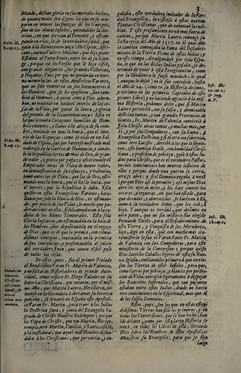 Mundo, defean gloria en fus mortales hechos, de quanta maior fon dignos los que no fe ocu¬ paron en vencer las fuercas de los Cuerpos, fino de las Almas Infieles, quitándoles la doc¬ trina , con que ftrvian al Demonio ,y eftam- V*'<t ¡Ib pando en ellas, la de la verdadera [alud, que 5* guia a la Bienaventuranza i De Cipion, Afri¬ cano j cuenta Valeño Máximo, que hico poner Eflatua al Poeta Ennio, entre los deJu Lina- ge aporque en los Verfos que le hice cifro, ton grande elegancia fus grandes Victorias, y Hacañas. Pues por que no quedaran en eter¬ na memoria las de ejtos Apoflolicos Varones, que no folo vencieron en fus Reencuentros a. los Hombres ,qne fe les opufieron , fino tam¬ bién al Demomo , d quien como a Dios adora- banano teniendo en nada el interes de las co¬ fas de la Vi da, por ganar la honra ,y gloria de\premio de la Bienaventuranza ? Efla es ¡a que levanta Cor acones humildes de Hom¬ bres comunes , y llanos a la alteca de fu cum¬ bre y teniendo en mas la honra , que el inte- 1 res de las Riquezas : como fe vi do en vn Sol- 2 * **' j * .dado de Cipion, que por haverfe moflrado mui ‘ 15 * valer6jro,en la Guerra de Numancia,y dándo¬ le la República ciertas Srmas de Oro, de gran¬ de valor , y precio por paga; y ofreciéndole el Emperador otras de Plata de menos valor, enáemonjlracionde fu esfuerce, y valentía, tomo antes las de Plata , que las de Oro, efli- mando masía honra, que el Reile hacia, que e! ínteres ,que la República le daba. Bfia quifieron e[los Evangélicos Varones, bata¬ llando por Jolo la Honra de Dios , no efliman- } do ,por precio de fus Vidas , lo mucho que pu¬ dieran tener en ella ,fifolo atendieran a la co¬ dicia de los Bienes Temporales. Efla fila Gloria hijearon, no e[limándola en la hoca de ¡os Hombres ,fino deportándola en el regace de Dios, que es el que la premia, con colma- difimas ventajas, teniéndola en la primicia de fus conciencias,y prefentandola al juicio dei verdadero Juez , que conoce elfiel pefo de todas las cofas. De eflos ,pues, fue el primer Prelado el Bendhifimo Varón Fr. Martin de Valencia, F*l*Jei ia y nofaltaran Hifl orlador es de grande Auto- kbttortc. ridad, como refiere Fr. Di ego Valadesen fu a i''li** Retorica Chrifliana , que notaron, que el mif-. K*nii tU& 1110 » Vie Martin Latero, Heve fiar ca, co± menfo en la GermanU a derramar fu herética vfum nuo ponzoña , fe levantG en Efpana efte Apofloli- rxodat*, co Varón Fr. Martin , para traer a los Indios la DoHrina f ana, y fanta del Evangelio Sa¬ grado de Chrifio Nuefiro Redemptor ; porque la Capa de Chrifio , que vn Martin, Herege, rompia,otro Martin, Catolice,y Santo,coftefe, y la ve[lidura, que aquel mal Hombre defnu- dala a los Chriftianos , que pervertía ,y en¬ ganaba , efe verdadero imitador de la Ven dad Evangélica, lavifiie/e a eftas nuevas Plantas Chriflianas , que de voluntad la reci¬ bían. r efte penfamiento nava mui fuera de camino , porque Martin Latero comenco fin Seóla cerca del Ano de 1 ^ 1 y. en \l qual Año id también comenzaba la Fama del Defcubri¬ miento de la Tierra Firme de eftas Indias ;y en efte tiempo , divulgando/e por toda Efpa¬ ña, lo que en las dichas Indiaspafaba ,fe de¬ termino de venir d efla Peregrinación , como por la Obediencia le fuefe mandado j lo qual (aunque lo dejeo) no le fue concedido , ha fia el Año^ de 14. (como en fu Hjftoria decimos, Infr' y veremos en los primeros Capítulos de efte primer Libro) y no haciendo agravio d la mif Hm y. ma Hiflona ,podemos decir,que fiMartin Lutero pervirtió, confu faifa , y abominable doctrina tantas ,ytan grandes Provincias de Gentes, Fr. Martin de Valencia convirtió 4 Jefu-Chrifio otras tantas ,y muchas mas,por Si, y por fus Compañeros, con fu Santa , / Evangélica Doólrina;y fi el otro con fobervia, como otro Lucifer, derribo d los que lo figuie- ron , efte humilde Fraile , con humildad Chr i fi¬ fi ana , y profe fon de pobreza ,guib d eftos In¬ dios para Chrifio, que es el verdadero Paftor, en culo conocimiento han muerto infinitos de ellos ; porque donde vna puerta je cierra, otraje abre: y fiel Demonio engaña d vnoS (porque Dios afi lo permite ) efe mi fimo Dios abre los ojos de otros ,y les hace conocer los errores ,y cegueras , en que han eftado ,para que dexadas ,y aborrecidas fe buelvan a El, como d fu verdadero Señor , que los crio, é hicy. Taunque es verdad, que decimos en otra parte , que no fin miflerio fue elegido Inpr^ ¡¡p4 Fernando Cortes,para elDefcubrimiento de efla Tierra , y Conquifia de fus Moradores, hizo, digo en efla , que con mucho mas cía- ro'mifterio lofue el Varon Santo Fr. Martin de Valencia con fus Compañeros, para efte minifterio de la Converfion 5 porque quijo Dios hacerlos Caballos ligeros de efla fu Nue¬ va Iglefia, embiandolos primero d que corrie- fien las Tierras de eflos Infieles , para que, como ligeros por pobreca ,y blancos por perfec¬ ción de Vida, entrafen ligeramente d defpojar los Exercitos Infernales, que tan pujantes eftaban entre eflos Indios , donde no havia otro conocimiento en lo Efpiritual, mas que ej de los falfós Demonios. Eflos ,pues ,jon los que en eflas efteifi di difimas Tierras han (ido los primeros y en todas las Cenver(iones, que je han hecho , han ido delante , como por efla larga Hiftoria fe vera , en todos los Libros de ella , llevando Dios f obre los Hombros de eflos Apoflolicos Miniftros fu Evangelio, para que Je figo,