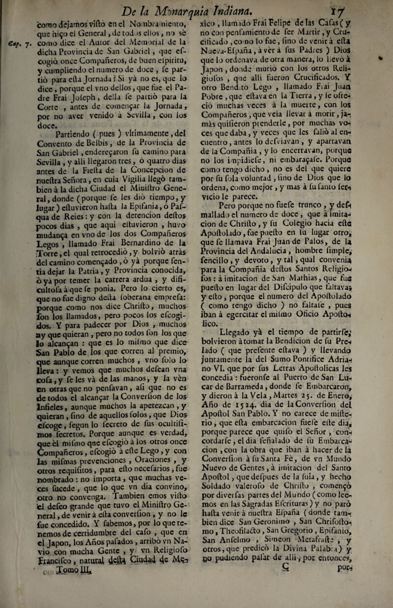 como dejamos vifto en el Nombramiento, xico , llamado Frai Felipe délas Cafas (y que ni<jo el General, de todos ellos, no se no con penfamiento de fer Mártir, y Cru- como dice el Autor del Memorial de la citicado ,co no lo fue, fino de venir á ella dicha Provincia de San Gabriel, que ef- cogió once Compañeros, de buen elpiritu, y cumpliendo el numero de doce , fe par¬ tió para efta Jornada i Si yá no es, que lo dice , porque el vno delios, que tue el Pa¬ dre Frai Joíeph, de'la fe partió para la Corte , antes de cumet^ar la Jornada, por no aver venido á Sevilla, con los doce. Partiendo ( pues ) vlrimamente ,dcl Convento de Belbis, de la Provincia de San Gabriel , ende^aron fu camino para Sevilla , y allí llegaron tres, ó quatro dias antes de la Fieíta de la Concepción de nueftra Señora, en cuia Vigilia llegó tam¬ bién á la dicha Ciudad el Miniítro Gene¬ ral, donde (porque fe les dio tiempo, y lugar ) eítuvieron hafta la Epifanía, ó Paf— qua de Reies: y con la detención dedos pocos dias , que aqui eítuvieron , huvo mudanza en vno de los dos Compañeros Legos , llamado Frai Bernardino de la ¡Torre,el qualretrocedió,y boivió atrás del camino comentado , ó yá porque fen-! tia dejar la Patria , y Provincia conocida, ó ya por temer la carrera ardua , y difi- cultofa á que fe ponía. Pero lo cierto es, que no fue digno delta foberana emprefa: porque como nos dice Chriíto, muchos fon los llamados, pero pocos los efeogi- dos. Y para padecer por Dios , muchos ay que quieran , pero no codos fon los que lo alcanzan : que es lo miímo que dice San Pablo de los que corren al premio, que aunque corren muchos , vno folo lo lleva: y vemos que muchos defean vna cofa,y fe les vá de las manos, y la ven £n otras que no penfavan , afi que no es de todos el alcansar la Converfion de los Infieles, aunque muchos la apetezcan , y quieran, fino de aquellos folos, que Dios efeoge, fegun lo fecreto de fus ocul tifí- mos fecretos. Porque aunque es verdad, que el mifino que efeogió á los otros once Compañeros, efeogió á eíte Lego, y con las mifinas prevenciones , Oraciones , y otros requifitos, para efto necefarios, fue nombrado : no importa , que muchas ve¬ ces fucede, que lo que vn dia convino, otro no convenga. También emos viíto ’el defeo grande que tuvo el Miniftro Ge¬ neral , de venir á ella converfion , y no le fue concedido. Y fabemos,por lo que te¬ nemos de certidumbre del cafo , que en el Japón, los Años pafados, arribó vn Na¬ vio con mucha Gente , y vn Religiofo JAancifco, natural, deflft Cmda4 4e Tokio III* Nucva-Eípdña, á ver á fus Padres ) Dios que lo ordetiava de otra manera, lo lievó á Japón , donde murió con los otros Reli- giofos , que allí fueron Crucificados. Y, otro Bendito Lego , llamado Fiai Juan Pobre , que ella va en la Tierra , y íe ofre-i ció muchas veces á la muette, con los Compañeros , que veia llevar á morir , ja¬ más quifieron prenderle, por muchas vor ces que daba, y veces que les falió ai en¬ cuentro , antes lo defviavan , y apartavan de la Compañia , y lo enceiravan, porque no los impidiefe, ni etnbaragafe. Porque como tengo dicho , no es del que quiere por fu fola voluntad , fino de Dios que lo ordena, como mejor, y mas á fufanto íer^ vicio le parece. Pero porque no fuefe trunco , y deft maílado el numero de doce , que á imita-* cion de Chriíto , y fu Colegio hacia cite Apoftolado, fue pueíto en fu lugar otro, que fe llamava Frai Juan de Palos, de la Provincia del Andalucía , hombre fimple,' fencillo , y devoto, y tal, qual convenia para la Compañia deítos Santos Religiow fos : á imitación de San Mathias, que fue pueíto en lugar del Difcipulo que faltava* y eíto , porque el numero del Ápoítolado ( como tengo dicho ) no faltafe , pues iban á egercitar el miímo Oficio Apodos lico. Llegado yá el tiempo de partirfe; bol vieron á tomar la Bendición de fu Pre-< lado ( que prefente eftava ) y llevando juntamente la del Sumo Pontífice Adrián no VI. que por fus Letras Apoílolicas les concedía : fueronfe al Puerto de San Lu- car de Barrameda, donde fe Embarcaron, y dieron á la Vela , Martes 25. de Enero, Año de 1524. dia de la Converfion deí Apoítol San Pablo. Y no carece de mifte- rio, que eíla embarcación fuefe eíte dia, porque parece que quifo el Señor , conn cordarfe , el dia feñalado de fu Embarca¬ ción , con la obra que iban á hacer de la Converfion á fu Santa Fe, de vn Mundo Nuevo de Gentes, á imitación del Santo Apoítol, que defpues de la fuia, y hecho Soldado valerofo de Chriíto , comentó por diverfas parres del Mundo ( como lee¬ mos en las Sagradas Efcrituras) y no paró hada venir á nueftra Efpaña (donde taran bien dice San Gerónimo , San Ghrifofto- rao, Theofila&o, San Gregorio , Epifanio, San Anfelmo , Simeón Metafrafte , y otros,que predicó la Divina Palabra) y go pudiendo pafar de allí, por entonces, 6 por-?