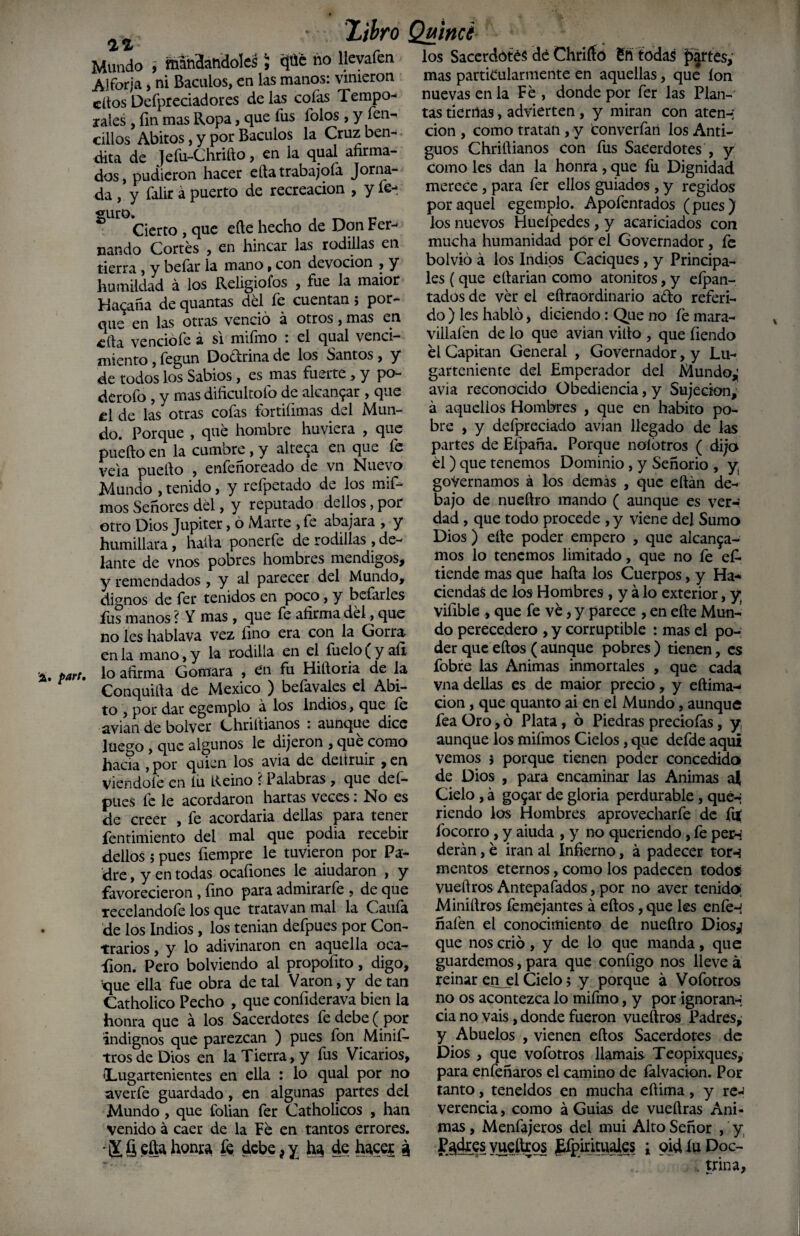 A. par(. 2% Mundo , mandándoles, <pé no ^íeva^en Alforja, ni Báculos, en las manos: vinieron dios Defpteciadores de las cofas Tempo¬ rales , fin mas Ropa, que fus folos , y fen- cilios Ahitos, y por Báculos la Cruz ben¬ dita de Jefu-Chrifto, en la qual afirma¬ dos, pudieron hacer ella trabajóla Jorna¬ da , y falir á puerto de recreación , y fe-, suro» , , _ _ Cierto , que elle hecho de Don Fer¬ nando Cortés , en hincar las rodillas en tierra , y befar la mano, con devoción , y humildad á los Religiofos , fue la maior Habana de quantas del le cuentan; pot¬ en las otras venció á  que otros, mas en cita vencióle á si miímo : el qual venci¬ miento , fegun Doctrina de los Santos , y de todos los Sabios , es mas fuerte , y po- deroío , y mas dificultólo de alcanzar , que el de las otras cofas fortifimas del Mun¬ do. Porque , qué hombre huviera , que puefto en la cumbre , y altera en que le vela puefio , enfeñoreado de vn Nuevo Mundo , tenido, y refpetado de los mif- mos Señores del, y reputado de líos, por otro Dios Júpiter, ó Marte , fe abajara , y humillara, hada ponerle de rodillas , de¬ lante de vnos pobres hombres mendigos, y remendados , y al parecer del Mundo, dignos de fer tenidos en poco, y befarles fus manos ? Y mas , que fe afirma dé!, que no les hablava vez fino era con la Gorra en la mano, y la rodilla en el fuelo ^ y aíi lo afirma Gomara , en fu Hidoria de la Conquida de México ) befavales el Abi¬ to , por dar egemplo á los indios, que le avian de bolver Chriítianos : aunque dice luego , que algunos le dijeron , que como hacia , por quien los avia de deitruir , en viendoíé en iu Reino i Palabras , que deí- pues fe le acordaron hartas veces: No es de creer , fe acordada dellas para tener fentimiento del mal que podia recebir dellos ; pues fiempre le tuvieron por Pa¬ dre , y en todas ocaíiones le aiudaron , y favorecieron , lino para admirarle , de que recelandofe los que tratavan mal la Caufa de los Indios, los tenían defpues por Con¬ trarios , y lo adivinaron en aquella oca- íion. Pero bolviendo ai propofito, digo, xpie ella fue obra de tal Varón, y de tan Catholico Pecho , que confiderava bien la honra que á los Sacerdotes fe debe ( por indignos que parezcan ) pues fon Minifi- tros de Dios en la Tierra, y fus Vicarios, (Lugartenientes en ella : lo qual por no averfe guardado, en algunas partes del Mundo, que folian fer Catholicos , han venido á caer de la Fe en tantos errores. - ¡Y § ega honra fe debe f y ha de hacer 3 X¡bro Quince los Sacerdotes dé Chriíío 6ñ todas partes, mas particularmente en aquellas, que Ion nuevas en la Fe , donde por fer las Plan¬ tas tiernas, advierten, y miran con aten-; cion , como tratan, y tonverfaii los Anti¬ guos Chriflianos con fus Sacerdotes , y como les dan la honra, que fu Dignidad merece , para fer ellos guiados , y regidos por aquel egemplo. Apofentados (pues) los nuevos Hueipedes, y acariciados con mucha humanidad por el G'overnador, fe bolvió á los Indios Caciques, y Principa¬ les (que efiarían como atónitos, y eípan- tados de ver el eftraordinario ado referi¬ do ) les habló, diciendo: Que no fe mara- villaí'en de lo que avian vilto , que fiendo él Capitán General , Governador, y Lu¬ garteniente del Emperador del Mundo,; avia reconocido Obediencia, y Sujeción, á aquellos Hombres , que en habito po¬ bre , y deípreciado avian llegado de las partes de Efpaña. Porque noíótros ( dijo él ) que tenemos Dominio , y Señorio , y goVernamos á los demás , que eftán de¬ bajo de nueftro mando ( aunque es ver-: dad, que todo procede , y viene del Sumo Dios) elle poder empero , que alcanza¬ mos lo tenemos limitado, que no fe ef- tiende mas que hafta los Cuerpos, y Ha-* ciendas de los Hombres , y á lo exterior, y vifible , que fe ve, y parece , en efte Mun¬ do perecedero , y corruptible : mas el po¬ der que eftos ( aunque pobres ) tienen, es fobre las Animas inmortales , que cada vna dellas es de maior precio, y eftima- cion, que quanto ai en el Mundo, aunque fea Oro, ó Plata, ó Piedras preciofas, y, aunque los mifmos Cielos, que defde aquí vemos 5 porque tienen poder concedido de Dios , para encaminar las Animas ai Cielo, á go^ar de gloria perdurable, qué-' riendo los Hombres aprovecharfe de fui focorro , y aiuda , y no queriendo, fe per-; derán, é irán al Infierno, á padecer torn rnentos eternos, como los padecen todos vuefiros Antepagados, por no aver tenido; Minifiros femejantes á eftos, que les enfé-i ñafen el conocimiento de nueftro Diosj que nos crió, y de lo que manda, que guardemos, para que configo nos lleve á reinar enjel Cielo; y porque á Vofotros no os acontezca lo mifmo, y por ignoran-; cia no vais, donde fueron vueftros Padres, y Abuelos , vienen eftos Sacerdotes de Dios , que vofotros llamáis Teopixques, para enfeñaros el camino de falvacion. Por tanto, teneldos en mucha eftima, y re-J verencia, como á Guias de vueftras Ani¬ mas , Menfajeros del mui Alto Señor , y, Pgdxes yueítros Lfpirimalcs ; oid íu Doc- ■ trina.
