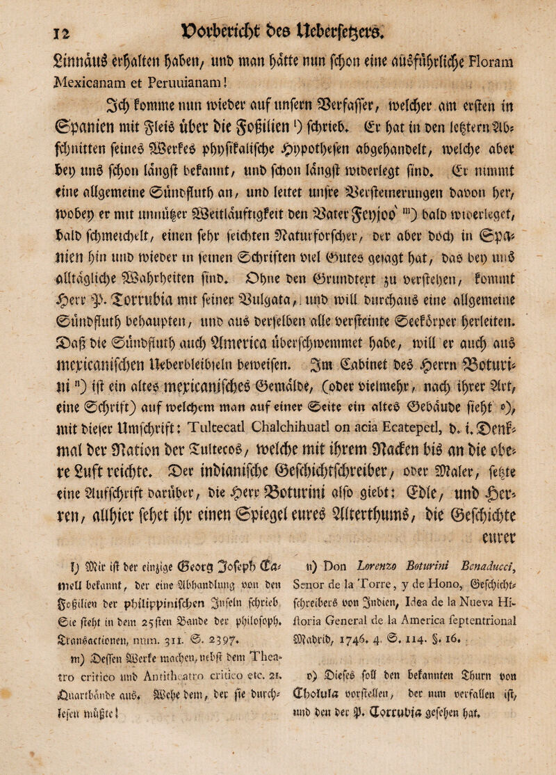 SinnduS erljältcii hah«»/ unb man batte nun fdjon eine ausführliche Florara Mexicanam et Peruuianam! 3cf> fomme nun roiebet* auf unfern SSerfaffer, meldjer am erden in (Spanten mit §lei£ übet bie $o§iiien 0 fdmeb. ©t bat in ben le|ternSlb* Quitten feinet $Berfe$ pht)ftfalifd)e .*?t)potl)efen abgehanbelt, tpekhe aber bet; un$ fd)on Idugft befamit, urit> fctiüii langfl «überlegt fmo. €t nimmt eine allgemeine 0ttnbfluth an, unb leitet unfre ^erflemerungen t»a»on bet/ Wobei) er mit muiü|er Söeitldufttgfett t»en Später $et)joo' m) balD «überleget, halb fd)metd)elt, einen febr feiebten 0?atuvforfd)er, Der aber bod) in @pa* nien bin unb rnieber m feinen 0d)riften btel ©utes getagt bat/ bae bet) und alltägliche ©arbeiten ftnb. Ohne ben ©runbtert ju »erflehen, fommt Jfperr 'Jomibta mit feiner Vulgata, unb will Durchaus eine allgemeine 0uitbflutb bebaupten, unb aus berfelben alle »erjleinte 0eef5rper berleiten. ©afi bie 0ünbfüttb and) Slmertca uberfdjrcemmet habe, rnill er auch aus mepicamfchen Urberbleibteln bemetfen. 3m (Eabinet beS Jperrn fISoturi* Sli) tft ein altes mepicanifdteö ©emdlbe, (ober »telmebr, nad) ihrer Sirt, eine 0 ehrt ft) auf t»eld)ent man auf einer ©eite ein altes ©ebdube fiefjt »)/ mit biefer Umfcbrift: Tultecatl Chalchihuatl on acia Ecatepetl, b. i, ©enf* mal Per Olatton her üuitecos, melche mit ihrem Sftaden htS an hie ehe* re Suft reichte, ©er inhiamfehe ©efchichtfdhreiber/ ober SDialer, fe|te eine Sluffcf)rtft Darüber, bie £err iöoturini alfo giebt: (Jhle, rmh reit/ allster fehet ihr einen (Spiegel eures 5llterthumS, hie ©efchtchte eurer I; tÖiie i|t fcer eilige (Beoi«l jtofcpb (Ü4< n) Don Lorenzo Boturini Benaducci, UkU befamit, feer eine ^ibbarsblintcj tum ben Senor de la Tone, y de Hono, ©efd)td)te go§dien bec pbilippimfcfjen 3nfcln fd)cte6 fd)reiber6 bon 3nbicn, Idea de la Nueva Hi- 0ie fttyt in bem 25jlen £5anbe bec f^üofopl)» iloria General de la America feptentrional Sranlaaionen, num. 311. 0* 23 97* 03?abt'ib, 1746* 4» 0* 114- §♦ 16* nt) teilen ®crfe machen, nebft bem Thea- tro critico mib Anfitheatro critico etc. 21. v>) £)iefee (oft ben beatmten £&urn bon Äuartbßnbe <tu$* SBcljjc bem, bec (k burd;* (Iholufa borfMe»/ bec mm verfallen ifl7 lefeu möjgtc I *wb ben bec (EorruWa stftycn f>au