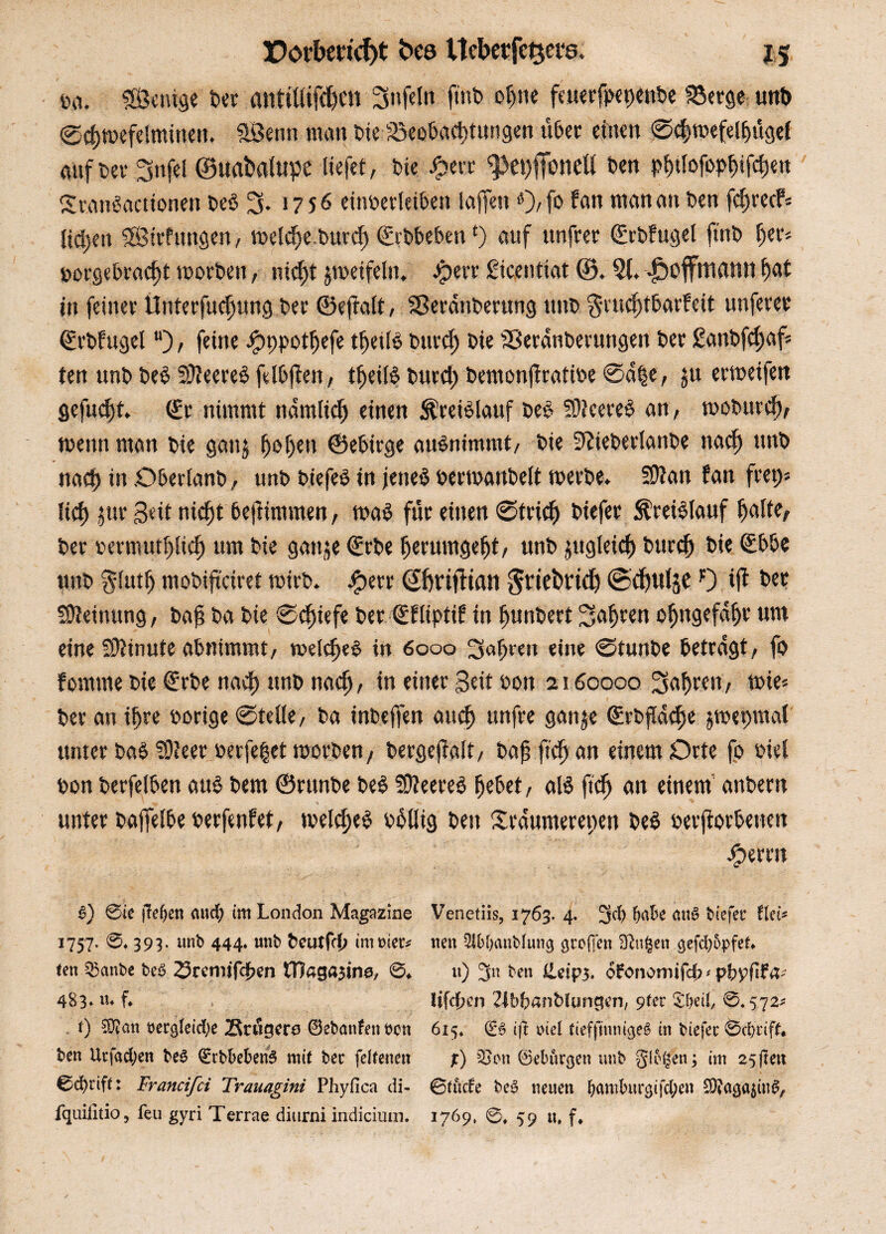 Da. «Sauge Der antitlifd)Ctt Snfeln ftnb oljtie feuerfuet)enbe SSerge unb ©cf)»efe!minen. «Senn man t>te Beobachtungen ilbec einen ©e|)»efel{jügel auf t>ev Snfei ©uabafupe liefet, tue £ert <pet)ffonell ben pfulofo^ifcfjen Stanöactionen beb 3* >756 einoerleiben lajfen «)/f» fan man an Den f^recP* liehen «Sirfttttgen, »elcf)e burc^ ©rbbeben£) auf unfrer ©rbfugel ftnb f)ea Dorgebracf)t »orten, nicht zweifeln. Jperr Sicentiat ©. 5f. JDoffmami f)at in feiner Unterfucfjung Der ©efralt, SSerdnberung unD $rucf)tbarfeit unferer ©rbfugel “), feine Jjpppotljefe tfjeiB burcf) Die SSerdnDermtgen Der £anbfcf)af* ten unD beb füfeereb felbjten, tljeilb burct) bemonjfratioe ©d§e, ju ervoeifett gefugt, ©r nimmt ndmticjj einen $reiblauf beb «Dfeereb an, »oburefv »enn man Die ganj f)of)en ©ebirge aubnimmt, Die «ftieberlanbe naef) unD naef) in Oberlanb, unD biefeb in jeneb bermanbelt »erbe. Sttan fan fret)s lief) jur Bat nicht bejfimmen, »ab für einen ©trief) Diefer Kreislauf hafte. Der bermutpef) um Die ganje ©rbe fjerumgefjt, unD zugleich burcf) Die ©bbe unD S-futh moDiftciret toirD. Jg>eru <2f»itftfln Sriebrid) <Sd)tilje O ijl Der Meinung, Daj? Da Die ©cfuefe Der ©fliptif in fjunbert Sauren oljngefdfje um eine SDiinute abnimmt, »elcfjeb in 6ooo 3ab«n eine ©tunDe betragt, fo fornrne Die ©rDe naef) itnb naefj, in einer Seit Don 2160000 3af)rcn, »ie« Der an ihre oorige ©teile, Da inDejfen attef) unfre gan^e ©rbj!dcf)e j»e|>maf unter bab «Dfeer Derfe^et »orten, bergejfalt, Dah fteh an einem Orte fo Diel Don Derfelben aub Dem ©runDe beb «0?eereb hebet, alb ftdh an einem anDern unter Dajfelbe uerfenfet, »elcfjeb Dbllig Den Srdnmerepen beb Derfiorbeuen Jjperen F) ©ie flefjen and) im London Magazine Venetiis, 1763. 4. 3$ W&* <ut§ fciefec Hei* 1757. ©♦ 393. unb 444. unb fceutfc(? immer* neu 2ibf)anbhmg grofien SRufcen gefd)5pfet. (en Q3anbe beß 23remjfcf>en tOagasine, ©♦ u) 3n ben Üeip5* ofonomifcfc*pfrpflf4* 483* «♦ f* Iifcf?cn Zlbbanbiungen, 9fer Sfyeil, ©.572* t) 53?an t>ergletd>e Btugero 0ebanfenhcn 615. 06 ift niel tieffmnigeö in btefec ©d)rift. ben Utfad;en be6 0tbkfceri6 mit bec fdtenen %) Sen ©ebürgen unb glbgen; im 25ftett ©cfyriff: Francifci Trauagini Phyfica di- ©fücfe beö neuen f;amhu4gifd;en SWacjajin#, fquilitio, feu gyri Terrae diurni indicium. 1769, @# 59 u. f#