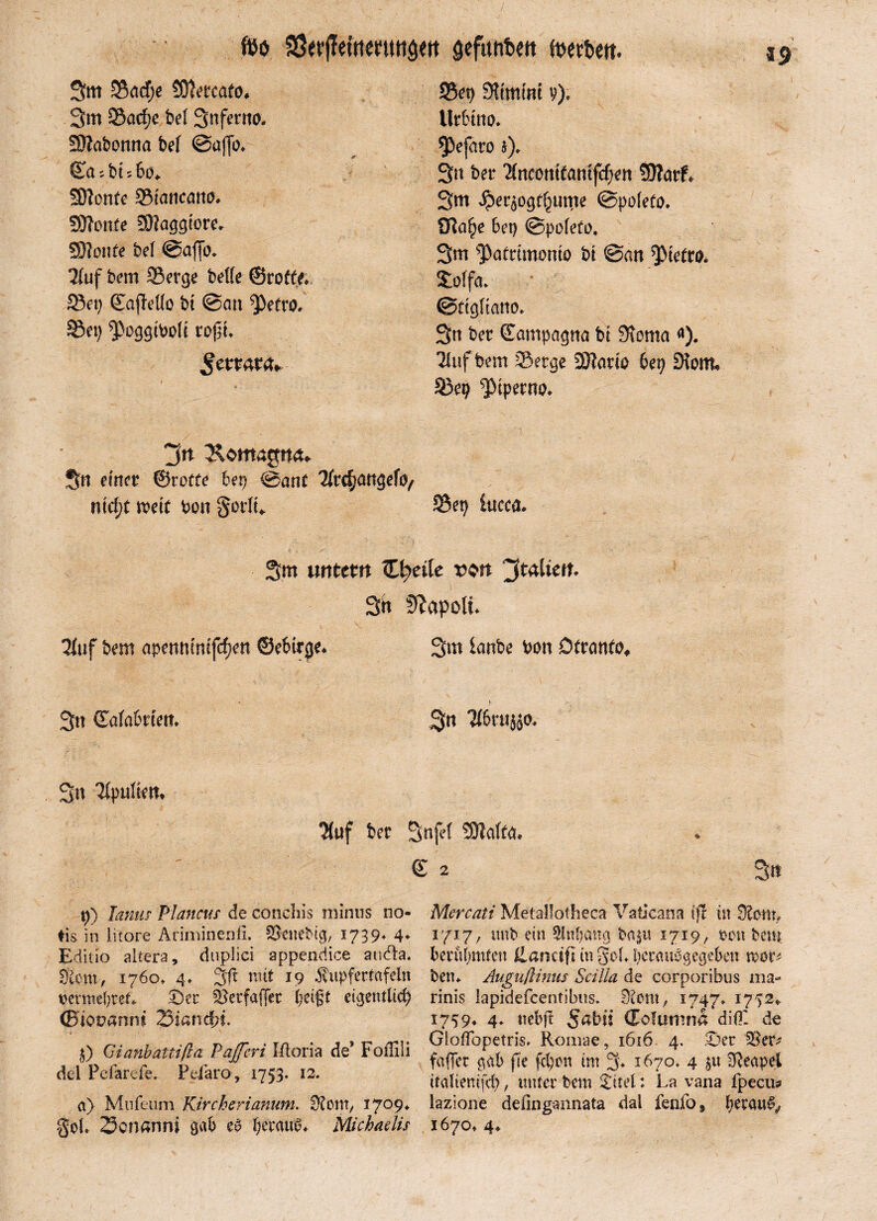foö 33ft?jTetttmws<tt gefimtien toertwt. 3m ©acfje Sftetcafo, 3m 35acf?c bei 3nfetm SÄabonna bei @af[o* Sasb ubo* Sftonte SiancaniL SOTonfe SHaggiore* SSHonle bei ©affo* Stuf bem Serge belle ©rotte* Set) ©afMo bi ©an ^)etto. ©et) ^oggtbolt rojn* Smata» ©et) Stimmt y)* Urbttio* ^efaro $)* 3n ber Slncontfanifchen 50Tarf^ 3m Jper^ogthume ©poteto. STta^e bet) ©polefo. 3m ^Patttmonto bt ©an ^tettih Soffa* ©ftgltano* 3n ber ©ampagna bt Stoma <*). Sluffcem Serge Sftario bep Siom* Sep ‘ptperno* jn ^omagnru 3n einer ©rotte bep ©am ^rc^angefo^ ntc^t weit bon §ovIt^ S?p ittcca* 3m untern C^etle v$n Italien. 3b Napoli. Stuf bem apewunifcfjen ©ebirge* 3m lanbe bon Dfranto* 3tt (Eatabrten* 3n Stbrujäo* 3tt Slpuliem Stuf ber Snfet SHalttt. © 2 p) Janus Plancur de conchis minus no- ♦is in litore Ariminenfi. Skttebig, 1739* 4* Editio altera, duplici appendice audla. $om, 1760» 4* mit 19 Äupfertafeln vermehret* ©er Skrfaflcr betgf eigentlich ©tooannt 23iand)i. 0 Gianbattißa Pafferi I-Soria de* Foilili del Pefarefe. Pefaro, 1753. 12. a) Mufeum Kircherianum. S?om, 1709* §oL 23cnanni gab eg beraub* Michaelis Mercati Metallotheca Vaticana (fr in Slonp 1717, mtb ein Slttbang ba^u 1719, von bem berühmten Üanäft in ged* beraubgegeben mx* bett* Augußinus Scilla de corporibus ma- rinis lapidefcentibus. 0iont; 1747* 1772,, 1759* 4♦ nebft 5nbu (Folumna dlül de GlofTopetris. Romae, 1616 4. ©er fallet gab fte fcpmi im 3* 1670» 4 $u Neapel italiemfcp, unter bem £itel: La vana fpecu* lazione defingannata dal fenfo9 1670» 4*
